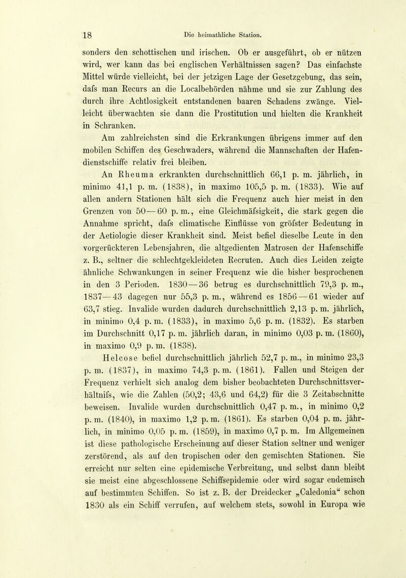 sondei'S den schottischen und irischen. Ob er ausgeführt, ob er nützen wird, wer kann das bei englischen Verhältnissen sagen? Das einfachste Mittel würde vielleicht, bei der jetzigen Lage der Gesetzgebung, das sein, dafs man Recurs an die Localbehörden nähme und sie zur Zahlung des durch ihre Achtlosigkeit entstandenen haaren Schadens zwänge. Viel- leicht überwachten sie dann die Prostitution und hielten die Krankheit in Schranken. Am zahlreichsten sind die Erkrankungen übrigens immer auf den mobilen Schiffen des Geschwaders, während die Mannschaften der Hafen- dienstschiffe relativ frei bleiben. An Rheuma erkrankten durchschnittlich 66,1 p. m. jährlich, in minimo 41,1 p. m. (1838), in maximo 105,5 p.m. (1833). Wie auf allen andern Stationen hält sich die Frequenz auch hier meist in den Grenzen von 50—60 p.m., eine Gleichmäfsigkeit, die stark gegen die Annahme spricht, dafs climatische Einflüsse von gröfster Bedeutung in der Aetiologie dieser Krankheit sind. Meist befiel dieselbe Leute in den vorgerückteren Lebensjahren, die altgedienten Matrosen der Hafenschiffe z. B., seltner die schlechtgekleideten Recruten. Auch dies Leiden zeigte ähnliche Schwankungen in seiner Frequenz wie die bisher besprochenen in den 3 Perioden. 1830-—36 betrug es durchschnittlich 79,3 p. m., 1837—43 dagegen nur 55,3 p.m., während es 1856 — 61 wieder auf 63,7 stieg. Invalide wurden dadurch durchschnittlich 2,13 p.m. jährlich, in minimo 0,4 p.m. (1833), in maximo 5,6 p.m. (1832). Es starben im Durchschnitt 0,17 p. m. jährlich daran, in minimo 0,03 p. m. (1860), in maximo 0,9 p.m. (1838). Helcose befiel durchschnittlich jährlich 52,7 p.m., in minimo 23,3 p.m. (1837), in maximo 74,3 p.m. (1861). Fallen und Steigen der Frequenz verhielt sich analog dem bisher beobachteten Durchschnittsver- hältnifs, wie die Zahlen (50,2; 43,6 und 64,2) für die 3 Zeitabschnitte beweisen. Invalide wurden durchschnittlich 0,47 p. m., in minimo 0,2 p.m. (1840), in maximo 1,2 p.m. (1861). Es starben 0,04 p.m. jähr- lich, in minimo 0,05 p. m. (1859), in maximo 0,7 p. m. Im Allgemeinen ist diese pathologische Erscheinung auf dieser Station seltner und weniger zerstörend, als auf den tropischen oder den gemischten Stationen. Sie erreicht nur selten eine epidemische Verbreitung, und selbst dann bleibt sie meist eine abgeschlossene Schiffsepidemie oder wird sogar endemisch auf bestimmten Schiffen. So ist z. B. der Dreidecker „Caledonia schon 1830 als ein Schiff verrufen, auf welchem stets, sowohl in Europa wie
