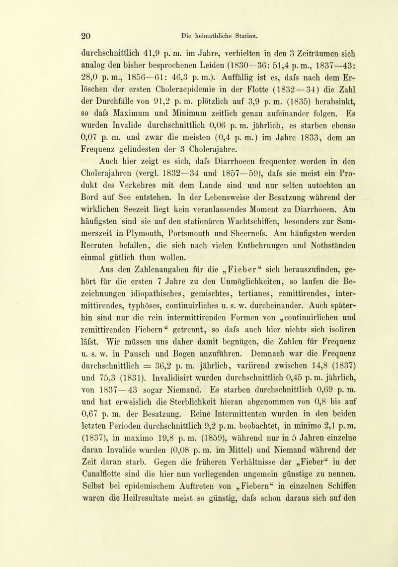 durchschnittlich 41,9 p. m. im Jahre, verhielten in den 3 Zeiträumen sich analog den bisher besprochenen Leiden (1830—36: 51,4 p.m., 1837—43: 28,0 p.m., 1856—61: 46,3 p.m.). Auffällig ist es, dafs nach dem Er- löschen der ersten Choleraepidemie in der Flotte (1832 — 34) die Zahl der Durchfälle von 91,2 p.m. plötzlich auf 3,9 p.m. (1835) herabsinkt, so dafs Maximum und Minimum zeitlich genau aufeinander folgen. Es wurden Invalide durchschnittlich 0,06 p. m. jährlich, es starben ebenso 0,07 p. m. und zw^ar die meisten (0,4 p. m.) im Jahre 1833, dem an Frequenz gelindesten der 3 Cholerajahre. Auch hier zeigt es sich, dafs Diarrhoeen frequenter werden in den Cholerajahren (vergl. 1832^—34 und 1857—59), dafs sie meist ein Pro- dukt des Verkehres mit dem Lande sind und nur selten autochton an Bord auf See entstehen. In der Lebensweise der Besatzung während der wirklichen Seezeit liegt kein veranlassendes Moment zu Diarrhoeen. Am häufigsten sind sie auf den stationären Wachtschiffen, besonders zur Som- merszeit in Plymouth, Portsmouth und Sheernefs. Am häufigsten werden Recruten befallen, die sich nach vielen Entbehrungen und Nothständen einmal gütlich thun wollen. Aus den Zahlenangaben für die „Fieber sich herauszufinden, ge- hört für die ersten 7 Jahre zu den Unmöglichkeiten, so laufen die Be- zeichnungen idiopathisches, gemischtes, tertianes, remittirendes, inter- mittirendes, typhöses, continuirliches u. s. w. durcheinander. Auch später- hin sind nur die rein intermittirenden Formen von „continuirlicheu und remittirenden Fiebern getrennt, so dafs auch hier nichts sich isoliren läfst. Wir müssen uns daher damit begnügen, die Zahlen für Frequenz u. s. w. in Bausch und Bogen anzuführen. Demnach war die Frequenz durchschnittlich — 36,2 p. m. jährlich, variirend zwischen 14,8 (1837) und 75,3 (1831). Invalidisirt wurden durchschnittlich 0,45 p. m. jährlich, von 1837—43 sogar Niemand. Es starben durchschnittlich 0,69 p.m. und hat erweislich die Sterblichkeit hieran abgenommen von 0,8 bis auf 0,67 p. m. der Besatzung. Reine Intermittenten wurden in den beiden letzten Perioden durchschnittlich 9,2 p.m. beobachtet, in minimo 2,1 p.m. (1837), in maximo 19,8 p.m. (1859), während nur in 5 Jahren einzelne daran Invalide wurden (0,08 p. m. im Mittel) und Niemand während der Zeit daran starb. Gegen die früheren Verhältnisse der „Fieber in der Canalflotte sind die hier nun vorliegenden ungemein günstige zu nennen. Selbst bei epidemischem Auftreten von „Fiebern in einzelnen Schiffen waren die Heilresultate meist so günstig, dafs schon daraus sich auf den