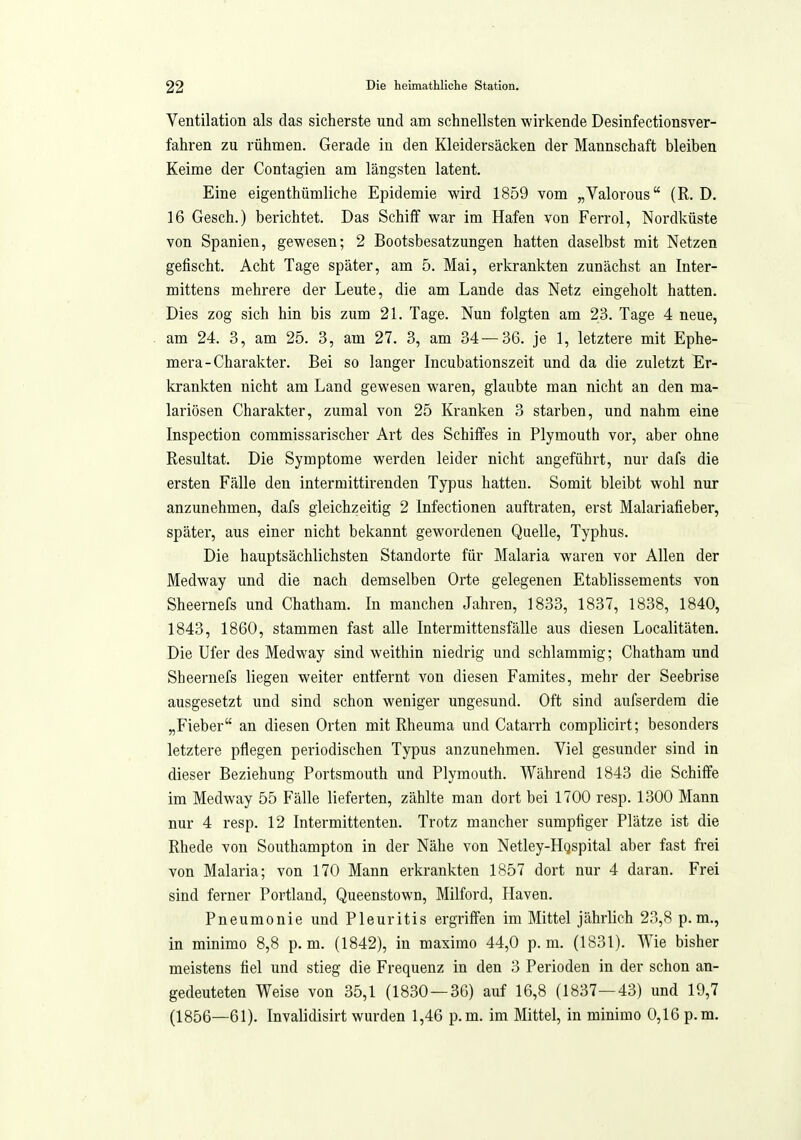 Ventilation als das sicherste und am schnellsten wirkende Desinfectionsver- fahren zu rühmen. Gerade in den Kleidersäcken der Mannschaft bleiben Keime der Contagien am längsten latent. Eine eigenthümliche Epidemie wird 1859 vom „Valorous (R. D. 16 Gesch.) berichtet. Das Schiff war im Hafen von Ferrol, Nordküste von Spanien, gewesen; 2 Bootsbesatzungen hatten daselbst mit Netzen gefischt. Acht Tage später, am 5. Mai, erkrankten zunächst an Inter- mittens mehrere der Leute, die am Lande das Netz eingeholt hatten. Dies zog sich hin bis zum 21. Tage. Nun folgten am 23. Tage 4 neue, am 24. 3, am 25. 3, am 27. 3, am 34—36. je 1, letztere mit Ephe- mera-Charakter. Bei so langer Incubationszeit und da die zuletzt Er- krankten nicht am Land gewesen waren, glaubte man nicht an den ma- lariösen Charakter, zumal von 25 Kranken 3 starben, und nahm eine Inspection coramissarischer Art des Schiffes in Plymouth vor, aber ohne Resultat. Die Symptome werden leider nicht angeführt, nur dafs die ersten Fälle den intermittirenden Typus hatten. Somit bleibt wohl nur anzunehmen, dafs gleichzeitig 2 Infectionen auftraten, erst Malariafieber, später, aus einer nicht bekannt gewordenen Quelle, Typhus. Die hauptsächlichsten Standorte für Malaria waren vor Allen der Medway und die nach demselben Orte gelegenen Etablissements von Sheernefs und Chatham. In manchen Jahren, 1833, 1837, 1838, 1840, 1843, 1860, stammen fast alle Intermittensfälle aus diesen Localitäten. Die Ufer des Medway sind weithin niedrig und schlammig; Chatham und Sheernefs liegen weiter entfernt von diesen Famites, mehr der Seebrise ausgesetzt und sind schon weniger ungesund. Oft sind aufserdem die „Fieber an diesen Orten mit Rheuma und Catarrh complicirt; besonders letztere pflegen periodischen Typus anzunehmen. Viel gesunder sind in dieser Beziehung Portsmouth und Plymouth. Während 1843 die Schiffe im Medway 55 Fälle lieferten, zählte man dort bei 1700 resp. 1300 Mann nur 4 resp. 12 Intermittenteu. Trotz mancher sumpfiger Plätze ist die Rhede von Southampton in der Nähe von Netley-Hqspital aber fast frei von Malaria; von 170 Mann erkrankten 1857 dort nur 4 daran. Frei sind ferner Portland, Queenstown, Milford, Häven. Pneumonie und Pleuritis ergriffen im Mittel jährlich 23,8 p.m., in minimo 8,8 p.m. (1842), in masimo 44,0 p.m. (1831). Wie bisher meistens fiel und stieg die Frequenz in den 3 Perioden in der schon an- gedeuteten Weise von 35,1 (1830—36) auf 16,8 (1837—43) und 19,7 (1856—61). Invalidisirt wurden 1,46 p.m. im Mittel, in minimo 0,16 p.m.