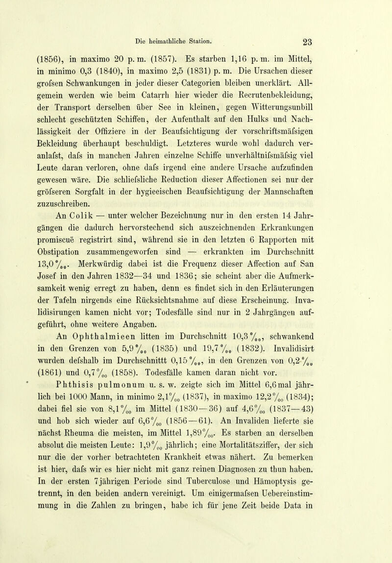 (1856), in maximo 20 p.m. (1857). Es starben 1,16 p.m. im Mittel, in minimo 0,3 (1840), in maximo 2,5 (1831) p. m. Die Ursachen dieser grofsen Schwankungen in jeder dieser Categorien bleiben unerklärt. All- gemein werden wie beim Catarrh hier wieder die Recrutenbekleidung, der Transport derselben über See in kleinen, gegen Witterungsunbill schlecht geschützten Schilfen, der Aufenthalt auf den Hulks und Nach- lässigkeit der Offiziere in der Beaufsichtigung der vorschriftsmäfsigen Bekleidung überhaupt beschuldigt. Letzteres wurde wohl dadurch ver- anlafst, dafs in manchen Jahren einzelne Schilfe unverhältnifsmäfsig viel Leute daran verloren, ohne dafs irgend eine andere Ursache aufzufinden gewesen wäre. Die schliefsliche Reduction dieser Affectionen sei nur der gröfseren Sorgfalt in der hygieeischen Beaufsichtigung der Mannschaften zuzuschreiben. An Colik — unter welcher Bezeichnung nur in den ersten 14 Jahr- gängen die dadurch hervorstechend sich auszeichnenden Erkrankungen promiscue registrirt sind, während sie in den letzten 6 Rapporten mit Obstipation zusammengeworfen sind — erkrankten im Durchschnitt 13,0 y„„. Merkwürdig dabei ist die Frequenz dieser Affection auf San Josef in den Jahren 1832—34 und 1836; sie scheint aber die Aufmerk- samkeit wenig erregt zu haben, denn es findet sich in den Erläuterungen der Tafeln nirgends eine Rücksichtsnahme auf diese Erscheinung. Inva- lidisirungen kamen nicht vor; Todesfälle sind nur in 2 Jahrgängen auf- geführt, ohne weitere Angaben. An Ophthalmieen litten im Durchschnitt 10,3%„, schwankend in den Grenzen von 5,9 (1835) und 19,7 (1832). Invalidisirt wurden defshalb im Durchschnittt 0,15/^^, in den Grenzen von 0,2 (1861) und 0,7%;, (1858). Todesfälle kamen daran nicht vor. Phthisis pulmonum u. s. w. zeigte sich im Mittel 6,6mal jähr- lich bei 1000 Mann, in minimo 2,l%o (1837), in maximo 12,2% (1834); dabei fiel sie von 8,1 im Mittel (1830—36) auf 4,6 7„„ (1837—43) und hob sich wieder auf 6,6 %(, (1856 — 61). An Invaliden lieferte sie nächst Rheuma die meisten, im Mittel Es starben an derselben absolut die meisten Leute: 1,9%<, jährlich; eine Mortalitätsziffer, der sich nur die der vorher betrachteten Krankheit etwas nähert. Zu bemerken ist hier, dafs wir es hier nicht mit ganz reinen Diagnosen zu thun haben. In der ersten 7jährigen Periode sind Tuberculose und Hämoptysis ge- trennt, in den beiden andern vereinigt. Um einigermafsen Uebei-einstim- mung in die Zahlen zu bringen, habe ich für jene Zeit beide Data in