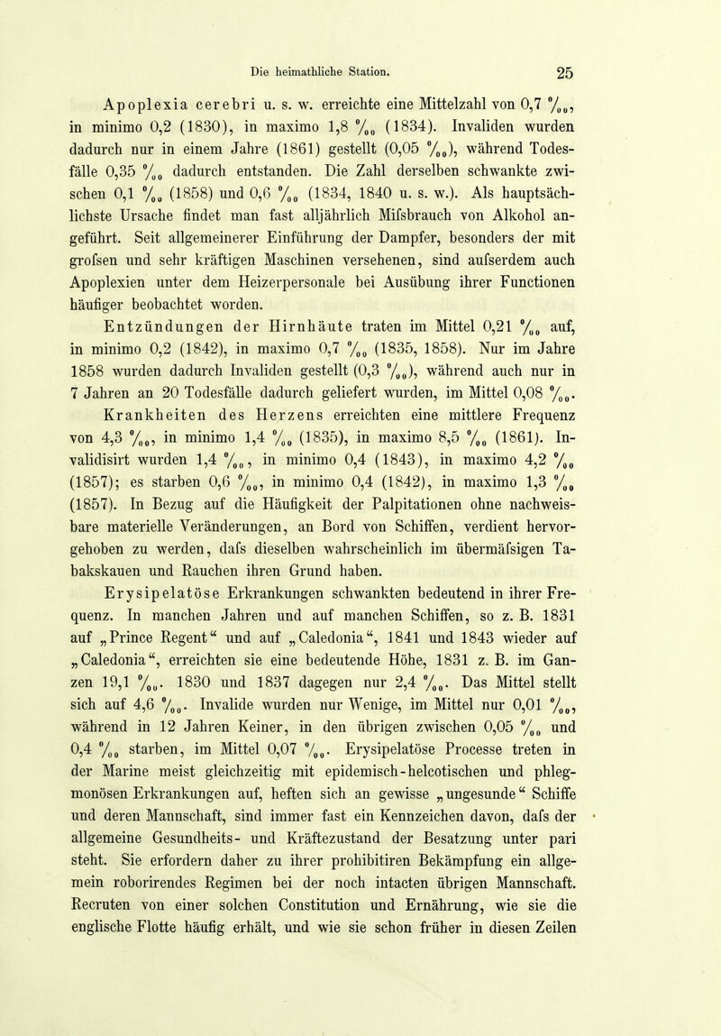Apoplexia cerebri u. s. w. erreichte eine Mittelzahl von 0,7 %„, in minimo 0,2 (1830), in maximo 1,8 y„, (1834). Invaliden wurden dadurch nur in einem Jahre (1861) gestellt (0,05 %„), während Todes- fälle 0,35 710 dadurch entstanden. Die Zahl derselben schwankte zwi- schen 0,1 (1858) und 0,6 (1834, 1840 u. s. w.). Als hauptsäch- lichste Ursache findet man fast alljährlich Mifsbrauch von Alkohol an- geführt. Seit allgemeinerer Einführung der Dampfer, besonders der mit grofsen und sehr kräftigen Maschinen versehenen, sind aufserdem auch Apoplexien unter dem Heizerpersonale bei Ausübung ihrer Functionen häufiger beobachtet worden. Entzündungen der Hirnhäute traten im Mittel 0,21 auf, in minimo 0,2 (1842), in maximo 0,7 (1835, 1858). Nur im Jahre 1858 wurden dadurch Invaliden gestellt (0,3 J, während auch nur in 7 Jahren an 20 Todesfälle dadurch geliefert wurden, im Mittel 0,08 Krankheiten des Herzens erreichten eine mittlere Frequenz von 4,3 y„„, in minimo 1,4 (1835), in maximo 8,5 (1861). In- validisirt wurden 1,4 y„^, in minimo 0,4 (1843), in maximo 4,2 /^^ (1857); es starben 0,6 in minimo 0,4 (1842), in maximo 1,3 (1857). In Bezug auf die Häufigkeit der Palpitationen ohne nachweis- bare materielle Veränderungen, an Bord von Schiffen, verdient hervor- gehoben zu werden, dafs dieselben wahrscheinlich im übermäfsigen Ta- bakskauen und Rauchen ihren Grund haben. Erysipelatöse Erkrankungen schwankten bedeutend in ihrer Fre- quenz. In manchen Jahren und auf manchen Schiffen, so z. B. 1831 auf „Prince Regent und auf „Caledonia, 1841 und 1843 wieder auf „Caledonia, erreichten sie eine bedeutende Höhe, 1831 z.B. im Gan- zen 19,1 %„. 1830 und 1837 dagegen nur 2,4 y„„. Das Mittel stellt sich auf 4,6 y„„. Invalide wurden nur Wenige, im Mittel nur 0,01 %„, während in 12 Jahren Keiner, in den übrigen zwischen 0,05 /^^ und 0,4 y„„ starben, im Mittel 0,07 7g„. Erysipelatöse Processe treten in der Marine meist gleichzeitig mit epidemisch-helcotischen und phleg- monösen Erkrankungen auf, heften sich an gevdsse „ ungesunde Schiffe und deren Mannschaft, sind immer fast ein Kennzeichen davon, dafs der • allgemeine Gesundheits- und Kräftezustand der Besatzung unter pari steht. Sie erfordern daher zu ihrer prohibitiren Bekämpfung ein allge- mein roborirendes Regimen bei der noch intacten übrigen Mannschaft. Recruten von einer solchen Constitution und Ernährung, wie sie die englische Flotte häufig erhält, und wie sie schon früher in diesen Zeilen