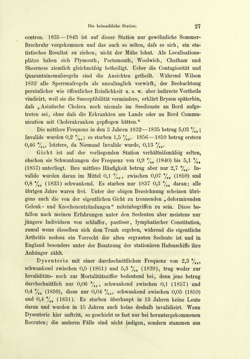 centren. 1835—1843 ist auf dieser Station nur gewöhnliche Sommer- Brechruhr vorgekommen und das auch so selten, dafs es sich, ein sta^ tistisches Resultat zu ziehen, nicht der Mühe lohnt. Als Localisations- plätze haben sich Plymouth, Portsmouth, Woolwich, Chatham und Sheerness ziemlich gleichmäfsig betheiligt. Ueber die Contagiosität und Quarantainemafsregeln sind die Ansichten getheilt. Während Wilson 1832 alle Sperrmafregeln als unzulänglich verwirft, der Beobachtung persönlicher wie öffentlicher Reinlichkeit u. s. w. aber indirecte Vortheile vindicirt, weil sie die Susceptibilität vermindere, erklärt Bryson späterhin, dafs „Asiatische Cholera noch niemals im Seedienste an Bord aufge- treten sei, ohne dafs die Erkrankten am Lande oder an Bord Commu- nication mit Cholerakranken gepflogen hätten. Die mittlere Frequenz in den 3 Jahren 1832—-1835 betrug 5,03 ; Invalide wurden 0,2 %„; es starben 1,5 f^^. 1856—1859 betrug erstere 0,46 '/no, letztere, da Niemand Invalide wurde, 0,13 /„o. Gicht ist auf der vorliegenden Station verhältnifsmäfsig selten, obschon sie Schwankungen der Frequenz von 0,9 /^^ (1840) bis 5,1 /^^ (1857) unterliegt. Ihre mittlere Häufigkeit betrug aber nur 2,7 %g. In- valide wurden daran im Mittel 0,1 , zwischen 0,07 %g (1859) und 0,8 (1833) schwankend. Es starben nur 1837 0,3 /,„ daran; alle übrigen Jahre waren fi-ei. Unter der obigen Bezeichnung scheinen übri- gens auch die von der eigentlichen Gicht zu trennenden „ deformirenden Gelenk- und Knochenentzündungen miteinbegriffen zu sein. Diese be- fallen nach meinen Erfahrungen unter den Seeleuten aber meistens nur jüngere Individuen von schlaffer, pastöser, lymphatischer Constitution, zumal wenn dieselben sich dem Trunk ergeben, während die eigentliche Arthritis nodosa ein Vorrecht der alten ergrauten Seeleute ist und in England besonders unter der Besatzung der stationären Hafenschiffe ihre Anhänger zählt. Dysenterie mit einer durchschnittlichen Frequenz von 2,3 schwankend zwischen 0,5 (1861) und 5,3 (1839), trug weder zur Invaliditäts- noch zur Mortalitätsziifer bedeutend bei, denn jene betrug durchschnittlich nur 0,06 , schwankend zwischen 0,1 (1857) und 0,4 (1859), diese nur 0,04 %„, schwankend zwischen 0,05 (1859) und 0,4 %ß (1831). Es starben überhaupt in 13 Jahren keine Leute daran und wurden in 15 Jahren auch keine deshalb invalidisirt. Wenn Dysenterie hier auftritt, so geschieht es fast nur bei heruntergekommenen Recruten; die anderen Fälle sind nicht indigen, sondern stammen aus