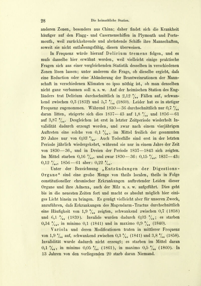 anderen Zonen, besonders aus China; daher findet sich die Krankheit häufiger auf den Flagg- und Casernenschilfen in Plymouth und Ports- mouth, weil zurückkehrende und abrüstende Schilfe ihre Mannschaften, soweit sie nicht entlassungsfähig, diesen überweisen. In Frequenz würde hierauf Delirium tremens folgen, und es mufs dasselbe hier erwähnt werden, weil vielleicht einige praktische Fragen sich aus einer vergleichenden Statistik desselben in verschiedenen Zonen lösen lassen; unter anderem die Frage, ob dieselbe ergiebt, dafs eine Reduction oder eine Abänderung der Brantweinrationen der Mann- schaft in verschiedeneu Klimaten eo ipso nöthig ist, ob man denselben nicht ganz verbannen soll u. s. w. Auf der heimischen Station des Eng- länders trat Delirium durchschnittlich in 2,12 /^^ Fällen auf, schwan- kend zwischen 0,3 (1832) und 5,7 (1860). Leider hat es in stetiger Frequenz zugenommen. Während 1830—36 durchschnittlich nur 0,7 daran litten, steigerte sich dies 1837—43 auf 1,8 und 1856 — 61 auf 3,87 71 Desgleichen ist erst in letzter Zeitperiode wiederholt In- validität dadurch erzeugt worden, und zwar nach einem vierjährigen Auftreten eine solche von 0,1 im Mittel freilich der gesammten 20 Jahre nur von 0,03 7oo- Auch Todesfälle sind erst in der letzten Periode jährlich wiedergekehrt, während sie nur in einem Jahre der Zeit von 1830—36, und in Dreien der Periode 1837—1843 sich zeigten. Im Mittel starben 0,16 %„, und zwar 1830 — 36: 0,15 /„„, 1837—43: 0,12 %„, 1856 — 61 aber: 0,22 %„. Unter der Bezeichnung „Entzündungen der Digestions- Organe sind eine grofse Menge von theils localen, theils in Folge constitutioneller chronischer Erkrankungen auftretender Leiden dieser Organe und ihre Adnexa, auch der Milz u. s. w. aufgeführt. Dies geht bis in die neuesten Zeiten fort und macht es absolut möglich hier eini- ges Licht hinein zu bringen. Es genügt vielleicht aber für unseren Zweck, anzuführen, dafs Erkrankungen des Magendarm-Tractus durchschnittlich eine Häufigkeit von 1,9 %„ zeigten, schwankend zwischen 0,7 (1858) und 6,1 Voo (1839). Invalide wurden dadurch 0,03 y„„; es starben 0,34 y„„, in minimo 0,1 (1841) und in maximo 0,9 (1840). Variola und deren Modificationen traten in mittlerer Frequenz von 1,9 y„„ auf, schwankend zwischen 0,3 (1841) und 3,8 %„ (1858). Invalidität wurde dadurch nicht erzeugt; es starben im Mittel daran 0,1 y„„, in minimo 0,05 (1861), in maximo 0,5 y,„ (1860). In 13 Jahren von den vorliegenden 20 starb daran Niemand.