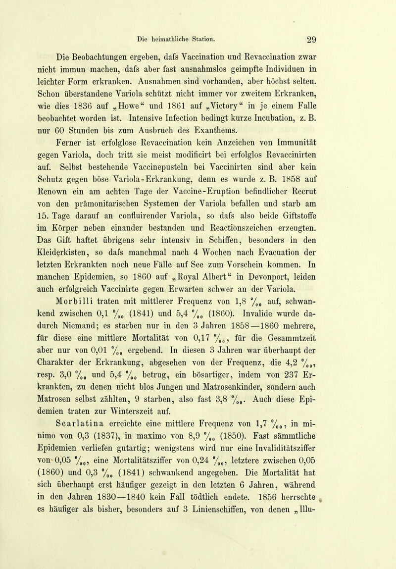 Die Beobachtungen ergeben, dafs Vaccination und Revaccination zwar nicht immun machen, dafs aber fast ausnahmslos geimpfte Individuen in leichter Form erkranken. Ausnahmen sind vorhanden, aber höchst selten. Schon überstandene Variola schützt nicht immer vor zweitem Erkranken, wie dies 1836 auf „Howe und 1861 auf „Victory in je einem Falle beobachtet worden ist. Intensive Infection bedingt kurze Incubation, z. B. nur 60 Stunden bis zum Ausbruch des Exanthems. Ferner ist erfolglose Revaccination kein Anzeichen von Immunität gegen Variola, doch tritt sie meist modificirt bei erfolglos Revaccinirten auf. Selbst bestehende Vaccinepusteln bei Vaccinirten sind aber kein Schutz gegen böse Variola-Erkrankung, denn es wurde z. B. 1858 auf Renown ein am achten Tage der Vaccine-Eruption befindlicher Recrut von den prämonitarischen Systemen der Variola befallen und starb am 15. Tage darauf an confluirender Variola, so dafs also beide Giftstoife im Körper neben einander bestanden und Reactionszeichen erzeugten. Das Gift haftet übrigens sehr intensiv in Schiifen, besonders in den Kleiderkisten, so dafs manchmal nach 4 Wochen nach Evacuation der letzten Erkrankten noch neue Fälle auf See zum Vorschein kommen. In manchen Epidemien, so 1860 auf „Royal Albert in Devonport, leiden auch erfolgreich Vaccinirte gegen Erwarten schwer an der Variola. Morbilli traten mit mittlerer Frequenz von 1,8 /„o auf, schwan- kend zwischen 0,1 (1841) und 5,4 (1860). Invalide wurde da- durch Niemand; es starben nur in den 3 Jahren 1858—1860 mehrere, für diese eine mittlere Mortalität von 0,17 /„„, für die Gesammtzeit aber nur von 0,01 ergebend. In diesen 3 Jahren war überhaupt der Charakter der Erkrankung, abgesehen von der Frequenz, die 4,2 %„, resp. 3,0 und 5,4 71^ betrug, ein bösartiger, indem von 237 Er- krankten, zu denen nicht blos Jungen und Matrosenkinder, sondern auch Matrosen selbst zählten, 9 starben, also fast 3,8 Auch diese Epi- demien traten zur Winterszeit auf. Scarlatina erreichte eine mittlere Frequenz von 1,7 /„j, in mi- nimo von 0,3 (1837), in maximo von 8,9 (1850). Fast sämmtliche Epidemien verliefen gutartig; wenigstens wird nur eine Invaliditätszilfer von 0,05 %„, eine Mortalitätszifter von 0,24 /,„, letztere zwischen 0,05 (1860) und 0,3 %„ (1841) schwankend angegeben. Die Mortalität hat sich überhaupt erst häufiger gezeigt in den letzten 6 Jahren, während in den Jahren 1830—1840 kein Fall tödtlich endete. 1856 herrschte ^ es häufiger als bisher, besonders auf 3 Linienschiifen, von denen „Illu-