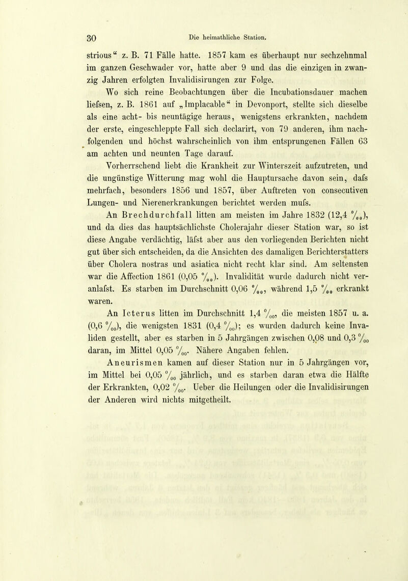 strious Z.B. 71 Fälle hatte. 1857 kam es überhaupt nur sechzehnmal im ganzen Geschwader vor, hatte aber 9 und das die einzigen in zwan- zig Jahren ei'folgten Invalidisirungen zur Folge. Wo sich reine Beobachtungen über die Incubationsdauer machen liefsen, z. B. 1861 auf „Implacable in Devonport, stellte sich dieselbe als eine acht- bis neuntägige heraus, wenigstens erkrankten, nachdem der erste, eingeschleppte Fall sich declarirt, von 79 anderen, ihm nach- folgenden und höchst wahrscheinlich von ihm entsprungenen Fällen 63 am achten und neunten Tage darauf. Vorherrschend liebt die Krankheit zur Winterszeit aufzutreten, und die ungünstige Witterung mag wohl die Hauptursache davon sein, dafs mehrfach, besonders 1856 und 1857, über Auftreten von consecutiven Lungen- und Nierenerkrankungen berichtet werden mufs. An Brechdurchfall litten am meisten im Jahre 1832 (12,4 /„J, und da dies das hauptsächlichste Cholerajahr dieser Station war, so ist diese Angabe verdächtig, läfst aber aus den vorliegenden Berichten nicht gut über sich entscheiden, da die Ansichten des damaligen Berichterstatters über Cholera nostras und asiatica nicht recht klar sind. Am seltensten war die Affection 1861 (0,05 /„„). Invalidität wurde dadurch nicht ver- anlafst. Es starben im Durchschnitt 0,06 während 1,5 /,„ erkrankt waren. An Icterus litten im Durchschnitt 1,4 y^^, die meisten 1857 u. a. (0,6 die wenigsten 1831 (0,4 /„J; es wurden dadurch keine Inva- liden gestellt, aber es starben in 5 Jahrgängen zwischen 0,08 und 0,3 daran, im Mittel 0,05 Nähere Angaben fehlen. Aneurismen kamen auf dieser Station nur in 5 Jahrgängen vor, im Mittel bei 0,05 %(, jährlich, und es starben daran etwa die Hälfte der Erkrankten, 0,02 °/^^. Ueber die Heilungen oder die Invalidisirungen der Anderen wird nichts mitgetheilt.