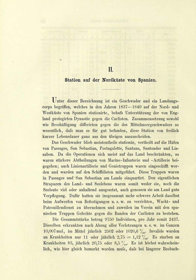 Station auf der Nordküste von Spanien. Unter dieser Bezeichnung ist ein Geschwader und ein Landungs- corps begriifen, welches in den Jahren 1837—1840 auf der Nord- und Westküste von Spanien stationirte, behufs Unterstützung der von Eng- land protegirten Dynastie gegen die Carlisten. Zusammensetzung sowohl wie Beschäftigung differirten gegen die des Mittelmeergeschwaders so wesentlich, dafs man es für gut befunden, diese Station von freilich kurzer Lebensdauer ganz aus den übrigen auszuscheiden. Das Geschwader blieb meistentheils stationär, vertheilt auf die Häfen von Passages, San Sebastian, Portugalette, Santana, Santander und Lis- sabon. Da die Operationen sich meist auf das Land beschränkten, so waren stärkere Abtheilungen von Marine-Infanterie und -Artillerie bei- gegeben; auch Linienartillerie und Genietruppen waren eingeschifft wor- den und wurden auf den Schiffslisten mitgeführt. Diese Truppen waren in Passages und San Sebastian am Lande einquartirt. Den eigentlichen Strapazen des Land- und Seelebens waren somit weder sie, noch die Seeleute viel oder anhaltend ausgesetzt, auch genossen sie am Land gute Verpflegung. Dafür hatten sie insgesammt mehr schwere Arbeit daselbst beim Aufwerfen von Befestigungen u. s.w. zu verrichten, Wacht- und Patrouillendienst zu übernehmen und zuweilen im Verein mit den spa- nischen Truppen Gefechte gegen die Banden der Carlisten zu bestehen. Die Gesammtstärke betrug 9750 Individuen, pro Jahr somit 2437. Dieselben erkrankten nach Abzug aller Verletzungen u. s. w. im Ganzen 10,007mal, im Mittel jährlich 2502 oder 1026,6 %„. Invalide wurden an Krankheiten nur 11 oder jährlich 2,75 = 1,12 /jo. Es starben an Krankheiten 83, jährlich 20,75 oder 8,5 %„. Es ist höchst wahrschein- lich, wie hier gleich bemerkt werden mufs, dafs bei längerer Beobach-
