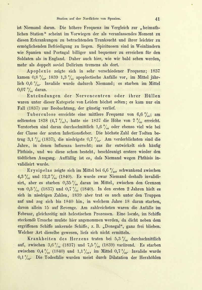 ist Niemand daran. Die höhere Frequenz im Vergleich zur „heimath- lichen Station scheint im Vorwiegen der als veranlassendes Moment zu diesen Erkrankungen zu betrachtenden Trunksucht und ihrer leichter zu ermöglichenden Befriedigung zu liegen. Spirituosen sind in Weinländern wie Spanien und Portugal billiger und bequemer zu erreichen für den Soldaten als in England. Daher auch hier, wie wir bald sehen werden, mehr als doppelt soviel Delirium tremens als dort. Apoplexie zeigte sich in sehr verschiedener Frequenz; 1837 kamen 0,8 Yog, 1839 1,3 apoplectische Anfälle vor, im Mittel jähr- lich 0,6 Invalide wurde dadurch Niemand; es starben im Mittel 0,07 %o daran. Entzündungen der Nervencentren oder ihrer Hüllen waren unter dieser Kategorie von Leiden höchst selten; es kam nur ein Fall (1837) zur Beobachtung, der günstig verlief. Tuberculose erreichte eine mittlere Frequenz von 6,6 /yj,; am seltensten 1838 (4,7 %), hatte sie 1837 die Höhe von 7 %o erreicht. Verstorben sind daran durchschnittlich 1,6 /^^ oder ebenso viel wie bei der Classe der acuten Infectionsfieber. Die höchste Zahl der Todten be- trug 3,1 %o (1837), die niedrigste 0,7 To^. Am verderblichsten sind die Jahre, in denen Influenza herrscht; aus ihr entwickelt sich häufig Phthisis, und wo diese schon besteht, beschleunigt erstere wieder den tödtlichen Ausgang. Auffällig ist es, dafs Niemand wegen Phthisis in- validisirt wurde. Erysipelas zeigte sich im Mittel bei 6,6 %„, schwankend zwischen 4,3 %(, und 12,2 71)0 (1840). Es wurde zwar Niemand deshalb invalidi- sirt, aber es starben 0,35daran im Mittel, zwischen den Grenzen von 0,3%, (1837) und 0,7% (1840). In den ersten 2 Jahren hielt es sich in niedrigen Zahlen, 1839 aber trat es auch unter den Truppen auf und zog sich bis 1840 hin, in welchem Jahre 18 daran starben, davon allein 15 auf Revenge. Am zahlreichsten waren die Anfälle im Februar, gleichzeitig mit helcotischen Prozessen. Eine locarle, im Schiffe steckende Ursache mufste hier angenommen werden, da dicht neben dem ergriffenen Schiffe ankernde Schiffe, z. B. „Donegal, ganz frei blieben. Welcher Art dieselbe gewesen, liefs sich nicht ermitteln. Krankheiten des Herzens traten bei 5,3 durchschnittlich auf, zwischen 3,6 y,, (1837) und 7,5 (1839) variirend. Es starben zwischen 0,4%, (1840) und 1,1 %o 5 Littel 0,7 %„. Invalide wurde 0,1 %(). Die Todesfälle wurden meist durch Dilatation der Herzhöhlen