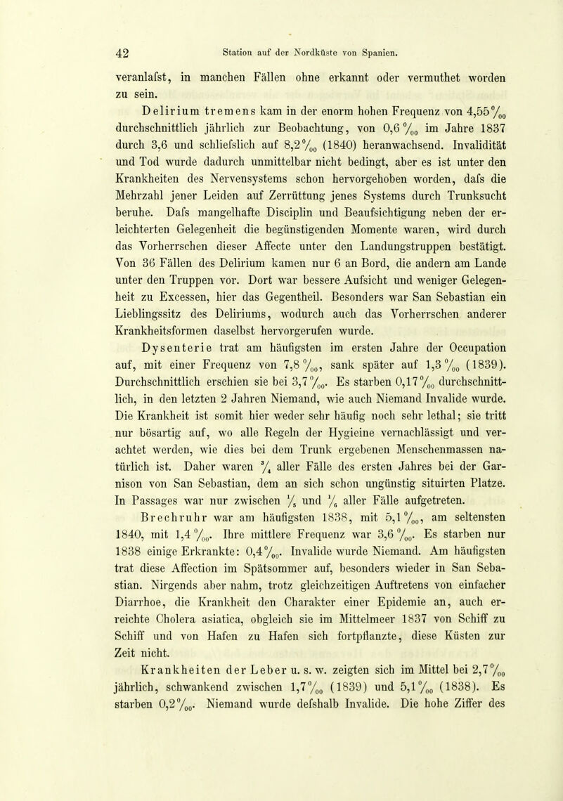 veranlafst, in manchen Fällen ohne erkannt oder vermuthet worden zu sein. Delirium tremens kam in der enorm hohen Frequenz von 4,55 durchschnittlich jährlich zur Beobachtung, von 0,6 /lo im Jahre 1837 durch 3,6 und schliefslich auf 8,2 %o (1840) heranwachsend. Invalidität und Tod wurde dadurch unmittelbar nicht bedingt, aber es ist unter den Krankheiten des Nervensystems schon hervorgehoben worden, dafs die Mehrzahl jener Leiden auf Zerrüttung jenes Systems durch Trunksucht beruhe. Dafs mangelhafte Disciplin und Beaufsichtigung neben der er- leichterten Gelegenheit die begünstigenden Momente waren, wird durch das Vorherrschen dieser Alfecte unter den Landungstruppen bestätigt. Von 36 Fällen des Delirium kamen nur 6 an Bord, die andern am Lande unter den Truppen vor. Dort war bessere Aufsicht und weniger Gelegen- heit zu Excessen, hier das Gegentheil. Besonders war San Sebastian ein Lieblingssitz des Deliriums, wodurch auch das Vorherrschen anderer Krankheitsformen daselbst hervorgerufen wurde. Dysenterie trat am häufigsten im ersten Jahre der Occupation auf, mit einer Frequenz von 7,8 7oo? sank später auf l,3°/)o (1839). Durchschnittlich erschien sie bei 3,7 Es starben 0,11%^, durchschnitt- lich, in den letzten 2 Jahren Niemand, wie auch Niemand Invalide wurde. Die Krankheit ist somit hier weder sehr häufig noch sehr lethal; sie tritt nur bösartig auf, wo alle Regeln der Hygieine vernachlässigt und ver- achtet werden, wie dies bei dem Trunk ergebenen Menschenmassen na- türlich ist. Daher waren y, aller Fälle des ersten Jahres bei der Gar- nison von San Sebastian, dem an sich schon ungünstig situirten Platze. In Passages war nur zwischen '/j und % aller Fälle aufgetreten. Brechruhr war am häufigsten 1838, mit 5,1 %o, am seltensten 1840, mit 1,4 Ihre mittlere Frequenz war 3,6 7oo- ^s starben nur 1838 einige Erkrankte: 0,4Toß. Invalide wurde Niemand. Am häufigsten trat diese Affection im Spätsommer auf, besonders wieder in San Seba- stian. Nirgends aber nahm, trotz gleichzeitigen Auftretens von einfacher Diarrhoe, die Krankheit den Charakter einer Epidemie an, auch er- reichte Cholera asiatica, obgleich sie im Mittelmeer 1837 von Schiff zu Schiff und von Hafen zu Hafen sich fortpflanzte, diese Küsten zur Zeit nicht. Krankheiten der Leber u. s. w. zeigten sich im Mittel bei 2,1%^ jährlich, schwankend zwischen 1,7(1839) und 5,1% (1838). Es starben 0,2%(,. Niemand wurde defshalb Invalide. Die hohe Ziffer des