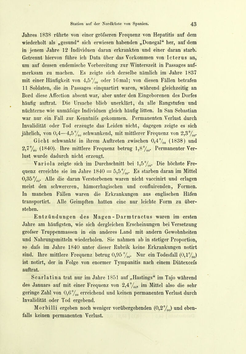 Jahres 1838 rührte von einer gröfseren Frequenz von Hepatitis auf dem wiederholt als „gesund sich erwiesen habenden „Donegal her, auf dem in jenem Jahre 12 Individuen daran erkrankten und einer daran starb. Getrennt hiervon führe ich Data über das Vorkommen von Icterus an, um auf dessen endemische Vorbereitung zur Winterszeit in Passages auf- merksam zu machen. Es zeigte sich derselbe nämlich im Jahre 1837 mit einer Häufigkeit von 4,5%(, oder 16mal; von diesen Fällen betrafen 11 Soldaten, die in Passages einquartirt waren, während gleichzeitig an Bord diese Affection absent war, aber unter den Eingeborenen des Dorfes häufig auftrat. Die Ursache blieb unerklärt, da alle Rangstufen und nüchterne wie unmäfsige Individuen gleich häufig litten. In San Sebastian war nur ein Fall zur Kenntnifs gekommen. Permanenten Verlust durch Invalidität oder Tod erzeugte das Leiden nicht, dagegen zeigte es sich jährlich, von 0,4—4,5 schwankend, mit mittlerer Frequenz von 2,3 %o. Gicht schwankte in ihrem Auftreten zwischen 0,47oo (1838) und 2,77(,(, (1840). Ihre mittlere Frequenz betrug 1,8%»- Permanenter Ver- lust wurde dadurch nicht erzeugt. Variola zeigte sich im Durchschnitt bei l,5%o. Die höchste Fre- quenz erreichte sie im Jahre 1840 — 5,5/,(,. Es starben daran im Mittel 0,35 /oQ. Alle die daran Verstorbenen waren nicht vaccinirt und erlagen meist den schwereren, hämorrhagischen und coufluirenden. Formen. In manchen Fällen waren die Erkrankungen aus englischen Häfen transportirt. Alle Geimpften hatten eine nur leichte Form zu über- stehen. Entzündungen des Magen - Darm tractus waren im ersten Jahre am häufigsten, wie sich dergleichen Erscheinungen bei Versetzung grofser Truppenmassen in ein anderes Land mit andern Gewohnheiten und Nahrungsmitteln wiederholen. Sie nahmen ab in stetiger Proportion, so dafs im Jahre 1840 unter dieser Rubrik keine Erkrankungen notirt sind. Ihre mittlere Frequenz betrug 0,95 %(,. Nur ein Todesfall (0,1 /jj ist notirt, der in Folge von enormer Tympanitis nach einem Diätexcefs auftrat. Scarlatina trat nur im Jahre 1851 auf ^,Hastings im Tajo während des Januars auf mit einer Frequenz von 2,4°/,(„ im Mittel also die sehr geringe Zahl von 0,6%^ erreichend und keinen permanenten Verlust durch Invalidität oder Tod ergebend. Morbilli ergeben noch weniger vorübergehenden (0,2%^) und eben- falls keinen permanenten Vei'lust.