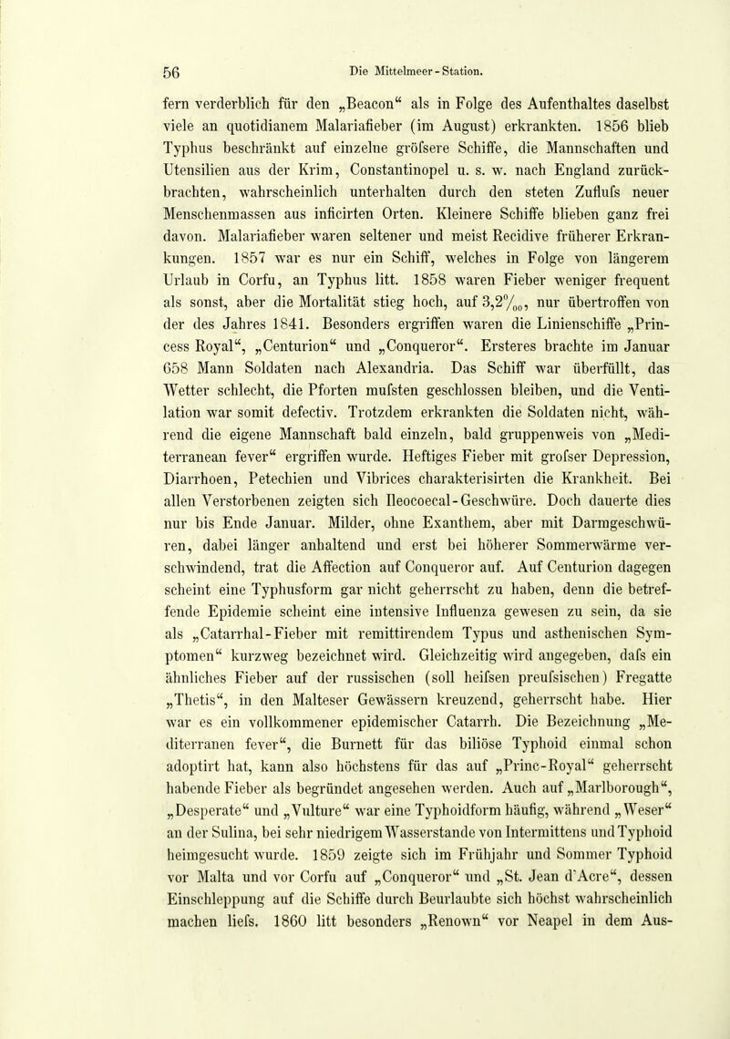 fern verderblich für den „Beacon als in Folge des Aufenthaltes daselbst viele an quotidianem Malariafieber (im August) erkrankten. 1856 blieb Typhus beschränkt auf einzelne gröfsere Schiffe, die Mannschaften und Utensilien aus der Krim, Constantinopel u. s. w. nach England zurück- brachten, wahrscheinlich unterhalten durch den steten Zuflufs neuer Menschenmassen aus inficirten Orten. Kleinere Schiffe blieben ganz frei davon. Malariafieber waren seltener und meist Recidive früherer Erkran- kungen. 1857 war es nur ein Schiff, welches in Folge von längerem Urlaub in Corfu, an Typhus litt. 1858 waren Fieber weniger frequent als sonst, aber die Mortalität stieg hoch, auf3,2%Q, nur übertroffen von der des Jahres 1841. Besonders ergriffen waren die Linienschiffe „Prin- cess Royal, „Centurion imd „Conqueror. Ersteres brachte im Januar 658 Mann Soldaten nach Alesandria. Das Schiff war überfüllt, das Wetter schlecht, die Pforten mufsten geschlossen bleiben, und die Venti- lation war somit defectiv. Trotzdem erkrankten die Soldaten nicht, wäh- rend die eigene Mannschaft bald einzeln, bald gruppenweis von „Medi- terranean fever ergriffen wurde. Heftiges Fieber mit grofser Depression, Diarrhoen, Petechien und Vibrices charakterisirten die Krankheit. Bei allen Verstorbenen zeigten sich Ileocoecal-Geschwüre. Doch dauerte dies nur bis Ende Januar. Milder, ohne Exanthem, aber mit Darmgeschwü- ren, dabei länger anhaltend und erst bei höherer Sommerwärme ver- schwindend, trat die Affection auf Conqueror auf. Auf Centurion dagegen scheint eine Typhusform gar nicht geherrscht zu haben, denn die betref- fende Epidemie scheint eine intensive Influenza gewesen zu sein, da sie als „Catarrhal-Fieber mit remittirendem Typus und asthenischen Sym- ptomen kurzweg bezeichnet wird. Gleichzeitig wird angegeben, dafs ein ähnliches Fieber auf der russischen (soll heifsen preufsischeu) Fregatte „Thetis, in den Malteser Gewässern kreuzend, geherrscht habe. Hier war es ein vollkommener epidemischer Catarrh. Die Bezeichnung „Me- diterranen fever, die Burnett für das biliöse Typhoid einmal schon adoptirt hat, kann also höchstens für das auf „Princ-Royal geherrscht habende Fieber als begründet angesehen werden. Auch auf „Marlborough, „Desperate und „Vulture war eine Typhoidform häufig, während „Weser an der Sulina, bei sehr niedrigem Wasserstande von Intermittens und Typhoid heimgesucht wurde. 1859 zeigte sich im Frühjahr und Sommer Typhoid vor Malta und vor Corfu auf „Conqueror und „St. Jean d'Acre, dessen Einschleppung auf die Schiffe durch Beurlaubte sich höchst wahrscheinlich machen liefs. 1860 litt besonders „Renown vor Neapel in dem Aus-
