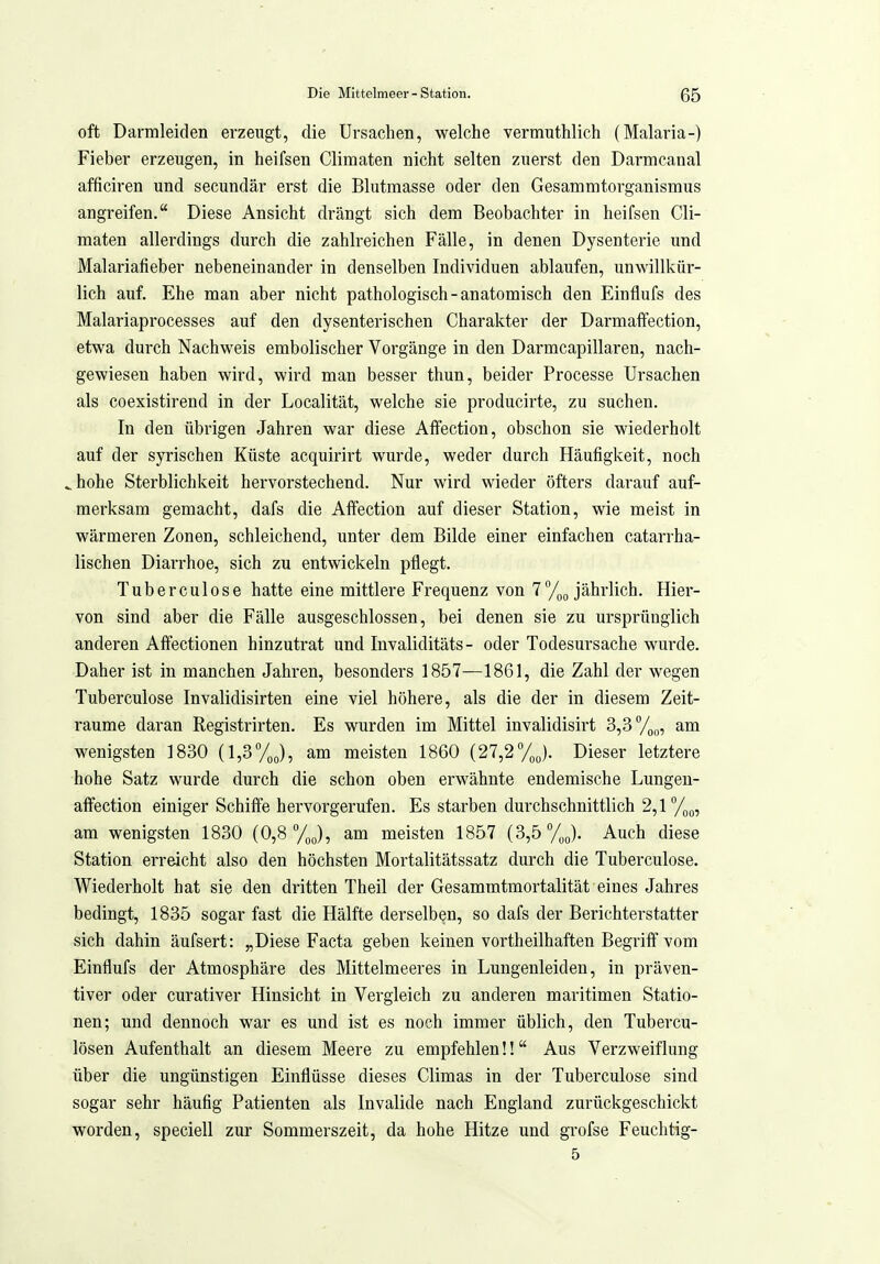 oft Darmleiden erzeugt, die Ursachen, welche vermuthlich (Malaria-) Fieber erzeugen, in heifsen Climaten nicht selten zuerst den Darmcanal afficiren und secundär erst die Blutmasse oder den Gesammtorganismus angreifen, Diese Ansicht drängt sich dem Beobachter in heifsen Cli- maten allerdings durch die zahlreichen Fälle, in denen Dysenterie und Malariafieber nebeneinander in denselben Individuen ablaufen, unwillkür- lich auf. Ehe man aber nicht pathologisch-anatomisch den Einflufs des Malariaprocesses auf den dysenterischen Charakter der Darmaffection, etwa durch Nachweis embolischer Vorgänge in den Darmcapillaren, nach- gewiesen haben wird, wird man besser thun, beider Processe Ursachen als coexistirend in der Localität, welche sie producirte, zu suchen. In den übrigen Jahren war diese Affection, obschon sie wiederholt auf der syrischen Küste acquirirt wurde, weder durch Häufigkeit, noch ^hohe Sterblichkeit hervorstechend. Nur wird wieder öfters darauf auf- merksam gemacht, dafs die Affection auf dieser Station, wie meist in wärmeren Zonen, schleichend, unter dem Bilde einer einfachen catarrha- lischen Diarrhoe, sich zu entwickeln pflegt. Tuberculose hatte eine mittlere Frequenz von 7%o jährlich. Hier- von sind aber die Fälle ausgeschlossen, bei denen sie zu ursprünglich anderen AtFectionen hinzutrat und Invaliditäts- oder Todesursache wurde. Daher ist in manchen Jahren, besonders 1857—1861, die Zahl der wegen Tuberculose Invalidisirten eine viel höhere, als die der in diesem Zeit- räume daran Registrirten. Es wurden im Mittel invalidisirt 3,3 V;,,,, am wenigsten 1830 [1,3°/J, am meisten 1860 [21,2/J. Dieser letztere hohe Satz wurde durch die schon oben erwähnte endemische Lungen- alfection einiger Schiffe hervorgerufen. Es starben durchschnittlich 2,1°/,^, am wenigsten 1830 (0,8 /gj, am meisten 1857 (3,5 y„J. Auch diese Station erreicht also den höchsten Mortalitätssatz durch die Tuberculose. Wiederholt hat sie den dritten Theil der Gesammtmortalität eines Jahres bedingt, 1835 sogar fast die Hälfte derselben, so dafs der Berichterstatter sich dahin äufsert: „Diese Facta geben keinen vortheilhaften Begriff vom Einflufs der Atmosphäre des Mittelmeeres in Lungenleiden, in präven- tiver oder curativer Hinsicht in Vergleich zu anderen maritimen Statio- nen; und dennoch war es und ist es noch immer üblich, den Tubercu- lösen Aufenthalt an diesem Meere zu empfehlen!! Aus Verzweiflung über die ungünstigen Einflüsse dieses Climas in der Tuberculose sind sogar sehr häufig Patienten als Invalide nach England zurückgeschickt worden, speciell zur Sommerszeit, da hohe Hitze und grofse Feuchtig- 5