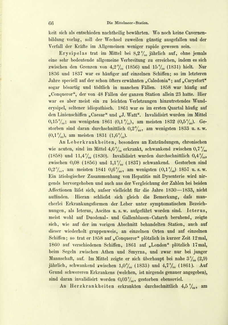 keit sich als entschieden nachtheilig bewährten. Wo noch keine Cavernen- bildung vorlag, soll der Wechsel zuweilen günstig ausgefallen und der Verfall der Kräfte im Allgemeinen weniger rapide gewesen sein. Erysipelas trat im Mittel bei 8,2 %g jährlich auf, ohne jemals eine sehr bedeutende allgemeine Verbreitung zu erreichen, indem es sich zwischen den Grenzen von 4,2%, (1856) und 15% (1831) hielt. Nur 1836 und 1837 war es häufiger auf einzelnen Schiffen; so im letzteren Jahre speciell auf der schon öfters erwähnten ^,Caledonia; auf „Carysfort sogar bösartig und tödtlich in manchen Fällen. 1858 war häufig auf „Conqueror, der von 48 Fällen der ganzen Station allein 23 hatte. Hier war es aber meist ein zu leichten Verletzungen hinzuti-etendes Wund- erysipel, seltener idiopathisch. 1861 war es im ersten Quartal häufig auf den Linienschilfen „Caesar und „J. Watt. Invalidisirt wurden im Mittel 0,15%,; am wenigsten 1861 (0,1 VJ, am meisten 1832 (0,5yj. Ge- storben sind daran durchschnittlich 0,2%(,, am wenigsten 1833 u. s.w. (0,1 yj, am meisten 1831 (1,6%„). An Leberkrankheiten, besonders an Entzündungen, chronischen wie acuten, sind im Mttel 4,6 %„ erkrankt, schwankend zwischen 0,7 y„o (1858) und ll,4%o (1830). Invalidisirt wurden durchschnittlich 0,4 zwischen 0,08 (1856) und 1,1 %o (1837) schwankend. Gestorben sind 0,2%o, am meisten 1841 0,6%,,, am wenigsten (0,1 yj 1857 u. s. w. Ein ätiologischer Zusammenhang von Hepatitis mit Dysenterie wird nir- gends hervorgehoben und auch aus der Vergleichung der Zahlen bei beiden Affectionen läfst sich, aufser vielleicht für die Jahre 1830—1833, nicht auffinden. Hieran schliefst sich gleich die Bemerkung, dafs man- cherlei Erkrankungsformen der Leber unter symptomatischen Bezeich- nungen, als Icterus, Ascites u. s.w. aufgeführt worden sind. Icterus, meist wohl auf Duodenal- und Gallenblasen-Catarrh beruhend, zeigte sich, wie auf der im vorigen Abschnitt behandelten Station, auch auf dieser wiederholt gruppenweis, an einzelnen Orten und auf einzelnen Schiffen; so trat er 1858 auf „Conqueror plötzlich in kurzer Zeit 12mal, 1860 auf verschiedenen Schiffen, 1861 auf „London plötzlich 17mal, beim Segeln zwischen Athen und Smyrna, und zwar nur bei junger Mannschaft, auf. Im Mittel zeigte er sich überhaupt bei nahe 3%^ (2,9) jährlich, schwankend zwischen 1,0%, (1833) und 4,7%, (1861). Auf Grund schwereren Erkrankens (welchen, ist nirgends genauer angegeben), sind daran invalidisirt worden 0,03 gestorben ebensoviel. An Herzkrankheiten erkrankten durchschnittlich 4,5 am