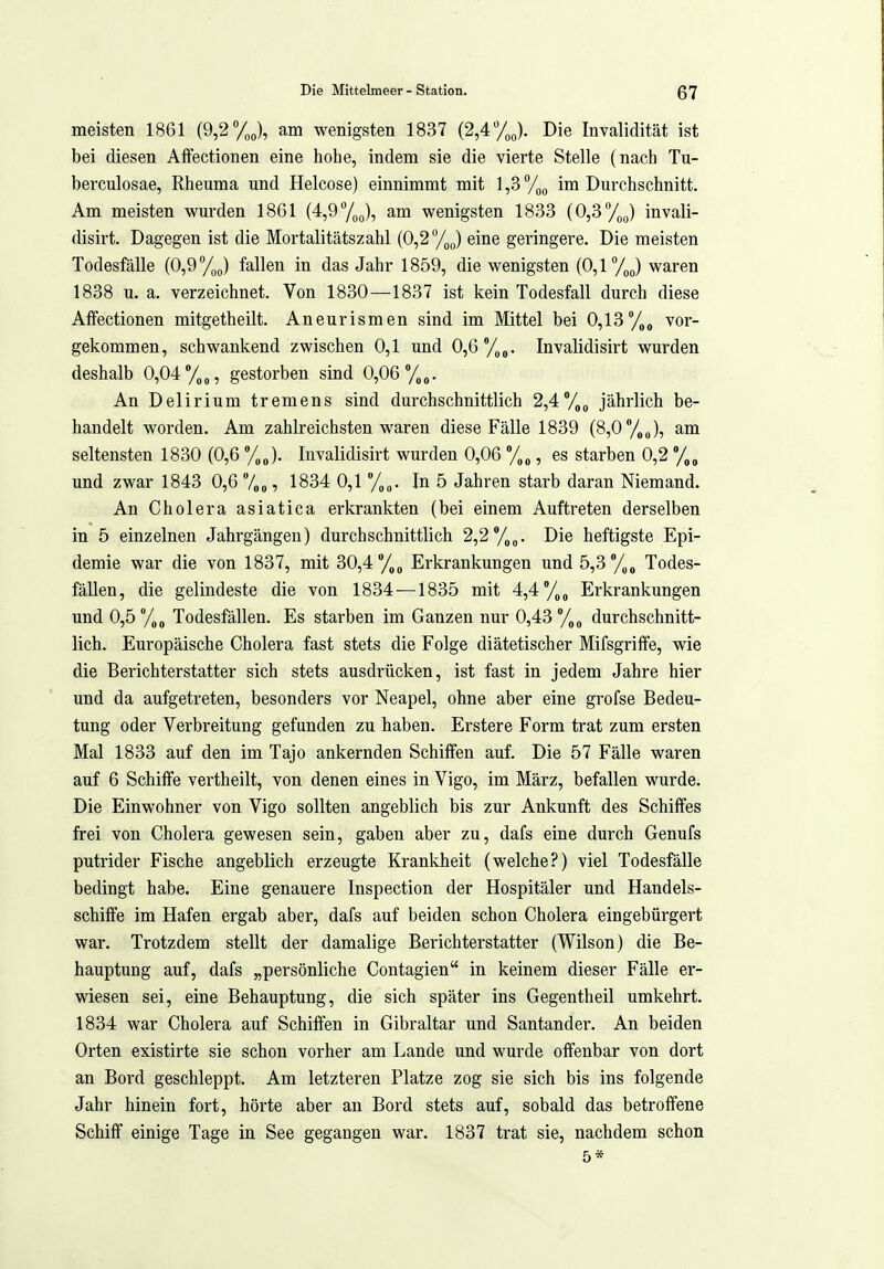 meisten 1861 (9,2%), am wenigsten 1837 (2,4 y^J. Die Invalidität ist bei diesen Aifectionen eine hohe, indem sie die vierte Stelle (nach Tu- berculosae, Rheuma und Helcose) einnimmt mit 1,3 ^/^^ im Durchschnitt. Am meisten wurden 18G1 (4,9 y^J, am wenigsten 1833 (0,3yp(,) invali- disirt. Dagegen ist die Mortalitätszahl (0,2 %p) eine geringere. Die meisten Todesfälle (0,9 %„) fallen in das Jahr 1859, die wenigsten (0,1 y^J waren 1838 u. a. verzeichnet. Von 1830—1837 ist kein Todesfall durch diese Affectionen mitgetheilt. Aneurismen sind im Mittel bei 0,13vor- gekommen, schwankend zwischen 0,1 und 0,6 y^. Invalidisirt wurden deshalb 0,04 y„, gestorben sind 0,06 y.. An Delirium tremens sind durchschnittlich 2,4y^ jährlich be- handelt worden. Am zahlreichsten waren diese Fälle 1839 (8,0 y,„), am seltensten 1830 (0,6 y J. Invalidisirt wurden 0,06 y „, es starben 0,2 y „ und zwar 1843 0,6 7oo ? 1834 0,1 y^. In 5 Jahren starb daran Niemand. An Cholera asiatica eiicrankten (bei einem Auftreten derselben in 5 einzelnen Jahrgängen) durchschnittlich 2,2 y„. Die heftigste Epi- demie war die von 1837, mit 30,4 y, Erkrankungen und 5,3 y„ Todes- fällen, die gelindeste die von 1834 —1835 mit 4,4 y„ Erkrankungen und 0,5 y^ Todesfällen. Es starben im Ganzen nur 0,43 y„ durchschnitt- lich. Europäische Cholera fast stets die Folge diätetischer Mifsgriffe, wie die Berichterstatter sich stets ausdrücken, ist fast in jedem Jahre hier und da aufgetreten, besonders vor Neapel, ohne aber eine grofse Bedeu- tung oder Verbreitung gefunden zu haben. Erstere Form trat zum ersten Mal 1833 auf den im Tajo ankernden Schiffen auf. Die 57 Fälle waren auf 6 Schiffe vertheilt, von denen eines in Vigo, im März, befallen wurde. Die Einwohner von Vigo sollten angeblich bis zur Ankunft des Schiffes frei von Cholera gewesen sein, gaben aber zu, dafs eine durch Genufs putrider Fische angeblich erzeugte Krankheit (welche?) viel Todesfälle bedingt habe. Eine genauere Inspection der Hospitäler und Handels- schiffe im Hafen ergab aber, dafs auf beiden schon Cholera eingebürgert war. Trotzdem stellt der damalige Berichterstatter (Wilson) die Be- hauptung auf, dafs „persönliche Contagien in keinem dieser Fälle er- wiesen sei, eine Behauptung, die sich später ins Gegentheil umkehrt. 1834 war Cholera auf Schiffen in Gibraltar und Santander. An beiden Orten existirte sie schon vorher am Lande und wurde offenbar von dort an Bord geschleppt. Am letzteren Platze zog sie sich bis ins folgende Jahr hinein fort, hörte aber an Bord stets auf, sobald das betroffene Schiff einige Tage in See gegangen war. 1837 trat sie, nachdem schon 5*