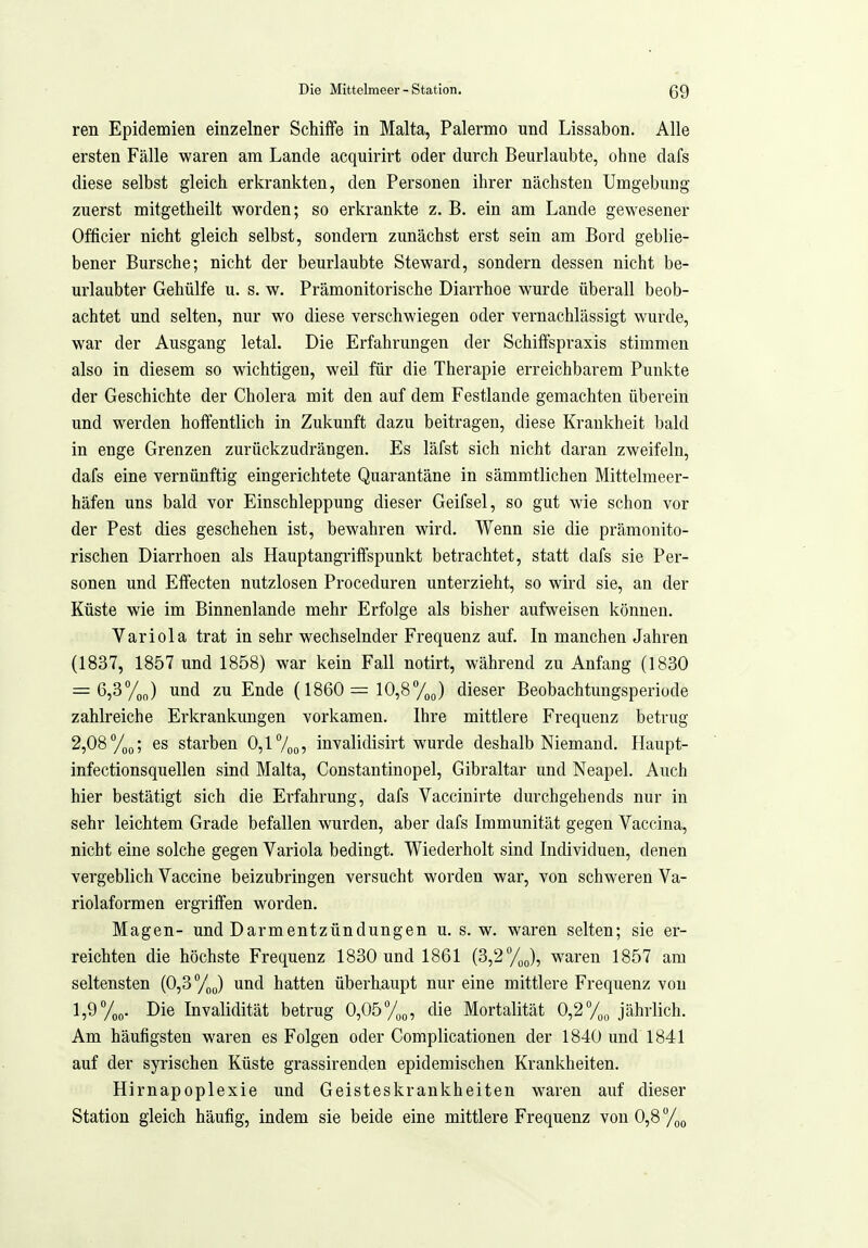 ren Epidemien einzelner Schiffe in Malta, Palermo und Lissabon. Alle ersten Fälle waren am Lande acquirirt oder durch Beurlaubte, ohne dafs diese selbst gleich erkrankten, den Personen ihrer nächsten Umgebung zuerst mitgetheilt worden; so erkrankte z. B. ein am Lande gewesener Officier nicht gleich selbst, sondern zunächst erst sein am Bord geblie- bener Bursche; nicht der beurlaubte Steward, sondern dessen nicht be- urlaubter Gehülfe u. s. w. Prämonitorische Diarrhoe wurde überall beob- achtet und selten, nur wo diese verschwiegen oder vernachlässigt wurde, war der Ausgang letal. Die Erfahrungen der Schiffspraxis stimmen also in diesem so wichtigen, weil für die Therapie erreichbarem Punkte der Geschichte der Cholera mit den auf dem Festlande gemachten überein und werden hoffentlich in Zukunft dazu beitragen, diese Krankheit bald in enge Grenzen zurückzudrängen. Es läfst sich nicht daran zweifeln, dafs eine vernünftig eingerichtete Quarantäne in sämmtlichen Mittelmeer- häfen uns bald vor Einschleppung dieser Geifsel, so gut wie schon vor der Pest dies geschehen ist, bewahren wird. Wenn sie die prämonito- rischen Diarrhoen als Hauptangriffspunkt betrachtet, statt dafs sie Per- sonen und Effecten nutzlosen Proceduren unterzieht, so wird sie, an der Küste wie im Binnenlande mehr Erfolge als bisher aufweisen können. Variola trat in sehr wechselnder Frequenz auf. In manchen Jahren (1837, 1857 und 1858) war kein Fall notirt, während zu Anfang (1830 = 6,3%„) und zu Ende (1860 = 10,8ToJ dieser Beobachtungsperiode zahlreiche Erkrankungen vorkamen. Ihre mittlere Frequenz betrug 2,08/,(,; es starben 0,l7oo? invalidisii-t wurde deshalb Niemand. Haupt- infectionsquellen sind Malta, Constantinopel, Gibraltar und Neapel. Auch hier bestätigt sich die Erfahrung, dafs Vaccinirte durchgehends nur in sehr leichtem Grade befallen wurden, aber dafs Immunität gegen Vaccina, nicht eine solche gegen Variola bedingt. Wiederholt sind Individuen, denen vergeblich Vaccine beizubringen versucht worden war, von schweren Va- riolaformen ergriffen worden. Magen- und Darmentzündungen u. s.w. waren selten; sie er- reichten die höchste Frequenz 1830 und 1861 (3,2 %J, waren 1857 am seltensten (0,3 %„) und hatten überhaupt nur eine mittlere Frequenz von 1,9 %o. Die Invalidität betrug 0,05 %„, die Mortalität 0,2 jährlich. Am häufigsten waren es Folgen oder Complicationen der 1840 und 1841 auf der syrischen Küste grassirenden epidemischen Krankheiten. Hirnapoplexie und Geisteskrankheiten waren auf dieser Station gleich häufig, indem sie beide eine mittlere Frequenz von 0,8 /qq