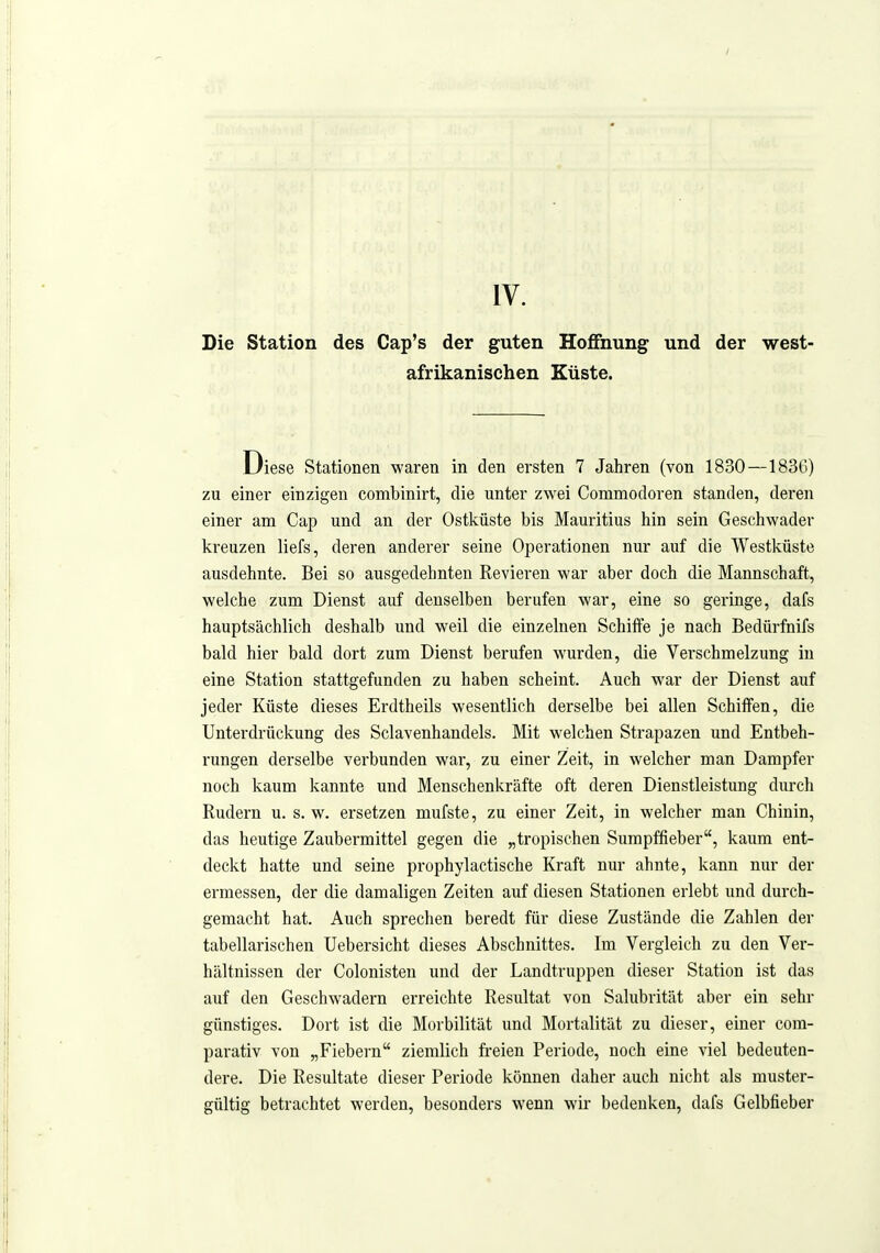 Die Station des Cap's der guten Hoffnung und der west- afrikanischen Küste. Diese Stationen waren in den ersten 7 Jahren (von 1830—183G) zu einer einzigen combinirt, die unter zwei Commodoren standen, deren einer am Cap und an der Ostküste bis Mauritius hin sein Geschwader kreuzen liefs, deren anderer seine Operationen nur auf die Westküste ausdehnte. Bei so ausgedehnten Revieren war aber doch die Mannschaft, welche zum Dienst auf denselben berufen war, eine so geringe, dafs hauptsächlich deshalb und weil die einzelnen Schüfe je nach Bedürfnifs bald hier bald dort zum Dienst berufen wurden, die Verschmelzung in eine Station stattgefunden zu haben scheint. Auch war der Dienst auf jeder Küste dieses Erdtheils wesentlich derselbe bei allen Schiffen, die Unterdrückung des Sclavenhandels. Mit welchen Strapazen und Entbeh- rungen derselbe vei'bunden war, zu einer Zeit, in welcher man Dampfer noch kaum kannte und Menschenkräfte oft deren Dienstleistung durch Rudern u. s. w. ersetzen mufste, zu einer Zeit, in welcher man Chinin, das heutige Zaubermittel gegen die „tropischen Surapffieber, kaum ent- deckt hatte und seine prophylactische Kraft nur ahnte, kann nur der ermessen, der die damaligen Zeiten auf diesen Stationen erlebt und durch- gemacht hat. Auch sprechen beredt für diese Zustände die Zahlen der tabellarischen Uebersicht dieses Abschnittes. Im Vergleich zu den Ver- hältnissen der Colonisten und der Landtruppen dieser Station ist das auf den Geschwadern erreichte Resultat von Salubrität aber ein sehr günstiges. Dort ist die Morbilität und Mortalität zu dieser, einer com- parativ von „Fiebern ziemlich freien Periode, noch eine viel bedeuten- dere. Die Resultate dieser Periode können daher auch nicht als muster- gültig betrachtet werden, besonders wenn wir bedenken, dafs Gelbfieber