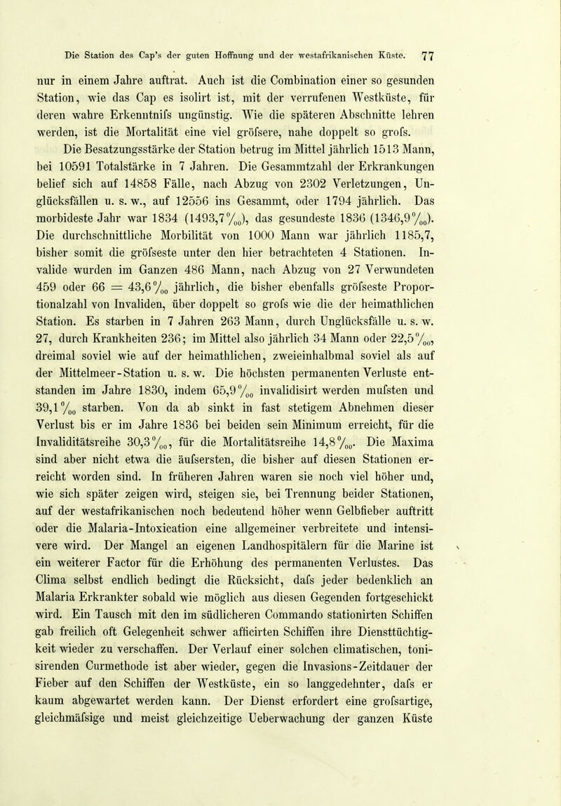 nur in einem Jahre auftrat. Auch ist die Combination einer so gesunden Station, wie das Cap es isolirt ist, mit der verrufenen Westküste, für deren wahre Erkenntnifs ungünstig. Wie die späteren Abschnitte lehren werden, ist die Mortalität eine viel gröfsere, nahe doppelt so grofs. Die Besatzungsstärke der Station betrug im Mittel jährlich 1513 Mann, bei 10591 Totalstärke in 7 Jahren. Die Gesammtzahl der Erkrankungen belief sich auf 14858 Fälle, nach Abzug von 2302 Verletzungen, Un- glücksfällen u. s.w., auf 12556 ins Gesammt, oder 1794 jährlich. Das morbideste Jahr war 1834 (1493,7yj, das gesundeste 1836 (1346,97J. Die durchschnittliche Morbilität von 1000 Mann war jährlich 1185,7, bisher somit die gröfseste unter den hier betrachteten 4 Stationen. In- valide wurden im Ganzen 486 Mann, nach Abzug von 27 Verwundeten 459 oder 66 = 43,6/(,(, jährlich, die bisher ebenfalls gröfseste Propor- tionalzahl von Invaliden, über doppelt so grofs wie die der heimathlichen Station. Es starben in 7 Jahren 263 Mann, durch Unglücksfälle u. s. w. 27, durch Krankheiten 236; im Mittel also jährlich 34 Mann oder 22,5 Vp,,, dreimal soviel wie auf der heimathlichen, zweieinhalbmal soviel als auf der Mittelmeer-Station u. s.w. Die höchsten permanenten Verluste ent- standen im Jahre 1830, indem 65,9 %g invalidisirt werden mufsten und 39,1 %o starben. Von da ab sinkt in fast stetigem Abnehmen dieser Verlust bis er im Jahre 1836 bei beiden sein Minimum erreicht, für die Invaliditätsreihe 30,3 Yg^, für die Mortalitätsreihe 14,8y„o. Die Maxima sind aber nicht etwa die äufsersten, die bisher auf diesen Stationen er- reicht worden sind. In früheren Jahren waren sie noch viel höher und, wie sich später zeigen wird, steigen sie, bei Trennung beider Stationen, auf der westafrikanischen noch bedeutend höher wenn Gelbfieber auftritt oder die Malaria-Intoxication eine allgemeiner verbreitete und intensi- vere wird. Der Mangel an eigenen Landhospitälern für die Marine ist ein weiterer Factor für die Erhöhung des permanenten Verlustes. Das Clima selbst endlich bedingt die Rücksicht, dafs jeder bedenklich an Malaria Erkrankter sobald wie möglich aus diesen Gegenden fortgeschickt wird. Ein Tausch mit den im südlicheren Commando stationirten Schilfen gab freilich oft Gelegenheit schwer afficirten Schilfen ihre Diensttüclitig- keit wieder zu verschaffen. Der Verlauf einer solchen climatischen, toni- sirenden Curmethode ist aber wieder, gegen die Invasions-Zeitdauer der Fieber auf den Schiffen der Westküste, ein so langgedehnter, dafs er kaum abgewartet werden kann. Der Dienst erfordert eine grofsartige, gleichmäfsige und meist gleichzeitige Ueberwachung der ganzen Küste