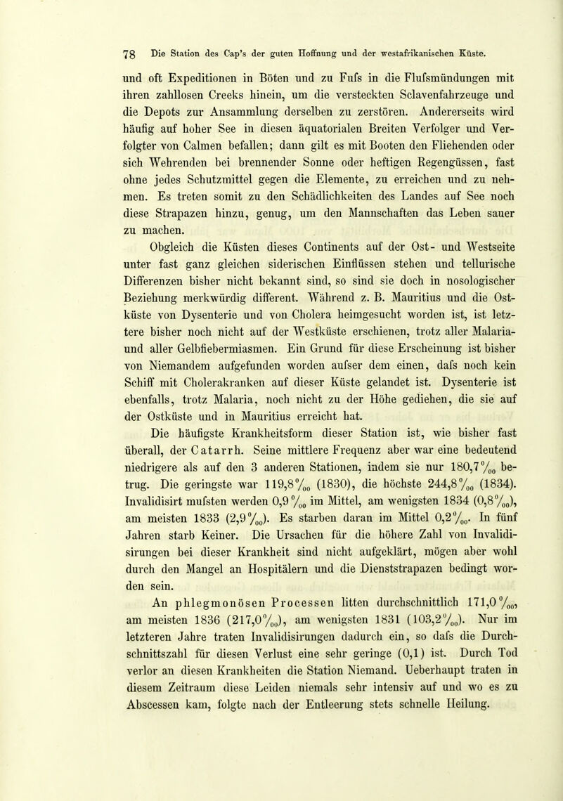 und oft Expeditionen in Böten und zu Fufs in die Flufsmündungen mit ihren zahllosen Creeks hinein, um die versteckten Sclavenfahrzeuge und die Depots zur Ansammlung derselben zu zerstören. Andererseits wird häufig auf hoher See in diesen äquatorialen Breiten Verfolger und Ver- folgter von Calmen befallen; dann gilt es mit Booten den Fliehenden oder sich Wehrenden bei brennender Sonne oder heftigen Regengüssen, fast ohne jedes Schutzmittel gegen die Elemente, zu erreichen und zu neh- men. Es treten somit zu den Schädlichkeiten des Landes auf See noch diese Strapazen hinzu, genug, um den Mannschaften das Leben sauer zu machen. Obgleich die Küsten dieses Continents auf der Ost- und Westseite unter fast ganz gleichen siderischen Einflüssen stehen und tellurische Differenzen bisher nicht bekannt sind, so sind sie doch in nosologischer Beziehung merkwürdig different. Während z. B. Mauritius und die Ost- küste von Dysenterie und von Cholera heimgesucht worden ist, ist letz- tere bisher noch nicht auf der Westküste erschienen, trotz aller Malaria- und aller Gelbtiebermiasmen. Ein Grund für diese Erscheinung ist bisher von Niemandem aufgefunden worden aufser dem einen, dafs noch kein Schiff mit Cholerakranken auf dieser Küste gelandet ist. Dysenterie ist ebenfalls, trotz Malaria, noch nicht zu der Höhe gediehen, die sie auf der Ostküste und in Mauritius erreicht hat. Die häufigste Krankheitsform dieser Station ist, wie bisher fast überall, derCatarrh. Seine mittlere Frequenz aber war eine bedeutend niedrigere als auf den 3 anderen Stationen, indem sie nur 180,7 %„ be- trug. Die geringste war 119,8% (1830), die höchste 244,8% (1834). Invalidisirt mufsten werden 0,9 /„o im Mittel, am wenigsten 1834 (0,8%(,), am meisten 1833 {2,^yj. Es starben daran im Mittel 0,2/„q. In fünf Jahren starb Keiner. Die Ursachen für die höhere Zahl von Invalidi- sirungen bei dieser Krankheit sind nicht aufgeklärt, mögen aber wohl durch den Mangel an Hospitälern und die Dienststrapazen bedingt wor- den sein. An phlegmonösen Processen litten durchschnittlich 171,0 am meisten 1836 (217,0%), am wenigsten 1831 (103,2yj. Nur im letzteren Jahi-e traten Invalidisirungen dadurch ein, so dafs die Durch- schnittszahl für diesen Verlust eine sehr geringe (0,1) ist. Durch Tod verlor an diesen Krankheiten die Station Niemand. Ueberhaupt traten in diesem Zeitraum diese Leiden niemals sehr intensiv auf und wo es zu Abscessen kam, folgte nach der Entleerung stets schnelle Heilung.