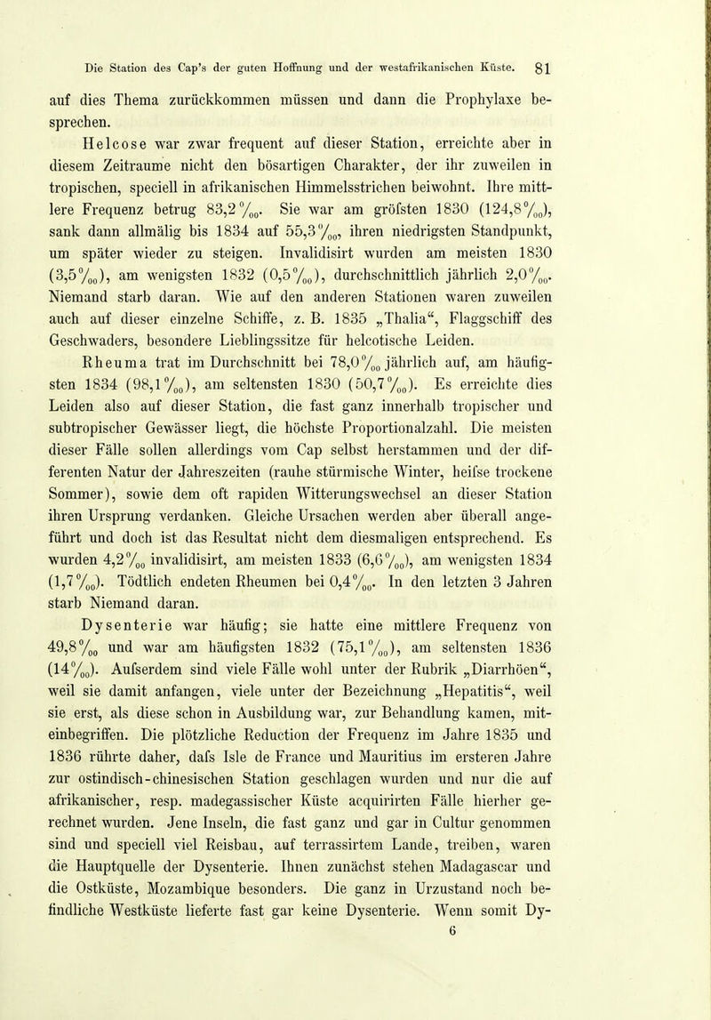 auf dies Thema zurückkommen müssen und dann die Prophylaxe be- sprechen. Helcose war zwar frequent auf dieser Station, erreichte aber in diesem Zeiträume nicht den bösartigen Charakter, der ihr zuweilen in tropischen, speciell in afrikanischen Himmelsstrichen beiwohnt, Ihre mitt- lere Frequenz betrug 83,2 Sie war am gröfsten 1830 (124,8 %„), sank dann allmälig bis 1834 auf 55,3 %g, ihren niedrigsten Standpunkt, um später wieder zu steigen. Invalidisirt wurden am meisten 1830 (3,5%J, am wenigsten 1832 (0,5%), durchschnittlich jährlich 2,0%. Niemand starb daran. Wie auf den anderen Stationen waren zuweilen auch auf dieser einzelne Schiffe, z. B. 1835 „Thalia, Flaggschiff des Geschwaders, besondere Lieblingssitze für helcotische Leiden. Rheuma trat im Durchschnitt bei 78,0/„q jährlich auf, am häufig- sten 1834 (98,1%), am seltensten 1830 (50,7%). Es erreichte dies Leiden also auf dieser Station, die fast ganz innerhalb tropischer und subtropischer Gewässer liegt, die höchste Proportionalzahl. Die meisten dieser Fälle sollen allerdings vom Cap selbst herstammen und der dif- ferenten Natur der Jahreszeiten (rauhe stürmische Winter, heifse trockene Sommer), sowie dem oft rapiden Witterungswechsel an dieser Station ihren Ursprung verdanken. Gleiche Ursachen werden aber überall ange- führt und doch ist das Resultat nicht dem diesmaligen entsprechend. Es wurden 4,2 %q invalidisirt, am meisten 1833 (6,6 /oo)? wenigsten 1834 (1,7%(,). Tödtlich endeten Rheumen bei 0,47oo. In den letzten 3 Jahren starb Niemand daran. Dysenterie war häufig; sie hatte eine mittlere Frequenz von 49,8 %o und war am häufigsten 1832 (75,1%q), am seltensten 1836 {14:%^. Aufserdem sind viele Fälle wohl unter der Rubrik „Diarrhöen, weil sie damit anfangen, viele unter der Bezeichnung „Hepatitis, weil sie erst, als diese schon in Ausbildung war, zur Behandlung kamen, mit- einbegriffen. Die plötzliche Reduction der Frequenz im Jahre 1835 und 1836 rührte daher, dafs Isle de France und Mauritius im ersteren Jahre zur ostindisch-chinesischen Station geschlagen wurden und nur die auf afrikanischer, resp. madegassischer Küste acquirirten Fälle hierher ge- rechnet wurden. Jene Inseln, die fast ganz und gar in Cultur genommen sind und speciell viel Reisbau, auf terrassirtem Lande, treiben, waren die Hauptquelle der Dysenterie. Ihnen zunächst stehen Madagascar und die Ostküste, Mozambique besonders. Die ganz in Urzustand noch be- findliche Westküste lieferte fast gar keine Dysenterie. Wenn somit Dy- 6