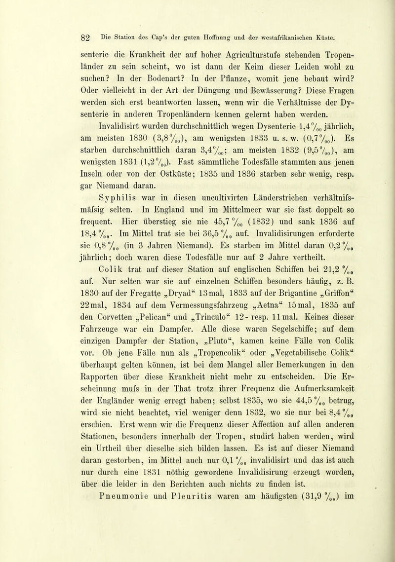 senterie die Krankheit der auf hoher Agriculturstufe stehenden Tropen- länder zu sein scheint, wo ist dann der Keim dieser Leiden wohl zu suchen? In der Bodenart? In der Pflanze, womit jene bebaut wird? Oder vielleicht in der Art der Düngung und Bewässerung? Diese Fragen werden sich erst beantworten lassen, wenn wir die Verhältnisse der Dy- senterie in anderen Tropenländern kennen gelernt haben werden. Invalidisirt wurden durchschnittlich wegen Dysenterie 1,47oo jährlich, am meisten 1830 (3,8%), am wenigsten 1833 u. s. w. (0,7%). Es starben durchschnittlich daran 3,4 /q^; am meisten 1832 (9,57oo)5 am wenigsten 1831 (l,27oo)- F'^st sämmtliche Todesfälle stammten aus jenen Inseln oder von der Ostküste; 1835 und 1836 starben sehr wenig, resp. gar Niemand daran. Syphilis war in diesen uncultivirten Länderstrichen verhältnifs- mäfsig selten. In England und im Mittelmeer war sie fast doppelt so frequent. Hier überstieg sie nie 45,7 %(, (1832) und sank 1836 auf 18,4 y„„. Im Mittel trat sie bei 36,5 auf. Invalidisirungen erforderte sie 0,8 /on (in 3 Jahren Niemand). Es starben im Mittel daran 0,2 /„g jährlich; doch waren diese Todesfälle nur auf 2 Jahre vertheilt. Colik trat auf dieser Station auf englischen Schiffen bei 21,2 auf. Nur selten war sie auf einzelnen Schiifen besonders häufig, z. B. 1830 auf der Fregatte „Dryad 13mal, 1833 auf der Brigantine „Griffen 22mal, 1834 auf dem Vermessungsfahrzeug „Aetna 15mal, 1835 auf den Corvetten „Pelican und „Trinculo 12- resp. 11 mal. Keines dieser Fahrzeuge war ein Dampfer. Alle diese waren Segelschiffe; auf dem einzigen Dampfer der Station, „Pluto, kamen keine Fälle von Colik vor. Ob jene Fälle nun als „Tropencolik oder „Vegetabilische Colik überhaupt gelten können, ist bei dem Mangel aller Bemerkungen in den Rapporten über diese Krankheit nicht mehr zu entscheiden. Die Er- scheinung mufs in der That trotz ihrer Frequenz die Aufmerksamkeit der Engländer wenig erregt haben; selbst 1835, wo sie 44,5 betrug, wird sie nicht beachtet, viel weniger denn 1832, wo sie nur bei 8,4 erschien. Erst wenn wir die Frequenz dieser Affection auf allen anderen Stationen, besonders innerhalb der Tropen, studirt haben werden, wird ein Urtheil über dieselbe sich bilden lassen. Es ist auf dieser Niemand daran gestorben, im Mittel auch nur 0,1 /^^ invalidisirt und das ist auch nur durch eine 1831 nöthig gewordene luvalidisirung erzeugt worden, über die leider in den Berichten auch nichts zu finden ist. Pneumonie und Pleuritis waren am häufigsten (31,9 y^J im