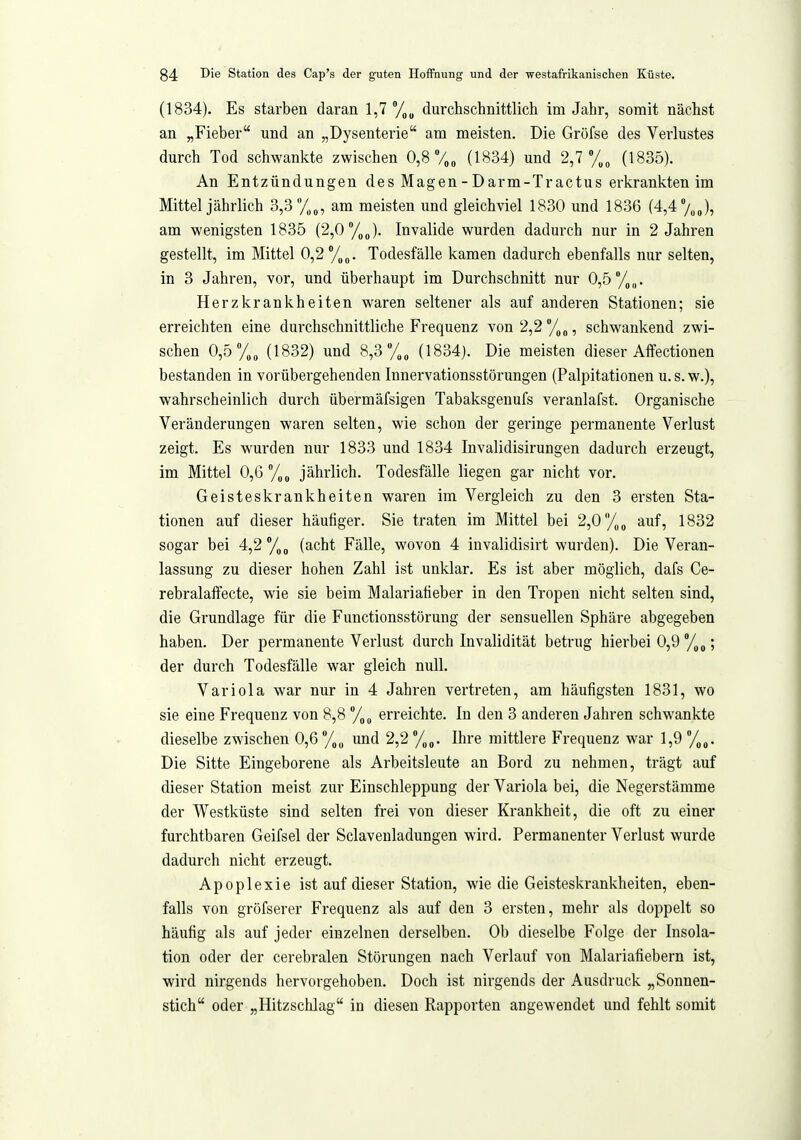 (1834), Es starben daran 1,7 durchschnittlich im Jahr, somit nächst an „Fieber und an „Dysenterie am meisten. Die Gröfse des Verlustes durch Tod schwanlcte zwischen 0,8 V»» (1834) und 2,7 (1835). An Entzündungen des Magen - Darm-Tractus erkrankten im Mittel jährlich 3,3 am meisten und gleichviel 1830 und 1836 (4,4 /„J, am wenigsten 1835 (2,0 %o). Invalide wurden dadurch nur in 2 Jahren gestellt, im Mittel 0,2 /,„. Todesfälle kamen dadurch ebenfalls nur selten, in 3 Jahren, vor, und überhaupt im Durchschnitt nur 0,5°/,,,. Herzkrankheiten waren seltener als auf anderen Stationen; sie erreichten eine durchschnittliche Frequenz von2,2''/,„, schwankend zwi- schen 0,5 %„ (1832) und 8,3''/,„ (1834). Die meisten dieser Affectionen bestanden in vorübergehenden Innervationsstörungen (Palpitationen u. s. w.), wahrscheinlich durch übermäfsigen Tabaksgenufs veranlafst. Organische Veränderungen waren selten, wie schon der geringe permanente Verlust zeigt. Es wurden nur 1833 und 1834 Invalidisirungen dadurch erzeugt, im Mittel 0,6 %„ jährlich. Todesfälle liegen gar nicht vor. Geisteskrankheiten waren im Vergleich zu den 3 ersten Sta- tionen auf dieser häufiger. Sie traten im Mittel bei 2,0 %„ auf, 1832 sogar bei 4,2 (acht Fälle, wovon 4 invalidisirt wurden). Die Veran- lassung zu dieser hohen Zahl ist unklar. Es ist aber möglich, dafs Ce- rebralaffecte, wie sie beim Malariatieber in den Tropen nicht selten sind, die Grundlage für die Functionsstorung der sensuellen Sphäre abgegeben haben. Der permanente Verlust durch Invalidität betrug hierbei 0,9 ; der durch Todesfälle war gleich null, Variola war nur in 4 Jahren vertreten, am häufigsten 1831, wo sie eine Frequenz von 8,8 %(, erreichte. In den 3 anderen Jahren schwankte dieselbe zwischen 0,6 und 2,2 Ihre mittlere Frequenz war 1,9 Die Sitte Eingeborene als Arbeitsleute an Bord zu nehmen, trägt auf dieser Station meist zur EinschleppuDg der Variola bei, die Negerstämme der Westküste sind selten frei von dieser Krankheit, die oft zu einer furchtbaren Geifsel der Sclaveuladungen wird. Permanenter Verlust wurde dadurch nicht erzeugt. Apoplexie ist auf dieser Station, wie die Geisteski-ankheiten, eben- falls von gröfserer Frequenz als auf den 3 ersten, mehr als doppelt so häufig als auf jeder einzelnen derselben. Ob dieselbe Folge der Insola- tion oder der cerebralen Störungen nach Verlauf von Malariafiebern ist, wird nirgends hervorgehoben. Doch ist nirgends der Ausdruck „Sonnen- stich oder „Hitzschlag in diesen Rapporten angewendet imd fehlt somit