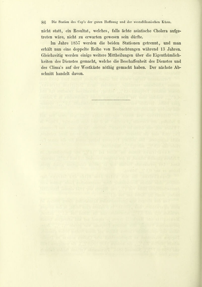 nicht statt, ein Resultat, welches, falls ächte asiatische Cholera aufge- treten wäre, nicht zu erwarten gewesen sein dürfte. Im Jahre 1857 werden die beiden Stationen getrennt,, und man erhält nun eine doppelte Reihe von Beobachtungen während 13 Jahren. Gleichzeitig werden einige weitere Mittheilungen über die Eigenthümlich- keiten des Dienstes gemacht, welche die Beschalfenheit des Dienstes und des Clima's auf der Westküste nöthig gemacht haben. Der nächste Ab- schnitt handelt davon.