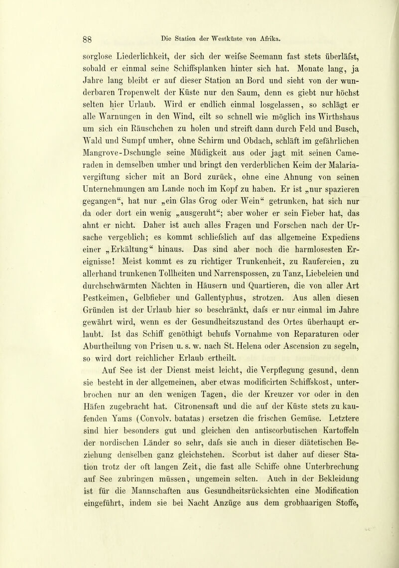 sorglose Liederlichkeit, der sich der weifse Seemann fast stets überläfst, sobald er einmal seine Schiffsplanken hinter sich hat. Monate lang, ja Jahre lang bleibt er auf dieser Station an Bord und sieht von der wun- derbaren Tropenwelt der Küste nur den Saum, denn es giebt nur höchst selten hier Urlaub. Wird er endlich einmal losgelassen, so schlägt er alle Warnungen in den Wind, eilt so schnell wie möglich ins Wirthshaus um sich ein Räuschchen zu holen und streift dann durch Feld und Busch, Wald und Sumpf umher, ohne Schirm und Obdach, schläft im gefährlichen Mangrove-Dschungle seine Müdigkeit aus oder jagt mit seinen Came- raden in demselben umher und bringt den verderblichen Keim der Malaria- vergiftung sicher mit an Bord zurück, ohne eine Ahnung von seinen Unternehmungen am Lande noch im Kopf zu haben. Er ist „nur spazieren gegangen, hat nur „ein Glas Grog oder Wein getrunken, hat sich nur da oder dort ein wenig „ausgeruht; aber woher er sein Fieber hat, das ahnt er nicht. Daher ist auch alles Fragen und Forschen nach der Ur- sache vergeblich; es kommt schliefslich auf das allgemeine Expediens einer „Erkältung hinaus. Das sind aber noch die harmlosesten Er- eignisse! Meist kommt es zu richtiger Trunkenheit, zu Raufereien, zu allerhand trunkenen Tollheiten und Narrenspossen, zu Tanz, Liebeleien und durchschwärmten Nächten in Häusern und Quartieren, die von aller Art Pestkeimen, Gelbfieber und Gallentyphus, strotzen. Aus allen diesen Gründen ist der Urlaub hier so beschränkt, dafs er nur einmal im Jahre gewährt wird, wenn es der Gesundheitszustand des Ortes überhaupt er- laubt. Ist das Schiff genöthigt behufs Vornahme von Reparaturen oder Aburtheilung von Prisen u. s. w. nach St. Helena oder Ascension zu segeln, so wird dort reichlicher Erlaub ertheilt. Auf See ist der Dienst meist leicht, die Verpflegung gesund, denn sie besteht in der allgemeinen, aber etwas modificirten Schiffskost, unter- brochen nur an den wenigen Tagen, die der Kreuzer vor oder in den Häfen zugebracht hat. Citronensaft und die auf der Küste stets zu kau- fenden Yams (Convolv. batatasj ersetzen die frischen Gemüse. Letztere sind hier besonders gut und gleichen den antiscorbutischen Kartoffeln der nordischen Länder so sehr, dafs sie auch in dieser diätetischen Be- ziehung denselben ganz gleichstehen. Scorbut ist daher auf dieser Sta- tion trotz der oft langen Zeit, die fast alle Schiffe ohne Unterbrechung auf See zubringen müssen, ungemein selten. Auch in der Bekleidung ist für die Mannschaften aus Gesundheitsrücksichten eine Modification eingeführt, indem sie bei Nacht Anzüge aus dem grobhaarigen Stoffe,