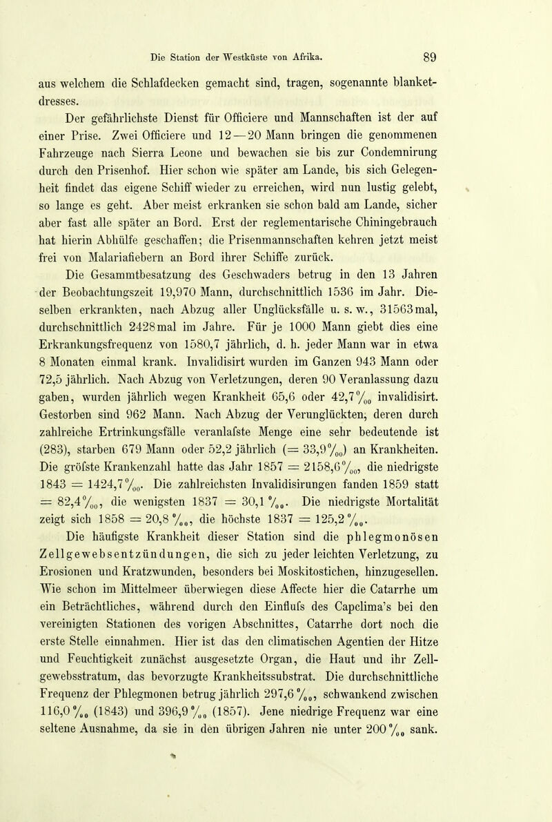 aus welchem die Schlafdecken gemacht sind, tragen, sogenannte blanket- dresses. Der gefährlichste Dienst für Officiere und Mannschaften ist der auf einer Prise. Zwei Officiere und 12 — 20 Mann bringen die genommenen Fahrzeuge nach Sierra Leone und bewachen sie bis zur Condemnirung durch den Prisenhof. Hier schon wie später am Lande, bis sich Gelegen- heit findet das eigene Schilf wieder zu erreichen, wird nun lustig gelebt, so lange es geht. Aber meist erkranken sie schon bald am Lande, sicher aber fast alle später an Bord. Erst der reglementarische Chiningebrauch hat hierin Abhülfe geschalfen; die Prisenmannschaften kehren jetzt meist frei von Malariafiebern an Bord ihrer Schiffe zurück. Die Gesammtbesatzung des Geschwaders betrug in den 13 Jahren der Beobachtungszeit 19,970 Mann, durchschnittlich 1536 im Jahr. Die- selben erkrankten, nach Abzug aller Unglücksfälle u. s. w., 31563 mal, durchschnittlich 2428mal im Jahre. Für je 1000 Mann giebt dies eine Erkrankungsfrequenz von 1580,7 jährlich, d. h. jeder Mann war in etwa 8 Monaten einmal krank. Invalidisirt wurden im Ganzen 943 Mann oder 72,5 jährlich. Nach Abzug von Verletzungen, deren 90 Veranlassung dazu gaben, wurden jährlich wegen Krankheit 65,6 oder 42,7Tl^g invalidisirt. Gestorben sind 962 Mann. Nach Abzug der Verunglückten, deren durch zahlreiche Ertrinkungsfälle veranlafste Menge eine sehr bedeutende ist (283), starben 679 Mann oder 52,2 jährlich (=33,9%) an Krankheiten. Die gröfste Krankenzahl hatte das Jahr 1857 = 2158,6 die niedrigste 1843 = 1424,7/,(,. Die zahlreichsten Invalidisirungen fanden 1859 statt = 82,4700, die wenigsten 1837 = 30,1 Die niedrigste Mortalität zeigt sich 1858 = 20,8y„„, die höchste 1837 = 125,2%,. Die häufigste Krankheit dieser Station sind die phlegmonösen Zellgewebsentzündungen, die sich zu jeder leichten Verletzung, zu Erosionen und Kratzwunden, besonders bei Moskitostichen, hinzugesellen. Wie schon im Mittelmeer überwiegen diese Aifecte hier die Catarrhe um ein Beträchtliches, während durch den Einflufs des Capclima's bei den vereinigten Stationen des vorigen Abschnittes, Catarrhe dort noch die erste Stelle einnahmen. Hier ist das den climatischen Agentien der Hitze und Feuchtigkeit zunächst ausgesetzte Organ, die Haut und ihr Zell- gewebsstratum, das bevorzugte Krankheitssubstrat. Die durchschnittliche Frequenz der Phlegmonen betrug jährlich 297,6 /,„, schwankend zwischen 116,0 %„ (1843) und 396,9 (1857). Jene niedrige Frequenz war eine seltene Ausnahme, da sie in den übrigen Jahren nie unter 200/)„ sank.