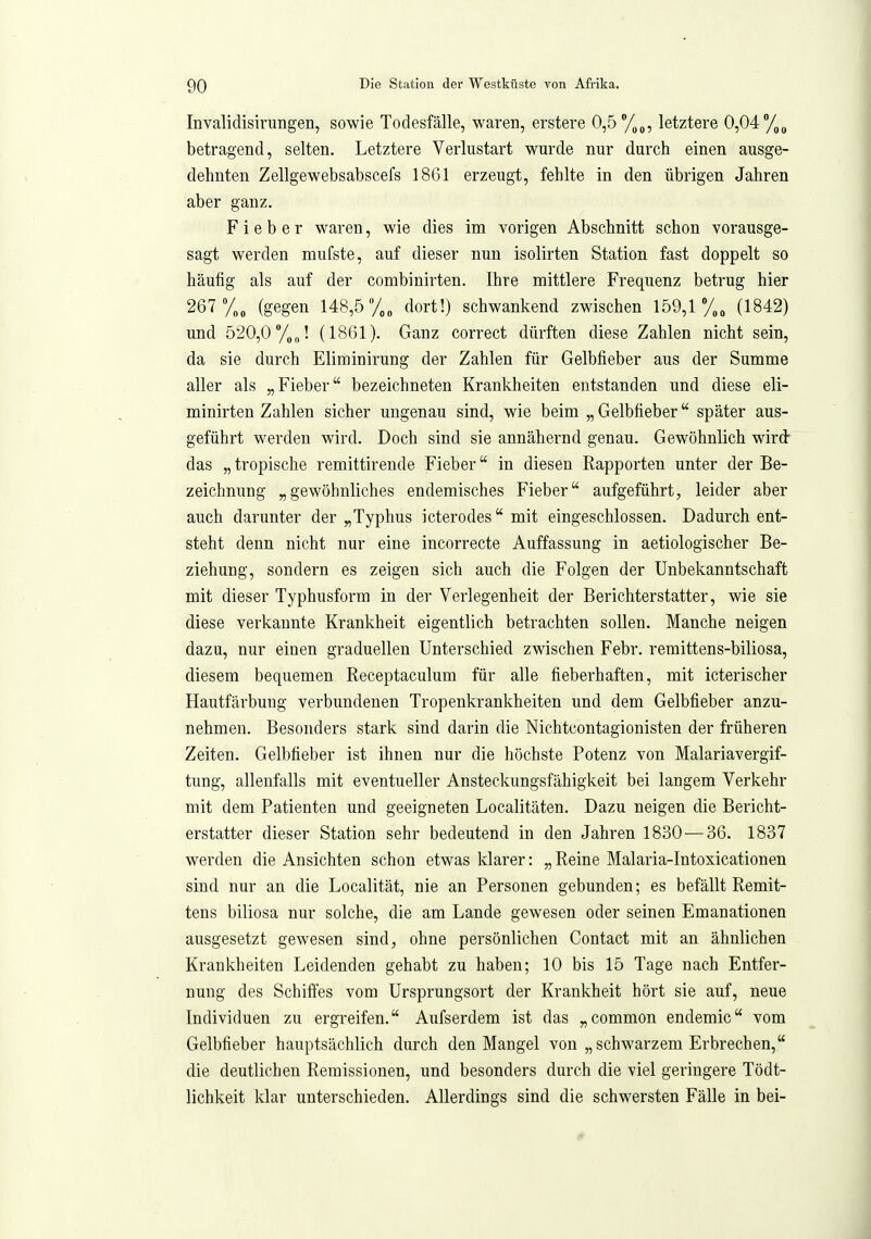 Invalidisirungen, sowie Todesfälle, waren, erstere 0,5 letztere 0,04 betragend, selten. Letztere Verlustart wurde nur durch einen ausge- dehnten Zellgewebsabscefs 1861 erzeugt, fehlte in den übrigen Jahren aber ganz. Fieber waren, wie dies im vorigen Abschnitt schon vorausge- sagt werden mufste, auf dieser nun isolirten Station fast doppelt so häufig als auf der combinirten. Ihre mittlere Frequenz betrug hier 267 %, (gegen 148,5 /„„ dort!) schwankend zwischen 159,1 %„ (1842) und 520,0 y„„! (1861). Ganz correct dürften diese Zahlen nicht sein, da sie durch Eliminirung der Zahlen für Gelbfieber aus der Summe aller als „Fieber bezeichneten Krankheiten entstanden und diese eli- minirten Zahlen sicher ungenau sind, wie beim „ Gelbfieber später aus- geführt werden wird. Doch sind sie annähernd genau. Gewöhnlich wird das „tropische remittirende Fieber in diesen Rapporten unter der Be- zeichnung „gewöhnliches endemisches Fieber aufgeführt, leider aber auch darunter der „Typhus icterodes mit eingeschlossen. Dadurch ent- steht denn nicht nur eine incorrecte Auffassung in aetiologischer Be- ziehung, sondern es zeigen sich auch die Folgen der Unbekanntschaft mit dieser Typhusform in der Verlegenheit der Berichterstatter, wie sie diese verkannte Krankheit eigentlich betrachten sollen. Manche neigen dazu, nur einen graduellen Unterschied zwischen Febr. remittens-biliosa, diesem bequemen Receptaculum für alle fieberhaften, mit icterischer Hautfärbung verbundenen Tropenkrankheiten und dem Gelbfieber anzu- nehmen. Besonders stark sind darin die Nichtcontagionisten der früheren Zeiten. Gelbfieber ist ihnen nur die höchste Potenz von Malariavergif- tung, allenfalls mit eventueller Ansteckungsfähigkeit bei langem Verkehr mit dem Patienten und geeigneten Localitäten. Dazu neigen die Bericht- erstatter dieser Station sehr bedeutend in den Jahren 1830 — 36. 1837 werden die Ansichten schon etwas klarer: „Reine Malaria-Intoxicationen sind nur an die Localität, nie an Personen gebunden; es befällt Remit- tens biliosa nur solche, die am Lande gewesen oder seinen Emanationen ausgesetzt gewesen sind, ohne persönlichen Contact mit an ähnlichen Krankheiten Leidenden gehabt zu haben; 10 bis 15 Tage nach Entfer- nung des Schiffes vom Ursprungsort der Krankheit hört sie auf, neue Individuen zu ergreifen. Aufserdem ist das „common endemic vom Gelbfieber hauptsächlich durch den Mangel von „ schwarzem Erbrechen, die deutlichen Remissionen, und besonders durch die viel geringere Tödt- lichkeit klar unterschieden. Allerdings sind die schwersten Fälle in bei-