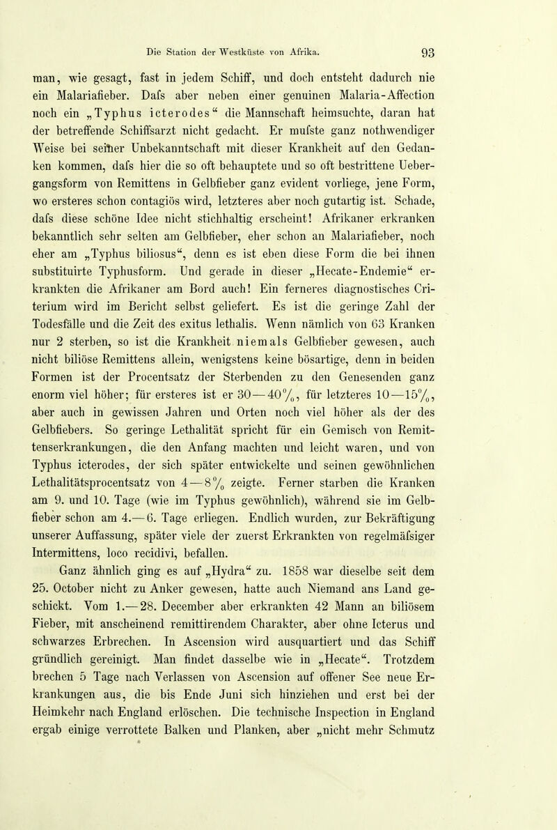 man, wie gesagt, fast in jedem Schiff, und doch entsteht dadurch nie ein Malariafieber. Dafs aber neben einer genuinen Malaria-Aifection noch ein „Typhus icterodes die Mannschaft heimsuchte, daran hat der betreffende Schiffsarzt nicht gedacht. Er mufste ganz nothwendiger Weise bei seiter Unbekanntschaft mit dieser Krankheit auf den Gedan- ken kommen, dafs hier die so oft behauptete und so oft bestrittene Ueber- gangsform von Remittens in Gelbfieber ganz evident vorliege, jene Form, wo ersteres schon contagiös wird, letzteres aber noch gutartig ist. Schade, dafs diese schöne Idee nicht stichhaltig erscheint! Afrikaner erkranken bekanntlich sehr selten am Gelbfieber, eher schon an Malariafieber, noch eher am „Typhus biliosus, denn es ist eben diese Form die bei ihnen substituirte Typhusform. Und gerade in dieser „Hecate-Endemie er- krankten die Afrikaner am Bord auch! Ein ferneres diagnostisches Cri- terium wird im Bericht selbst geliefert. Es ist die geringe Zahl der Todesfälle und die Zeit des exitus lethalis. Wenn nämlich von 63 Kranken nur 2 sterben, so ist die Krankheit niemals Gelbfieber gewesen, auch nicht biliöse Remittens allein, wenigstens keine bösartige, denn in beiden Formen ist der Procentsatz der Sterbenden zu den Genesenden ganz enorm viel höher; für ersteres ist er 30—40%, für letzteres 10—15%, aber auch in gewissen Jahren und Orten noch viel höher als der des Gelbfiebers. So geringe Lethalität spricht für ein Gemisch von Rerait- tenserkrankungen, die den Anfang machten und leicht waren, und von Typhus icterodes, der sich später entwickelte und seinen gewöhnlichen Lethalitätsprocentsatz von 4 — 8% zeigte. Ferner starben die Kranken am 9. und 10. Tage (wie im Typhus gewöhnlich), während sie im Gelb- fieber schon am 4.-—G. Tage erliegen. Endlich wurden, zur Bekräftigung unserer Auffassung, später viele der zuerst Erkrankten von regelmäfsiger Intermittens, loco recidivi, befallen. Ganz ähnlich ging es auf „Hydra zu. 1858 war dieselbe seit dem 25. October nicht zu Anker gewesen, hatte auch Niemand ans Land ge- schickt. Vom 1.— 28. December aber erkrankten 42 Mann an biliösem Fieber, mit anscheinend reniittirendem Charakter, aber ohne Icterus und schwarzes Erbrechen. In Ascension wird ausquartiert und das Schiff gründlich gereinigt. Man findet dasselbe wie in „Hecate. Trotzdem brechen 5 Tage nach Verlassen von Ascension auf offener See neue Er- krankungen aus, die bis Ende Juni sich hinziehen und erst bei der Heimkehr nach England erlöschen. Die technische Inspection in England ergab einige verrottete Balken und Planken, aber „nicht mehr Schmutz