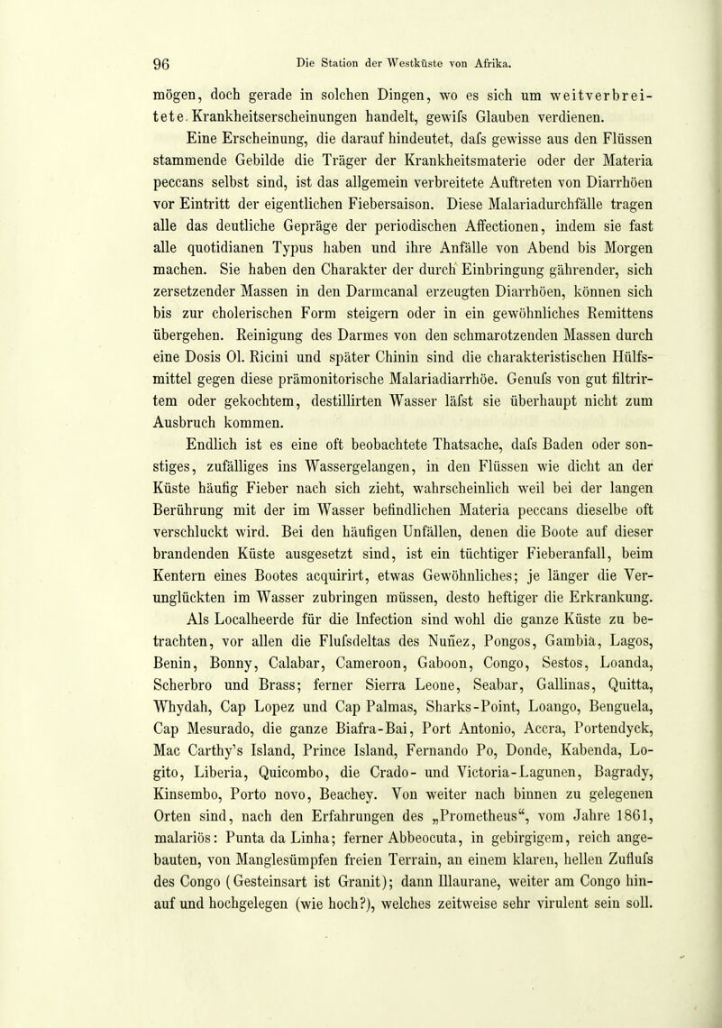 mögen, doch gerade in solchen Dingen, wo es sich um weitverbrei- tet e, Ki^ankheitserscheinungen handelt, gewifs Glauben verdienen. Eine Erscheinung, die darauf hindeutet, dafs gewisse aus den Flüssen stammende Gebilde die Träger der Krankheitsmaterie oder der Materia peccans selbst sind, ist das allgemein verbreitete Aiiftreten von Diarrhöen vor Eintritt der eigentlichen Fiebersaison. Diese Malariadurchfälle tragen alle das deutliche Gepräge der periodischen Affectionen, indem sie fast alle quotidianen Typus haben und ihre Anfälle von Abend bis Morgen machen. Sie haben den Charakter der durch Einbringung gährender, sich zersetzender Massen in den Darmcanal erzeugten Diarrhöen, können sich bis zur cholerischen Form steigern oder in ein gewöhnliches Remittens übergehen. Reinigung des Darmes von den schmarotzenden Massen durch eine Dosis Ol. Ricini und später Chinin sind die charakteristischen Hülfs- mittel gegen diese prämonitorische Malariadiarrhöe. Genufs von gut filtrir- tem oder gekochtem, destillirten Wasser läfst sie übei-haupt nicht zum Ausbruch kommen. Endlich ist es eine oft beobachtete Thatsache, dafs Baden oder son- stiges, zufälliges ins Wassergelangen, in den Flüssen wie dicht an der Küste häutig Fieber nach sich zieht, wahrscheinlich weil bei der langen Berührung mit der im Wasser betindlichen Materia peccans dieselbe oft verschluckt wird. Bei den häufigen Unfällen, denen die Boote auf dieser brandenden Küste ausgesetzt sind, ist ein tüchtiger Fieberanfall, beim Kentern eines Bootes acquirirt, etwas Gewöhnliches; je länger die Ver- unglückten im Wasser zubringen müssen, desto heftiger die Erkrankung. Als Localheerde für die Infection sind wohl die ganze Küste zu be- trachten, vor allen die Flufsdeltas des Nunez, Pongos, Gambia, Lagos, Benin, Bonny, Calabar, Cameroon, Gaboon, Congo, Sestos, Loanda, Scherbro und Brass; ferner Sierra Leone, Seabar, Galliuas, Quitta, Whydah, Cap Lopez und Cap Palmas, Sharks-Point, Loango, Benguela, Cap Mesurado, die ganze Biafra-Bai, Port Antonio, Accra, Portendyck, Mac Carthy's Island, Prince Island, Fernando Po, Donde, Kabenda, Lo- gito, Liberia, Quicombo, die Crado- und Victoria-Lagunen, Bagrady, Kinsembo, Porto novo, Beachey. Von weiter nach binnen zu gelegenen Orten sind, nach den Erfahrungen des „Prometheus, vom Jahre 1861, malariös: Punta da Linha; ferner Abbeocuta, in gebirgigem, reich ange- bauten, von Manglesümpfen freien Terrain, an einem klaren, hellen Zuflufs des Congo (Gesteinsart ist Granit); dann lUaurane, weiter am Congo hin- auf und hochgelegen (wie hoch?), welches zeitweise sehr virulent sein soll.