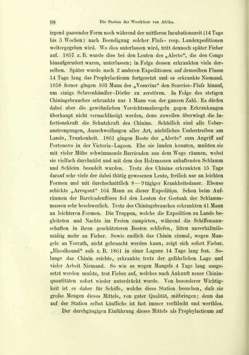 irgend passender Form noch während der mittleren Incubationszeit (14 Tage bis 3 Wochen) nach Beendigung solcher Flufs- resp. Landexpeditionen weitergegeben wird. Wo dies unterlassen wird, tritt dennoch später Fieber auf. 1857 z. B. wurde dies bei den Leuten des „Alecto, die den Congo hinaufgerudert waren, unterlassen; in Folge dessen erkrankten viele der- selben. Später wurde nach 2 anderen Expeditionen auf demselben Flusse 14 Tage lang das Prophylacticum fortgesetzt und es erkrankte Niemand. 1858 ferner gingen 103 Mann des „Vesuvius den Scarcies - Flufs hinauf, um einige Sclavenhändler-Dörfer zu zerstören. In Folge des stetigen Chiniugebrauches erkrankte nur 1 Mann von der ganzen Zahl. Es dürfen dabei aber die gewöhnlichen Vorsichtsmafsregeln gegen Erkrankungen überhaupt nicht vernachlässigt werden, denn zuweilen überwiegt die In- fectionskraft die Schutzkraft des Chinins. Schädlich sind alle Ueber- anstrengungen, Ausschweifungen aller Art, nächtliches Umhertreiben am Lande, Trunkenheit. 1861 gingen Boote der „Alecto zum Angriff auf Portonovo in der Victoria-Lagoon. Ehe sie landen konnten, mufsten sie mit vieler Mühe schwimmende Barricaden aus dem Wege räumen, wobei sie vielfach durchnäfst und mit dem den Holzmassen anhaftenden Schlamm und Schleim besudelt wurden. Trotz des Chinins erkrankten 15 Tage darauf sehr viele der dabei thätig gewesenen Leute, freilich nur an leichten Formen und mit durchschnittlich 8-—Qtägiger Krankheitsdauer. Ebenso schickte „Arrogant 164 Mann zu dieser Expedition. Schon beim Auf- räumen der Barricadeuflösse fiel den Leuten der Gestank der Schlamm- massen sehr beschwerlich. Trotz des Chiningebrauches erkrankten 41 Mann an leichteren Formen. Die Truppen, welche die Expedition zu Lande be- gleiteten und Nachts im Freien campirten, während die Schiffsmann- schaften in ihren geschützteren Booten schliefen, litten unverhältnifs- mäfsig mehr an Fieber. Sowie endlich das Chinin einmal, wegen Man- gels an Vorrath, nicht gebraucht werden kann, zeigt sich sofort Fieber. „Bloodhound safs z. B. 1861 in einer Lagune 14 Tage lang fest. So- lange das Chinin reichte, erkrankte trotz der gefährlichen Lage und vieler Arbeit Niemand. So wie es wegen Mangels 4 Tage lang ausge- setzt werden raufste, trat Fieber auf, welches nach Ankunft neuer Chinin- quantitäten sofort wieder unterdrückt wurde. Von besonderer Wichtig- keit ist es daher für Schiffe, welche diese Station besuchen, dafs sie grofse Mengen dieses Mittels, von guter Qualität, mitbringen; denn das auf der Station selbst käufliche ist fast immer verfälscht und werthlos. Der durchgängigen Einführung dieses Mittels als Prophylacticum auf