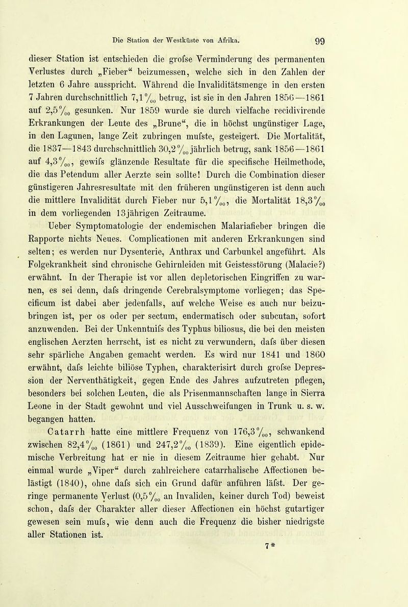 dieser Station ist entschieden die grofse Verminderung des permanenten Verlustes durch „Fieber beizumessen, welche sich in den Zahlen der letzten 6 Jahre ausspricht. Während die Invaliditätsmenge in den ersten 7 Jahren durchschnittlich betrug, ist sie in den Jahren 185G —1861 auf 2,b%g gesunken. Nur 1859 wurde sie durch vielfache recidivirende Erkrankungen der Leute des „Brune, die in höchst ungünstiger Lage, in den Lagunen, lange Zeit zubringen mufste, gesteigert. Die Mortalität, die 1837—1843 durchschnittlich 30,2 /„Jährlich betrug, sank 1856—1861 auf 4,3%g, gewifs glänzende Resultate für die specifische Heilmethode, die das Petendum aller Aerzte sein sollte! Durch die Combination dieser günstigeren Jahresresultate mit den früheren ungünstigeren ist denn auch die mittlere Invalidität durch Fieber nur 5,1 die Mortalität 18,3 /jg in dem vorliegenden 13jährigen Zeiträume. Ueber Symptomatologie der endemischen Malariafieber bringen die Rapporte nichts Neues. Complicationen mit anderen Erkrankungen sind selten; es werden nur Dysenterie, Anthrax und Carbuukel angeführt. Als Folgekrankheit sind chronische Gehirnleiden mit Geistesstörung (Malacie?) erwähnt. In der Therapie ist vor allen depletorischen Eingriffen zu war- nen, es sei denn, dafs dringende Cerebralsymptome vorliegen; das Spe- cificum ist dabei aber jedenfalls, auf welche Weise es auch nur beizu- bringen ist, per OS oder per sectum, endermatisch oder subcutan, sofort anzuwenden. Bei der Unkenntnifs des Typhus biliosus, die bei den meisten englischen Aerzten herrscht, ist es nicht zu verwundern, dafs über diesen sehr spärliche Angaben gemacht werden. Es wird nur 1841 und 1860 erwähnt, dafs leichte biliöse Typhen, charakterisirt durch grofse Depres- sion der Nerventhätigkeit, gegen Ende des Jahres aufzutreten pflegen, besonders bei solchen Leuten, die als Prisenmannschaften lange in Sierra Leone in der Stadt gewohnt und viel Ausschweifangen in Trunk u. s. w. begangen hatten. Catarrh hatte eine mittlere Frequenz von 176,3*'/,o, schwankend zwischen 82,4%„ (1861) und 247,2% (1839). Eine eigentlich epide- mische Verbreitung hat er nie in diesem Zeiträume hier gehabt. Nur einmal wurde „Viper durch zahlreichere catarrhalische AfFectionen be- lästigt (1840), ohne dafs sich ein Grund dafür anführen läfst. Der ge- ringe permanente Verlust (0,5%;, an Invaliden, keiner durch Tod) beweist schon, dafs der Charakter aller dieser Affectionen ein höchst gutartiger gewesen sein mufs, wie denn auch die Frequenz die bisher niedrigste aller Stationen ist. 7*