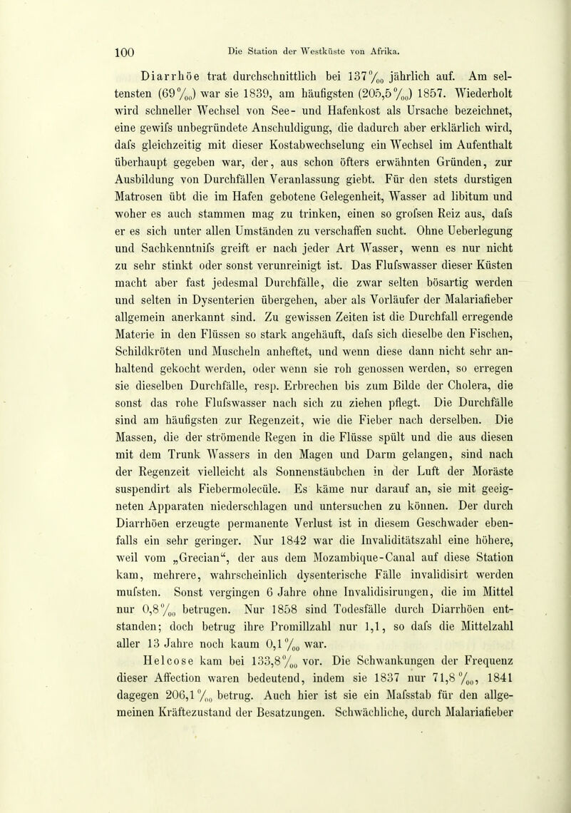 Diarrhöe trat durchschnittlich bei 137/,u jährlich auf. Am sel- tensten (69 yj war sie 1839, am häufigsten (205,5%) 1857. Wiederholt wird schneller Wechsel von See- und Hafenkost als Ursache bezeichnet, eine gewifs unbegründete Anschuldigung, die dadurch aber erklärlich wird, dafs gleichzeitig mit dieser Kostabwechselung ein Wechsel im Aufenthalt überhaupt gegeben war, der, aus schon öfters erwähnten Gründen, zur Ausbildung von Durchfällen Veranlassung giebt. Für den stets durstigen Mati'osen übt die im Hafen gebotene Gelegenheit, Wasser ad libitum und woher es auch stammen mag zu trinken, einen so grofsen Reiz aus, dafs er es sich unter allen Umständen zu verschaffen sucht. Ohne Ueberlegung und Sachkenntnifs greift er nach jeder Art Wasser, wenn es nur nicht zu sehr stinkt oder sonst verunreinigt ist. Das Flufswasser dieser Küsten macht aber fast jedesmal Durchfälle, die zwar selten bösartig werden und selten in Dysenterien übergehen, aber als Vorläufer der Malariafieber allgemein anerkannt sind. Zu gewissen Zeiten ist die Durchfall erregende Materie in den Flüssen so stark angehäuft, dafs sich dieselbe den Fischen, Schildkröten und Muscheln anheftet, und wenn diese dann nicht sehr an- haltend gekocht werden, oder wenn sie roh genossen werden, so erregen sie dieselben Durchfälle, resp. Erbrechen bis zum Bilde der Cholera, die sonst das rohe Flufswasser nach sich zu ziehen pflegt. Die Durchfälle sind am häufigsten zur Regenzeit, wie die Fieber nach derselben. Die Massen, die der strömende Regen in die Flüsse spült und die aus diesen mit dem Trunk Wassers in den Magen und Darm gelangen, sind nach der Regenzeit vielleicht als Sonnenstäubchen in der Luft der Moräste suspendirt als Fiebermolecüle. Es käme nur darauf an, sie mit geeig- neten Apparaten niederschlagen und untersuchen zu können. Der durch Diarrhöen erzeugte permanente Verlust ist in diesem Geschwader eben- falls ein sehr geringer. Nur 1842 war die Invaliditätszahl eine höhere, weil vom „Grecian, der aus dem Mozambique-Canal auf diese Station kam, mehrere, wahrscheinlich dysenterische Fälle invalidisirt werden mufsten. Sonst vergingen 6 Jahre ohne Invalidisirungen, die im Mittel nur 0,8/,,, betrugen. Nur 1858 sind Todesfälle durch Diarrhöen ent- standen; doch betrug ihre Promiiizahl nur 1,1, so dafs die Mittelzahl aller 13 Jahre noch kaum 0,l/3Qwar. Helcose kam bei 133,8%^, vor. Die Schwankungen der Frequenz dieser Affection waren bedeutend, indem sie 1837 nur 71,8 1841 dagegen 206,1 /,„ betrug. Auch hier ist sie ein Mafsstab für den allge- meinen Kräftezustand der Besatzungen. Schwächliche, durch Malariafieber