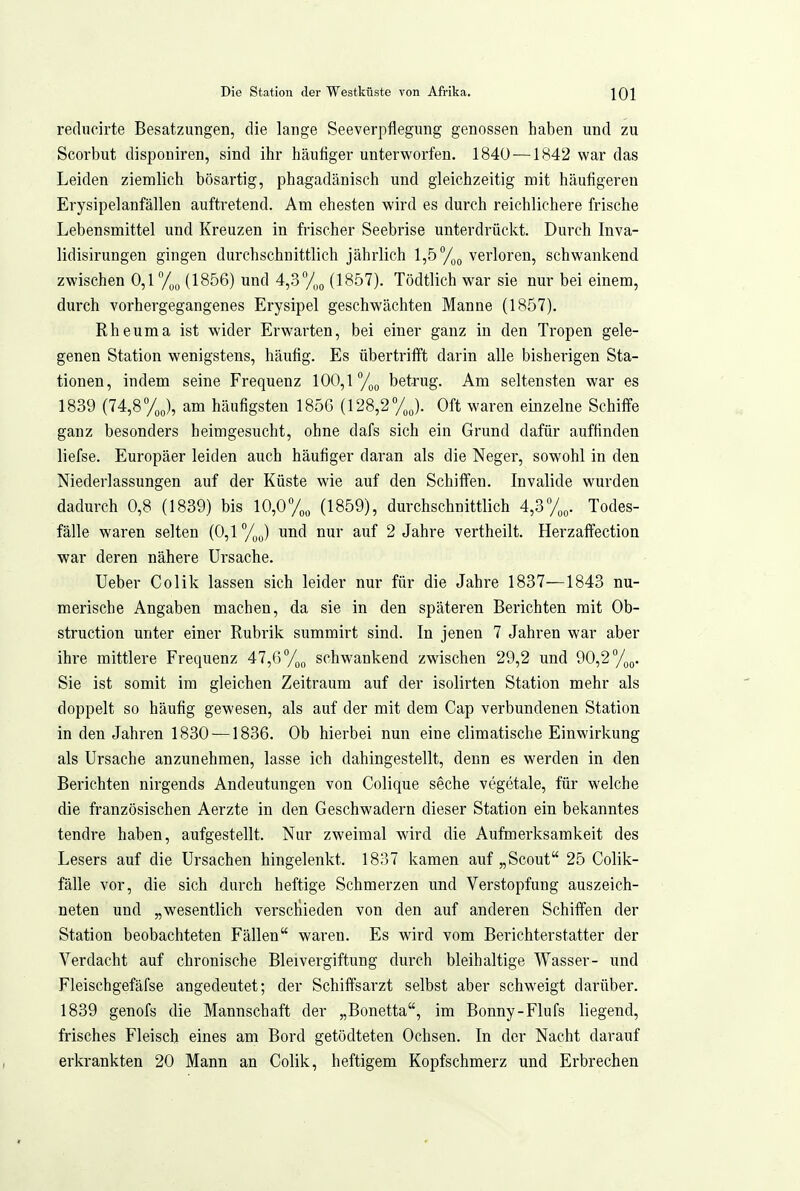 reducirte Besatzungen, die lange Seeverpflegung genossen haben und zu Scorbut dispouiren, sind ihr häufiger unterworfen. 1840—1842 war das Leiden ziemlich bösartig, phagadänisch und gleichzeitig mit häufigeren Erysipelanfällen auftretend. Am ehesten wird es durch reichlichere frische Lebensmittel und Kreuzen in frischer Seebrise unterdrückt. Durch Inva- lidisirungen gingen durchschnittlich jährlich 1,5 verloren, schwankend zwischen 0,1°/,,, (1856) und 4,.3y„o (1857). Tödtlich war sie nur bei einem, durch vorhergegangenes Erysipel geschwächten Manne (1857). Rheuma ist wider Erwarten, bei einer ganz in den Tropen gele- genen Station wenigstens, häufig. Es übertrifft darin alle bisherigen Sta- tionen, indem seine Frequenz 100,1 /^g betrug. Am seltensten war es 1839 (74,8 yj, am häufigsten 1856 (128,2%J. Oft waren einzelne Schiffe ganz besonders heimgesucht, ohne dafs sich ein Grund dafür auffinden liefse. Europäer leiden auch häufiger daran als die Neger, sowohl in den Niederlassungen auf der Küste wie auf den Schiffen. Invalide wurden dadurch 0,8 (1839) bis 10,07o„ (1859), durchschnittlich 4,3%^. Todes- fälle waren selten (0,1 %y) und nur auf 2 Jahre vertheilt. Herzaffection war deren nähere Ursache. Ueber Colik lassen sich leider nur für die Jahre 1837—1843 nu- merische Angaben machen, da sie in den späteren Berichten mit Ob- struction unter einer Rubrik summirt sind. In jenen 7 Jahren war aber ihre mittlere Fret]uenz 47,Gy^^ schwankend zwischen 29,2 und 90,2°/^^. Sie ist somit im gleichen Zeitraum auf der isolirten Station mehr als doppelt so häufig gewesen, als auf der mit dem Cap verbundenen Station in den Jahren 1830 —1836. Ob hierbei nun eine climatische Einwirkung als Ursache anzunehmen, lasse ich dahingestellt, denn es werden in den Berichten nirgends Andeutungen von Colique seche vegetale, für welche die französischen Aerzte in den Geschwadern dieser Station ein bekanntes tendre haben, aufgestellt. Nur zweimal wird die Aufmerksamkeit des Lesers auf die Ursachen hingelenkt. 1837 kamen auf „Scout 25 Colik- fälle vor, die sich durch heftige Schmerzen und Verstopfung auszeich- neten und „wesentlich verscHieden von den auf anderen Schiffen der Station beobachteten Fällen waren. Es wird vom Berichterstatter der Verdacht auf chronische Bleivergiftung durch bleihaltige Wasser- und Fleischgefäfse angedeutet; der Schiffsarzt selbst aber schweigt darüber. 1839 genofs die Mannschaft der „Bonetta, im Bonny-Flufs liegend, frisches Fleisch eines am Bord getödteten Ochsen. In der Nacht darauf erkrankten 20 Mann an Colik, heftigem Kopfschmerz und Erbrechen
