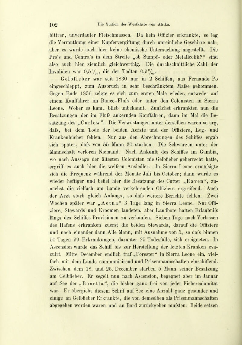 Kttrer, unverdauter Fleischmassen. Da kein Offizier erkrankte, so lag die Vermuthung einer Kupfervergiftung durch unreinliche Geschirre nah; aber es wurde auch hier keine chemische Untersuchung angestellt. Die Pro's und Contra's in dem Streite „ob Sumpf- oder Metallcolik? sind also auch hier ziemlich gleichwerthig. Die durchschnittliche Zahl der Invaliden war 0,5 %„, die der Todten 0,9 Gelbfieber war seit 1830 nur in 2 Schiffen, aus Fernando Po eingeschleppt, zum Ausbruch in sehr beschränktem Mafse gekommen. Gegen Ende 183(3 zeigte es sich zum ersten Male wieder, entweder auf einem Kauffahrer im Bunce-Flufs oder unter den Colonisten in Sierra Leone. Woher es kam, blieb unbekannt. Zunächst erkrankten nun die Besatzungen der im Flufs ankernden Kauffahrer, dann im Mai die Be- satzung des „ Curlew. Die Verwüstungen unter derselben waren so arg, dafs, bei dem Tode der beiden Aerzte und der Offiziere, Log- und Krankenbücher fehlen. Nur aus den Abrechnungen des Schiffes ergab sich später, dafs von 55 Mann 30 starben. Die Schwarzen unter der Mannschaft verloren Niemand. Nach Ankunft des Schiffes im Gambia, wo nach Aussage der ältesten Colonisten nie Gelbfieber geherrscht hatte, ergriff es auch hier die weifsen Ansiedler. In Sierra Leone ermäfsigte sich die Frequenz während der Monate Juli bis October; dann wurde es wieder heftiger und befiel hier die Besatzung des Cutter „Raven, zu- nächst die vielfach am Lande verkehrenden Offiziere ergreifend. Auch der Arzt starb gleich Anfangs, so dafs weitere Berichte fehlen. Zwei Wochen später war „Aetna 3 Tage lang in Sierra Leone. Nur Offi- ziere, Stewards und Kroomen landeten, aber Landböte hatten Erlaubnifs längs des Schiffes Provisionen zu verkaufen. Sieben Tage nach Verlassen des Hafens erkranken zuerst die beiden Stewards, darauf die Offiziere und nach einander dann Alle Mann, mit Ausnahme von 5, so dafs binnen 50 Tagen 99 Erkrankungen, darunter 25 Todesfälle, sich ereigneten. In Ascension wurde das Schiff bis zur Herstellung der letzten Kranken eva- cuirt. Mitte December endlich traf „Forester in Sierra Leone ein, viel- fach mit dem Lande communicirend und Prisenmannschaften einschiffend. Zwischen dem 18. und 26. December starben 5 Mann seiner Besatzung am Gelbfieber. Er segelt nun nach Ascension, begegnet aber im Januar auf See der „Bonetta, die bisher ganz frei von jeder Fiebercalamität war. Er übergiebt diesem Schiff auf See eine Anzahl ganz gesunder und einige an Gelbfieber Erkrankte, die von demselben als Prisenmannschaften abgegeben worden waren und an Bord zurückgehen mufsten. Beide setzen