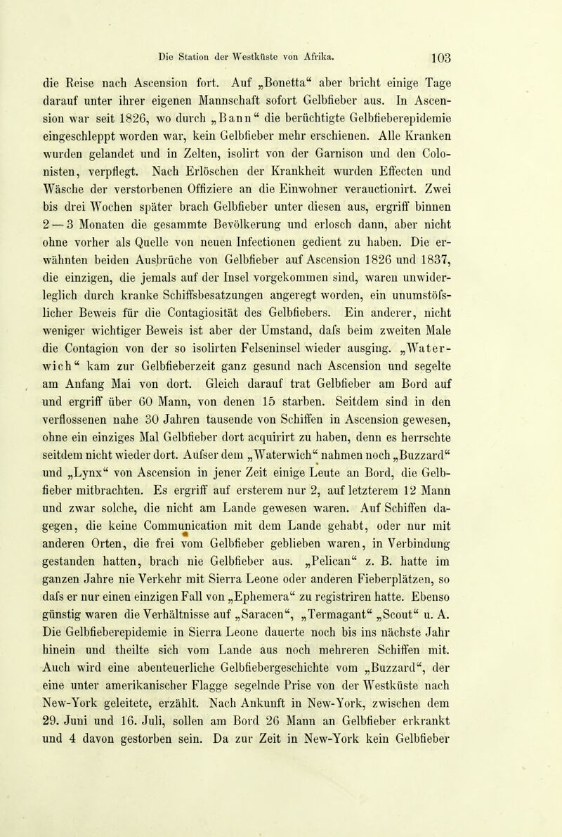 die Reise nach Ascension fort. Auf „Bonetta aber bricht einige Tage darauf unter ihrer eigenen Mannschaft sofort Gelbfieber aus. In Ascen- sion war seit 1826, wo durch „Bann die berüchtigte Gelbfieberepidemie eingeschleppt worden wai, kein Gelbfieber mehr erschienen. Alle Kranken wurden gelandet und in Zelten, isolirt von der Garnison und den Colo- nisten, verpflegt. Nach Erlöschen der Krankheit wurden Effecten und Wäsche der verstorbenen Offiziere an die Einwohner verauctionirt. Zwei bis drei Wochen später brach Gelbfieber unter diesen aus, ergriff binnen 2 — 3 Monaten die gesammte Bevölkerung und erlosch dann, aber nicht ohne vorher als Quelle von neuen Infectionen gedient zu haben. Die er- wähnten beiden Ausbrüche von Gelbfieber auf Ascension 1826 und 1837, die einzigen, die jemals auf der Insel vorgekommen sind, waren unwider- leglich durch kranke Schiffsbesatzungen angeregt worden, ein unumstöfs- licher Beweis für die Contagiosität des Gelbfiebers. Ein anderer, nicht weniger wichtiger Beweis ist aber der Umstand, dafs beim zweiten Male die Contagion von der so isolirten Felseninsel wieder ausging. „Water- wich kam zur Gelbfieberzeit ganz gesund nach Ascension und segelte am Anfang Mai von dort. Gleich darauf trat Gelbfieber am Bord auf und ergriff über 60 Mann, von denen 15 starben. Seitdem sind in den verflossenen nahe 30 Jahren tausende von Schiffen in Ascension gewesen, ohne ein einziges Mal Gelbfieber dort acquirirt zu haben, denn es herrschte seitdem nicht wieder dort. Aufser dem „Waterwich nahmen noch „Buzzard und „Lynx von Ascension in jener Zeit einige Leute an Bord, die Gelb- fieber mitbrachten. Es ergriff auf ersterem nur 2, auf letzterem 12 Mann und zwar solche, die nicht am Lande gewesen waren. Auf Schiffen da- gegen, die keine Communication mit dem Lande gehabt, oder nur mit anderen Orten, die frei vom Gelbfieber geblieben waren, in Verbindung gestanden hatten, brach nie Gelbfieber aus. „Pelican z. B. hatte im ganzen Jahre nie Verkehr mit Sierra Leone oder anderen Fieberplätzen, so dafs er nur einen einzigen Fall von „Ephemera zu registriren hatte. Ebenso günstig waren die Verhältnisse auf „Saracen, „Termagant „Scout u. A. Die Gelbfieberepidemie in Sierra Leone dauerte noch bis ins nächste Jahr hinein und theilte sich vom Lande aus noch mehreren Schiffen mit. Auch wird eine abenteuerliche Gelbfiebergeschichte vom „Buzzard, der eine unter amerikanischer Flagge segelnde Prise von der Westküste nach New-York geleitete, erzählt. Nach Ankunft in New-York, zwischen dem 29. Juni und 16. Juli, sollen am Bord 26 Mann an Gelbfieber erkrankt und 4 davon gestorben sein. Da zur Zeit in New-York kein Gelbfieber