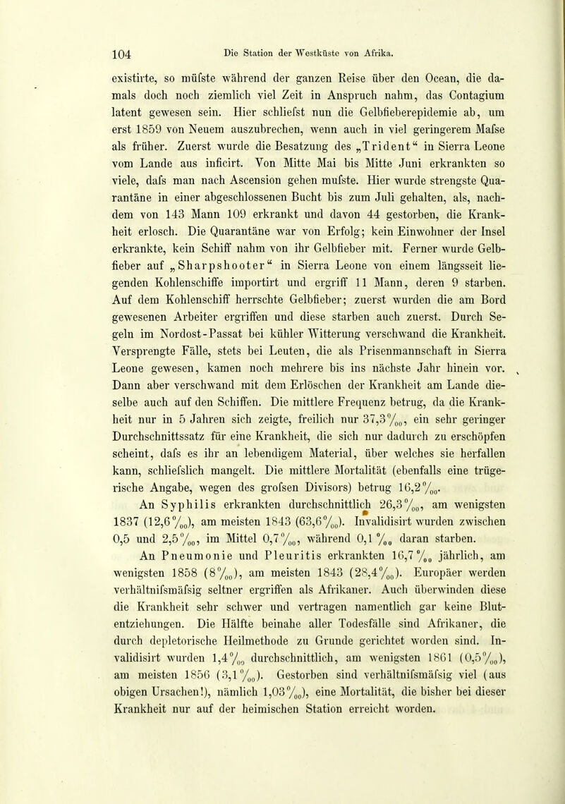 existirte, so müfste während der ganzen Reise über den Ocean, die da- mals doch noch ziemlich viel Zeit in Anspruch nahm, das Contagium latent gewesen sein. Hier schliefst nun die Gelbfieberepidemie ab, um erst 1859 von Neuem auszubrechen, wenn auch in viel geringerem Mafse als früher. Zuerst wurde die Besatzung des „Trident in Sierra Leone vom Lande aus inficirt. Von Mitte Mai bis Mitte Juni erkrankten so viele, dafs man nach Ascension gehen mufste. Hier wurde strengste Qua- rantäne in einer abgeschlossenen Bucht bis zum Juli gehalten, als, nach- dem von 143 Mann 109 erkrankt und davon 44 gestorben, die Krank- heit erlosch. Die Quarantäne war von Erfolg; kein Einwohner der Insel erkrankte, kein Schiff nahm von ihr Gelbfieber mit. Ferner wurde Gelb- fieber auf „ Sharpshooter in Sierra Leone von einem längsseit lie- genden Kohlenschiffe importirt und ergriff 11 Mann, deren 9 starben. Auf dem Kohlenschiff herrschte Gelbfieber; zuerst wurden die am Bord gewesenen Arbeiter ergriiTen und diese starben auch zuerst. Durch Se- geln im Nordost-Passat bei kühler Witterung verschwand die Krankheit. Versprengte Fälle, stets bei Leuten, die als Prisenmannschaft in Sierra Leone gewesen, kamen noch mehrere bis ins nächste Jahr hinein vor. Dann aber verschwand mit dem Erlöschen der Krankheit am Lande die- selbe auch auf den Schiffen. Die mittlere Frequenz betrug, da die Krank- heit nur in 5 Jahren sich zeigte, freilich nur 37,3%„, ein sehr geringer Durchschnittssatz für eine Krankheit, die sich nur dadurch zu erschöpfen scheint, dafs es ihr an lebendigem Material, über welches sie herfallen kann, schliefslich mangelt. Die mittlere Mortalität (ebenfalls eine trüge- rische Angabe, wegen des grofsen Divisors) betrug 16,2ypQ. An Syphilis erkrankten durchschnittlich 26,3%(,, am wenigsten 1837 (12,6 Voo), am meisten 1843 (63,6%J. Invalidisirt wurden zwischen 0,5 und 2,5 y„5, im Mittel 0,7/,(,, während 0,1 /„^ daran starben. An Pneumonie und Pleuritis erkrankten 10,7 /„^ jährlich, am wenigsten 1858 (8%,,), am meisten 1843 (28,4%(,). Europäer werden verhältnifsmäfsig seltner ergriffen als Afrikaner. Auch überwinden diese die Krankheit sehr schwer und vertragen namentlich gar keine Blut- entziehungen. Die Hälfte beinahe aller Todesfälle sind Afrikaner, die durch depletorische Heilmethode zu Grunde gerichtet worden sind. In- validisirt wurden 1,47oo durchschnittlich, am wenigsten 1861 (0,5%J, am meisten 1850 (3,1 /jj. Gestorben sind verhältnifsmäfsig viel (aus obigen Ursachen!), nämlich 1,03/gj, eine Mortalität, die bisher bei dieser Krankheit nur auf der heimischen Station erreicht worden.