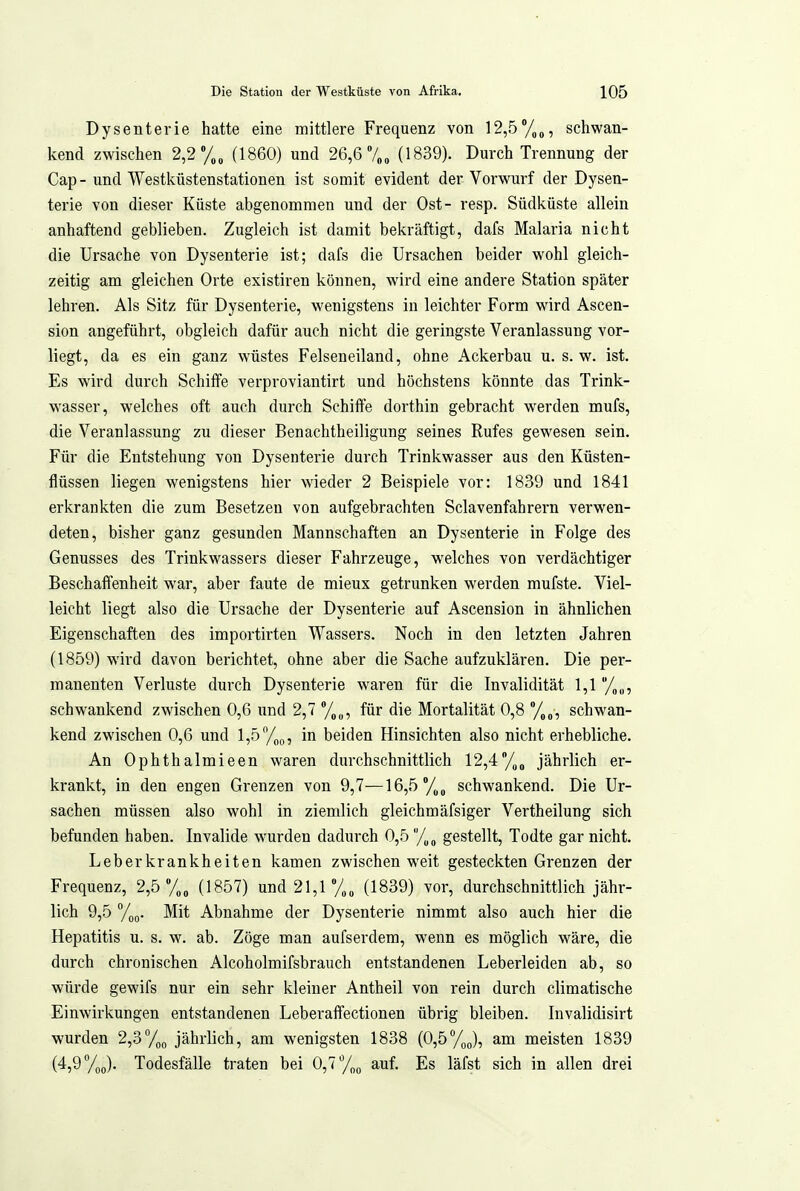 Dysenterie hatte eine mittlere Frequenz von 12,5/,p, schwan- kend zwischen 2,2 (1860) und 26,6 7„„ (1839). Durch Trennung der Cap - und Westküstenstationen ist somit evident der Vorwurf der Dysen- terie von dieser Küste abgenommen und der Ost- resp. Südküste allein anhaftend geblieben. Zugleich ist damit bekräftigt, dafs Malaria nicht die Ursache von Dysenterie ist; dafs die Ursachen beider wohl gleich- zeitig am gleichen Orte existiren können, wird eine andere Station später lehren. Als Sitz für Dysenterie, wenigstens in leichter Form wird Ascen- sion angeführt, obgleich dafür auch nicht die geringste Veranlassung vor- liegt, da es ein ganz wüstes Felseneiland, ohne Ackerbau u. s. w. ist. Es wird durch Schiffe verproviantirt und höchstens könnte das Trink- wasser, welches oft auch durch Schiffe dorthin gebracht werden mufs, die Veranlassung zu dieser Benachtheiligung seines Rufes gewesen sein. Für die Entstehung von Dysenterie durch Trinkwasser aus den Küsten- flüssen liegen wenigstens hier wieder 2 Beispiele vor: 1839 und 1841 erkrankten die zum Besetzen von aufgebrachten Sclavenfahrern verwen- deten, bisher ganz gesunden Mannschaften an Dysenterie in Folge des Genusses des Trinkwassers dieser Fahrzeuge, welches von verdächtiger Beschaffenheit war, aber faute de mieux getrunken werden mufste. Viel- leicht liegt also die Ursache der Dysenterie auf Ascension in ähnlichen Eigenschaften des importirten Wassers. Noch in den letzten Jahren (1859) wird davon berichtet, ohne aber die Sache aufzuklären. Die per- manenten Verluste durch Dysenterie waren für die Invalidität 1,1 '/„„, schwankend zwischen 0,6 und 2,7 für die Mortalität 0,8 %„, schwan- kend zwischen 0,6 und l,5/,„, in beiden Hinsichten also nicht erhebliche. An Ophthalmieen waren durchschnittlich 12,4/^^ jährlich er- krankt, in den engen Grenzen von 9,7—16,5 schwankend. Die Ur- sachen müssen also wohl in ziemlich gleichmäfsiger Vertheilung sich befunden haben. Invalide wurden dadurch 0,5 /„„ gestellt, Todte gar nicht. Leberkrankheiten kamen zwischen weit gesteckten Grenzen der Frequenz, 2,5 (1857) und 21,1 %„ (1839) vor, durchschnittlich jähr- lich 9,5 %g. Mit Abnahme der Dysenterie nimmt also auch hier die Hepatitis u. s. w. ab. Zöge man aufserdem, wenn es möglich wäre, die durch chronischen Alcoholmifsbrauch entstandenen Leberleiden ab, so würde gewifs nur ein sehr kleiner Antheil von rein durch climatische Einwirkungen entstandenen Leberaflfectionen übrig bleiben. Invalidisirt wurden 2,3%(, jährlich, am wenigsten 1838 (0,5%J, am meisten 1839 (4,9 y^o). Todesfälle traten bei 0,7 /„^ auf. Es läfst sich in allen drei