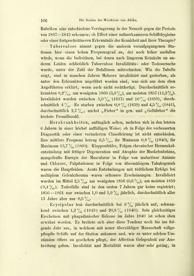 Rubriken eine entschiedene Verringernng in der Neuzeit gegen die Periode von 1837 —1843 erkennen; ob Effect einer aufmerksameren Schiffshygieine oder einer fortgeschrittneren Erkenntnifs der Krankheit und ihrer Therapie? Tuberculose nimmt gegen die anderen voraufgegangenen Sta- tionen hier einen hohen Frequenzgrad an, der noch höher ausfallen würde, wenn die Individuen, bei denen nach längerem Kränkeln an an- deren Leiden schliefslich Tuberculose Invaliditäts - oder Todesursache wurde, unter der Zahl der Befallenen mitrechneten. Wie die Tabelle zeigt, sind in manchen Jahren Mehrere invalidisirt und gestorben, als unter den Erkrankten angeführt worden sind, was sich aus dem eben Angeführten erklärt, wenn auch nicht rechtfertigt. Durchschnittlich er- krankten 8,2%, am wenigsten 1860 (3,8%), am meisten 1857 (11,27J. Invalidisirt wurden zwischen 1,0% (1837) und 10 (1859), durch- schnittlich 4%o. Es starben zwischen 0,8 %„ (1839) und 4,5 (1841), durchschnittlich 2,7 %„, nächst „Fieber in gen. und „Gelbfieber die höchste Promillezahl. Herzkrankheiten, anfänglich selten, mehrten sich in den letzten 6 Jahren in einer höchst auffälligen Weise; ob in Folge der verbesserten Diagnostik oder einer veränderten Classificirung ist nicht entschieden. Ihre mittlere Frequenz betrug 6,5 /„o, ihr Minimum 0,8 %„ (1840), ihr Maximum 13,7 To^ (1860). Klappenfehler, Folgen chronischer Hermuskel- entzündung mit fettiger Degeneration und Atrophie der Muskelsubstanz, mangelhafte Energie der Musculatur in Folge von malariöser Anämie und Chlorose, Palpitationen in Folge von übermäfsigem Tabaksgenufs waren die Hauptleiden. Acute Entzündungen mit tödtlichem Erfolge bei multiplem Gelenkrheuma waren seltenere Erscheinungen. Invalidisirt wurden im Mittel 2,5 7„o, am wenigsten 1856 (0,6 7oo)? ^™ meisten 1859 (9,4 ). Todesfälle sind in den ersten 7 Jahren gar keine registrirt; 185G —1861 nur zwischen 1,0 und 1,9 7oo jährlich, durchschnittlich aller 13 Jahre aber nur 0,5 7oij- Erysipelas trat durchschnittlich bei 6 7oo jährlich auf, schwan- kend zwischen 1,2 7o„ (1843) und 20,8 7^^ (1840). Sein gleichzeitiges Erscheinen mit phagadänischer Helcose im Jahre 1840 ist schon oben erwähnt worden. Es breitete sich aber diese Tendenz noch bis ins fol- gende Jahr aus, in welchem mit neuer überzähliger Mannschaft vollge- pfropfte Schiffe auf der Station ankamen und, wie es unter solchen Um- ständen öfters zu geschehen pflegt, der Affection Gelegenheit zur Aus- breitung gaben. Invalidität und Mortalität waren aber sehr gering, in