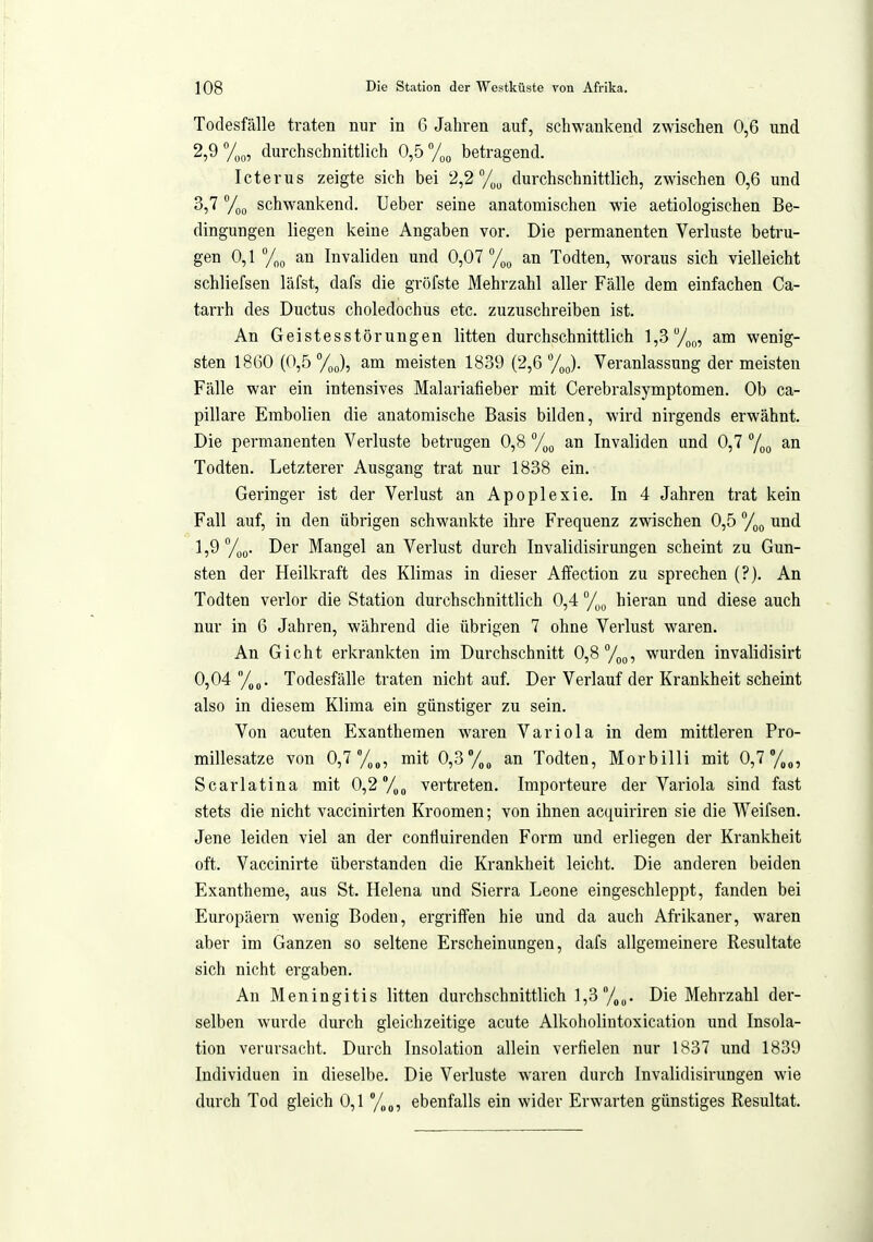 Todesfälle traten nur in 6 Jahren auf, schwankend zwischen 0,6 und 2,9 durchschnittlich 0,5 ^/^^ betragend. Icterus zeigte sich bei 2,2 durchschnittlich, zwischen 0,6 und 3,7 schwankend. Ueber seine anatomischen wie aetiologischen Be- dingungen liegen keine Angaben vor. Die permanenten Verluste betru- gen 0,1 Tog au Invaliden und 0,07 %^ an Todten, woraus sich vielleicht schliefsen läfst, dafs die gröfste Mehrzahl aller Fälle dem einfachen Ca- tarrh des Ductus choledochus etc. zuzuschreiben ist. An Geistesstörungen litten durchschnittlich 1,3 7(,„ am wenig- sten 1860 (0,5 %(,), am meisten 1839 (2,6 %(,). Veranlassung der meisten Fälle war ein intensives Malariafieber mit Cerebralsymptomen. Ob ca- pillare Embolien die anatomische Basis bilden, wird nirgends erwähnt. Die permanenten Verluste betrugen 0,8 °/^^ an Invaliden und 0,7 7oo Todten. Letzterer Ausgang trat nur 1838 ein. Geringer ist der Verlust an Apoplexie. In 4 Jahren trat kein Fall auf, in den übrigen schwankte ihre Frequenz zwischen 0,5 /jq und 1,9 Der Mangel an Verlust durch Invalidisirungen scheint zu Gun- sten der Heilkraft des Klimas in dieser Aflfection zu sprechen (?). An Todten verlor die Station durchschnittlich 0,4 /„g hieran und diese auch nur in 6 Jahren, während die übrigen 7 ohne Verlust waren. An Gicht erkrankten im Durchschnitt 0,8 To^, wurden invalidisirt 0,04 /„ß. Todesfälle traten nicht auf. Der Verlauf der Krankheit scheint also in diesem Klima ein günstiger zu sein. Von acuten Exanthemen waren Variola in dem mittleren Pro- millesatze von 0,7 71„, mit 0,3*/,„ an Todten, Morbilli mit 0,7°/,„, Scarlatina mit 0,2 /„^ vertreten. Importeure der Variola sind fast stets die nicht vaccinirten Kroomen; von ihnen acquiriren sie die Weifsen. Jene leiden viel an der coniluirenden Form und erliegen der Krankheit oft. Vaccinirte überstanden die Krankheit leicht. Die anderen beiden Exantheme, aus St. Helena und Sierra Leone eingeschleppt, fanden bei Europäern wenig Boden, ergritfen hie und da auch Afrikaner, waren aber im Ganzen so seltene Erscheinungen, dafs allgemeinere Resultate sich nicht ergaben. An Meningitis litten durchschnittlich l,3y„„. Die Mehrzahl der- selben wurde durch gleichzeitige acute Alkoholintoxication und Insola- tion verursacht. Durch Insolation allein verfielen nur 1837 und 1839 Individuen in dieselbe. Die Verluste waren durch Invalidisirungen wie durch Tod gleich 0,1 %„, ebenfalls ein wider Erwarten günstiges Resultat.