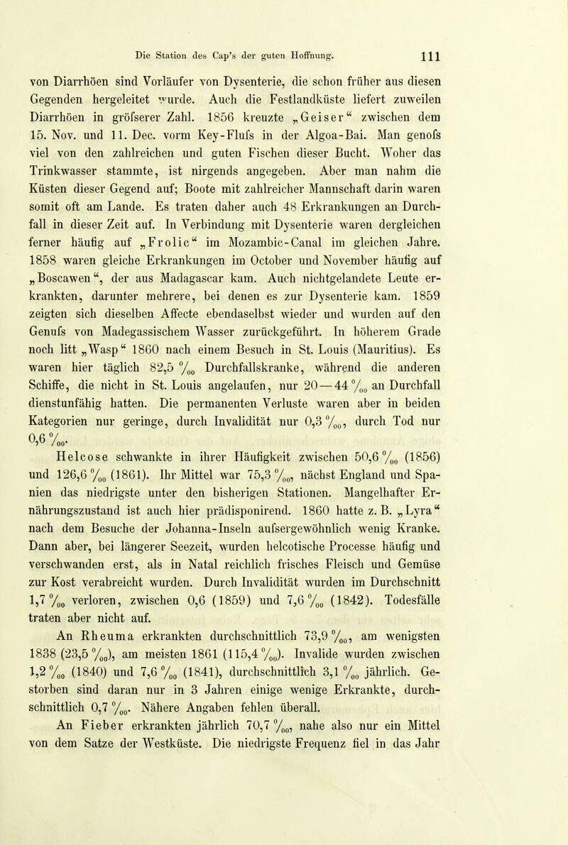 von Diarrhöen sind Vorläufer von Dysenterie, die schon früher aus diesen Gegenden hergeleitet vurde. Auch die Festlandküste liefert zuweilen Diarrhöen in gröfserer Zahl. 1856 kreuzte Geis er zwischen dem 15. Nov. und ll.Dec. vorm Key-Flufs in der Algoa-Bai. Man genofs viel von den zahlreichen und guten Fischen dieser Bucht. Woher das Trinkwasser stammte, ist nirgends angegeben. Aber man nahm die Küsten dieser Gegend auf; Boote mit zahlreicher Mannschaft darin waren somit oft am Lande. Es traten daher auch 48 Erkrankungen an Durch- fall in dieser Zeit auf. In Verbindung mit Dysenterie waren dergleichen ferner häufig auf „Frolic im Mozambic-Canal im gleichen Jahre. 1858 waren gleiche Erkrankungen im October und November häufig auf „Boscawen, der aus Madagascar kam. Auch nichtgelandete Leute er- krankten, darunter mehrere, bei denen es zur Dysenterie kam. 1859 zeigten sich dieselben Affecte ebendaselbst wieder und wurden auf den Genufs von Madegassischem Wasser zurückgeführt. In höherem Grade noch litt „Wasp 1860 nach einem Besuch in St. Louis (Mauritius). Es waren hier täglich 82,5 Durchfallskranke, während die anderen Schiffe, die nicht in St. Louis angelaufen, nur 20 — 44 an Durchfall dienstunfähig hatten. Die permanenten Verluste waren aber in beiden Kategorien nur geringe, durch Invalidität nur 0,3 y^Q, durch Tod nur 0,6%, Helcose schwankte in ihrer Häufigkeit zwischen 50,6 %o (1856) und 126,6 (1861). Ihr Mittel war 75,3 %„, nächst England und Spa- nien das niedrigste unter den bisherigen Stationen. Mangelhafter Er- nährungszustand ist auch hier prädisponirend. 1860 hatte z.B. „Lyra nach dem Besuche der Johanna-Inseln aufsergewöhnlich wenig Kranke. Dann aber, bei längerer Seezeit, wurden helcotische Processe häufig und verschwanden erst, als in Natal reichlich frisches Fleisch und Gemüse zur Kost verabreicht wurden. Durch Invalidität wurden im Durchschnitt 1,7 y„„ verloren, zwischen 0,6 (1859) und 7,6 (1842). Todesfälle traten aber nicht auf. An Rheuma erkrankten durchschnittlich 73,9 y^^, am wenigsten 1838 (23,5 %p), am meisten 1861 (115,4%^). Invalide wurden zwischen 1,2 y„„ (1840) und 7,6 (1841), durchschnittlich 3,1 jährlich. Ge- storben sind daran nur in 3 Jahren einige wenige Erkrankte, durch- schnittlich 0,7 Nähere Angaben fehlen überall. An Fieber erkrankten jährlich 70,7%, nahe also nur ein Mittel von dem Satze der Westküste. Die niedrigste Frequenz fiel in das Jahr