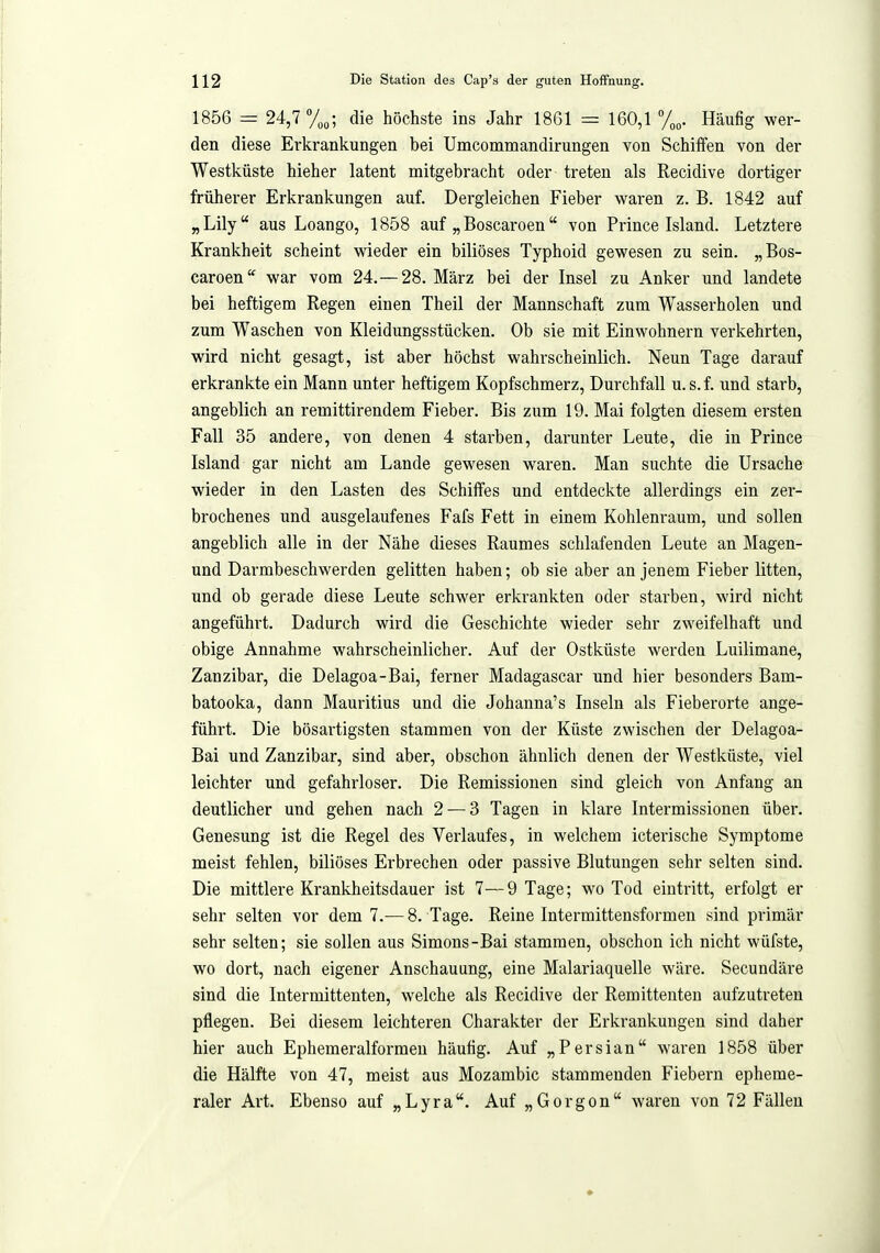 1856 = 24,7 die höchste ins Jahr 1861 = 160,1 Häufig wer- den diese Erkrankungen bei Umcommandirungen von Schiffen von der Westküste hieher latent mitgebracht oder treten als Recidive dortiger früherer Erkrankungen auf. Dergleichen Fieber waren z. B. 1842 auf „Lily aus Loango, 1858 auf „ Boscaroen von Prince Island. Letztere Krankheit scheint wieder ein biliöses Typhoid gewesen zu sein. „Bos- caroen'^ war vom 24.—28. März bei der Insel zu Anker und landete bei heftigem Regen einen Theil der Mannschaft zum Wasserholen und zum Waschen von Kleidungsstücken. Ob sie mit Einwohnern verkehrten, wird nicht gesagt, ist aber höchst wahrscheinlich. Neun Tage darauf erkrankte ein Mann unter heftigem Kopfschmerz, Durchfall u. s.f. und starb, angeblich an remittirendem Fieber. Bis zum 19. Mai folgten diesem ersten Fall 35 andere, von denen 4 starben, darunter Leute, die in Prince Island gar nicht am Lande gewesen waren. Man suchte die Ursache wieder in den Lasten des Schiffes und entdeckte allerdings ein zer- brochenes und ausgelaufenes Fafs Fett in einem Kohlenraum, und sollen angeblich alle in der Nähe dieses Raumes schlafenden Leute an Magen- und Darmbeschwerden gelitten haben; ob sie aber an jenem Fieber litten, und ob gerade diese Leute schwer erkrankten oder starben, wird nicht angeführt. Dadurch wird die Geschichte wieder sehr zweifelhaft und obige Annahme wahrscheinlicher. Auf der Ostküste werden Luilimane, Zanzibar, die Delagoa-Bai, ferner Madagascar und hier besonders Bam- batooka, dann Mauritius und die Johanna's Inseln als Fieberorte ange- führt. Die bösartigsten stammen von der Küste zwischen der Delagoa- Bai und Zanzibar, sind aber, obschon ähnlich denen der Westküste, viel leichter und gefahrloser. Die Remissionen sind gleich von Anfang an deutlicher und gehen nach 2 — 3 Tagen in klare Intermissionen über. Genesung ist die Regel des Verlaufes, in welchem icterische Symptome meist fehlen, biliöses Erbrechen oder passive Blutungen sehr selten sind. Die mittlere Krankheitsdauer ist 7—9 Tage; wo Tod eintritt, erfolgt er sehr selten vor dem 7.— 8. Tage. Reine Intermittensformen sind primär sehr selten; sie sollen aus Simons-Bai stammen, obschon ich nicht wüfste, wo dort, nach eigener Anschauung, eine Malariaquelle wäre. Secundäre sind die Intermittenten, welche als Recidive der Remittenten aufzutreten pflegen. Bei diesem leichteren Charakter der Erkrankungen sind daher hier auch Ephemeralformeu häufig. Auf „Persian waren 1858 über die Hälfte von 47, meist aus Mozambic stammenden Fiebern epheme- raler Art. Ebenso auf „Lyra. Auf „Gorgon waren von 72 Fällen