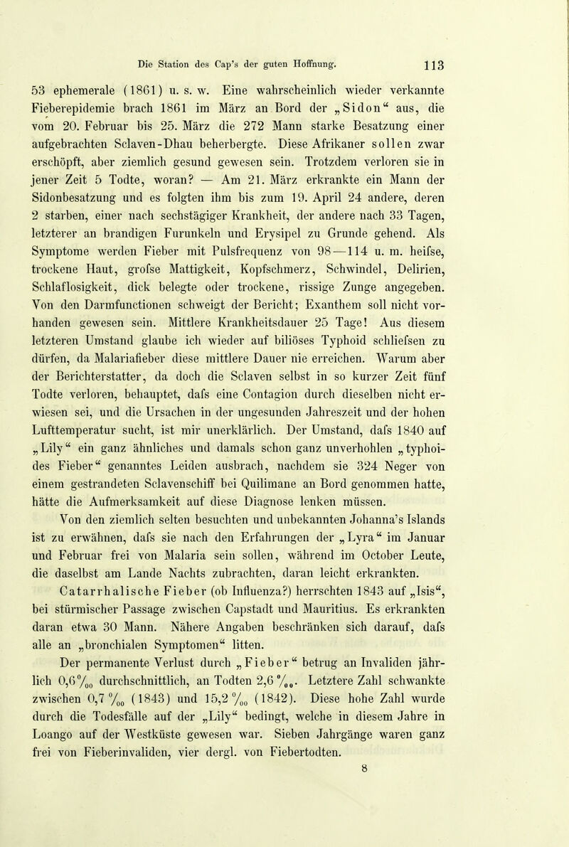 53 ephemerale (18G1) u. s. w. Eine wahrscheinlich wieder verkannte Fieberepidemie brach 1861 im März an Bord der „Sidon aus, die vom 20. Februar bis 25. März die 272 Mann starke Besatzung einer aufgebrachten Sclaven-Dhau beherbergte. Diese Afrikaner sollen zwar erschöpft, aber ziemlich gesund gewesen sein. Trotzdem verloren sie in jener Zeit 5 Todte, woran? — Am 21. März erkrankte ein Mann der Sidonbesatzung und es folgten ihm bis zum 19. April 24 andere, deren 2 starben, einer nach sechstägiger Krankheit, der andere nach 33 Tagen, letzterer an brandigen Furunkeln und Erysipel zu Grunde gehend. Als Symptome werden Fieber mit Pulsfrequenz von 98 —114 u. m. heifse, trockene Haut, grofse Mattigkeit, Kopfschmerz, Schwindel, Delirien, Schlaflosigkeit, dick belegte oder trockene, rissige Zunge angegeben. Von den Darmfunctionen schweigt der Bericht; Exanthem soll nicht vor- handen gewesen sein. Mittlere Krankheitsdauer 25 Tage! Aus diesem letzteren Umstand glaube ich wieder auf biliöses Typhoid schliefsen zu dürfen, da Malariafieber diese mittlere Dauer nie erreichen. Warum aber der Berichterstatter, da doch die Sclaven selbst in so kurzer Zeit fünf Todte verloren, behauptet, dafs eine Contagion durch dieselben nicht er- wiesen sei, und die Ursachen in der ungesunden Jahreszeit und der hohen Lufttemperatur sucht, ist mir unerklärlich. Der Umstand, dafs 1840 auf „ Lily ein ganz ähnliches und damals schon ganz unverhohlen „ typhoi- des Fieber genanntes Leiden ausbrach, nachdem sie 324 Neger von einem gestrandeten SclavenschifF bei Quilimane an Bord genommen hatte, hätte die Aufmerksamkeit auf diese Diagnose lenken müssen. Von den ziemlich selten besuchten und unbekannten Johanna's Islands ist zu erwähnen, dafs sie nach den Erfahrungen der „Lyra im Januar und Februar frei von Malaria sein sollen, während im October Leute, die daselbst am Lande Nachts zubrachten, daran leicht erkrankten. Catarrhalische Fieber (ob Influenza?) herrschten 1843 auf „Isis, bei stürmischer Passage zwischen Capstadt und Mauritius. Es erkrankten daran etwa 30 Mann. Nähere Angaben beschränken sich darauf, dafs alle an „bronchialen Symptomen litten. Der permanente Verlust durch „Fieber betrug an Invaliden jähr- lieh 0,6%o durchschnittlich, an Todten 2,6 %„. Letztere Zahl schwankte zwischen 0,7 (1843) und 15,2% (1842). Diese hohe Zahl wurde durch die Todesfälle auf der „Lily bedingt, welche in diesem Jahre in Loango auf der Westküste gewesen war. Sieben Jahrgänge waren ganz frei von Fieberinvaliden, vier dergl. von Fiebertodten. 8