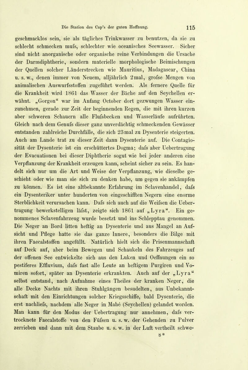 geschmacklos sein, sie als tägliches Trinkwasser zu benutzen, da sie zu schlecht schmecken mufs, schlechter wie oceanisches Seewasser. Sicher sind nicht anorganische oder organische reine Verbindungen die Ursache der Darmdiphtherie, sondern materielle morphologische Beimischungen der Quellen solcher Länderstrecken wie Mauritius, Madagascar, China u. s.w., denen immer von Neuem, alljährlich 2mal, grofse Mengen von animalischen Auswurfsstoffen zugeführt werden. Als fernere Quelle für die Krankheit wird 1861 das Wasser der Bäche auf den Seychellen er- wähnt. „Gorgon war im Anfang October dort gezwungen Wasser ein- zunehmen, gerade zur Zeit der beginnenden Regen, die mit ihren kurzen aber schweren Schauern alle Flufsbecken und Wasserläufe aufrührten. Gleich nach dem Genufs dieser ganz unverdächtig schmeckenden Gewässer entstanden zahlreiche Durchfälle, die sich 23 mal zu Dysenterie steigerten. Auch am Lande trat zu dieser Zeit dann Dysenterie auf. Die Contagio- sität der Dysenterie ist ein erschüttertes Dogma; dafs aber Uebertragung der Evacuationen bei dieser Diphtherie sogut wie bei jeder anderen eine Verpflanzung der Krankheit erzeugen kann, scheint sicher zu sein. Es han- delt sich nur um die Art und Weise der Verpflanzung, wie dieselbe ge- schieht oder wie man sie sich zu denken habe, um gegen sie ankämpfen zu können. Es ist eine altbekannte Erfahrung im Sclavenhandel, dafs ein Dysenteriker unter hunderten von eingeschifften Negern eine enorme Sterblichkeit verursachen kann. Dafs sich auch auf die Weifsen die Ueber- tragung bewerkstelligen läfst, zeigte sich 1861 auf „Lyra. Ein ge- nommenes Sclavenfahrzeug wurde besetzt und ins Schlepptau genommen. Die Neger an Bord litten heftig an Dysenterie und aus Mangel an Auf- sicht und Pflege hatte sie das ganze Innere, besonders die Bilge mit ihren Faecalstoff'en angefüllt. Natürlich hielt sich die Prisenmannschaft auf Deck auf, aber beim Bewegen und Schaukeln des Fahrzeuges auf der offenen See entwickelte sich aus den Luken und Oeffnungen ein so pestiferes Effluvium, dafs fast alle Leute an heftigem Purgiren und Vo- miren sofort, später an Dysenterie erkrankten. Auch auf der „Lyra selbst entstand, nach Aufnahme eines Theiles der kranken Neger, die alle Decke Nachts mit ihren Stuhlgängen besudelten, aus Unbekannt- schaft mit den Einrichtungen solcher Kriegsschiffe, bald Dysenterie, die erst nachliefs, nachdem alle Neger in Mahe (Seychellen) gelandet worden. Man kann für den Modus der Uebertragung nur annehmen, dafs ver- trocknete Faecalstoffe von den Füfsen u. s. w. der Gehenden zu Pulver zerrieben und dann mit dem Staube u. s. w. in der Luft vertheilt schwe- 8*