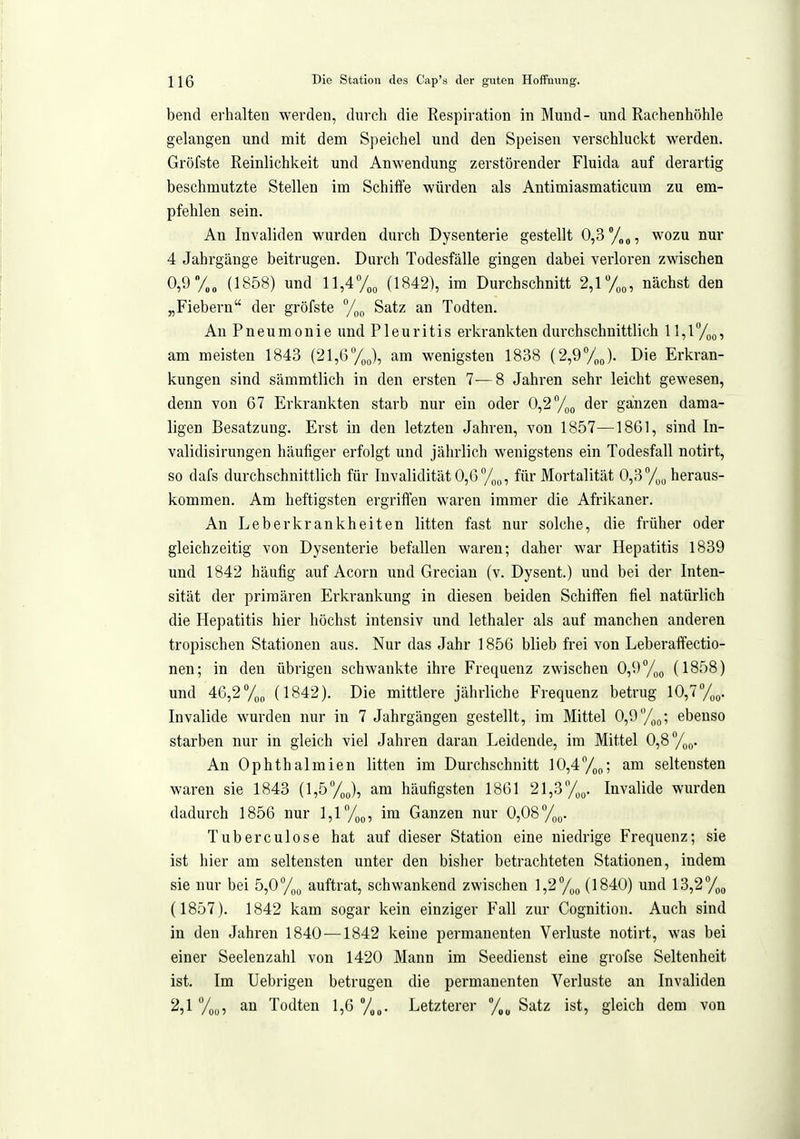 bend erhalten werden, durch die Respiration in Mund- und Rachenhöhle gelangen und mit dem Speichel und den Speisen verschluckt werden. Gröfste Reinlichkeit und Anwendung zerstörender Fluida auf derartig beschmutzte Stellen im Schiffe würden als Antimiasmaticum zu em- pfehlen sein. An Invaliden wurden durch Dysenterie gestellt 0,3 %„, wozu nur 4 Jahrgänge beitrugen. Durch Todesfälle gingen dabei verloren zwischen 0,9 y„„ (1858) und 11,4% (1842), im Durchschnitt 2,1 T;^, nächst den „Fiebern der gröfste %(, Satz an Todten. An Pneumonie und Pleuritis erkrankten durchschnittlich 11,1 , am meisten 1843 (21,6yj, am wenigsten 1838 (2,9y„J. Die Erkran- kungen sind sämmtlich in den ersten 7-—8 Jahren sehr leicht gewesen, denn von 67 Erkrankten starb nur ein oder 0,2%o der ganzen dama- ligen Besatzung. Erst in den letzten Jahren, von 1857—1861, sind In- validisirungen häufiger erfolgt und jährlich wenigstens ein Todesfall notirt, so dafs durchschnittlich für Invalidität 0,6%,,, für Mortalität 0,3heraus- kommen. Am. heftigsten ergriffen waren immer die Afrikaner. An Leberkrankheiten litten fast nur solche, die früher oder gleichzeitig von Dysenterie befallen waren; daher war Hepatitis 1839 und 1842 häufig auf Acorn und Grecian (v. Dysent.) und bei der Inten- sität der primären Erkrankung in diesen beiden Schiffen fiel natürlich die Hepatitis hier höchst intensiv und lethaler als auf manchen anderen tropischen Stationen aus. Nur das Jahr 1856 blieb frei von Leberaffectio- nen; in den übrigen schwankte ihre Frequenz zwischen 0,9 %„ (1858) und 46,2y„„ (1842). Die mittlere jährliche Frequenz betrug 10,7^0. Invalide wurden nur in 7 Jahrgängen gestellt, im Mittel 0,9ebenso starben nur in gleich viel Jahren daran Leidende, im Mittel 0,8 %o. An Ophthalmien litten im Durchschnitt 10,4^0; am seltensten waren sie 1843 (1,5^0), am häufigsten 1861 21,3%^. Invalide wurden dadurch 1856 nur 1,1 yoo, im Ganzen nur 0,08%o. Tuberculose hat auf dieser Station eine niedrige Frequenz; sie ist hier am seltensten unter den bisher betrachteten Stationen, indem sie nur bei 5,0%o auftrat, schwankend zwischen ],2%o (1840) und 13,2%^ (1857). 1842 kam sogar kein einziger Fall zur Cognition. Auch sind in den Jahren 1840 —1842 keine permanenten Verluste notirt, was bei einer Seelenzahl von 1420 Mann im Seedieust eine grofse Seltenheit ist. Im Uebrigen betrugen die permanenten Verluste an Invaliden 2,1 an Todten 1,6 %„. Letzterer Satz ist, gleich dem von