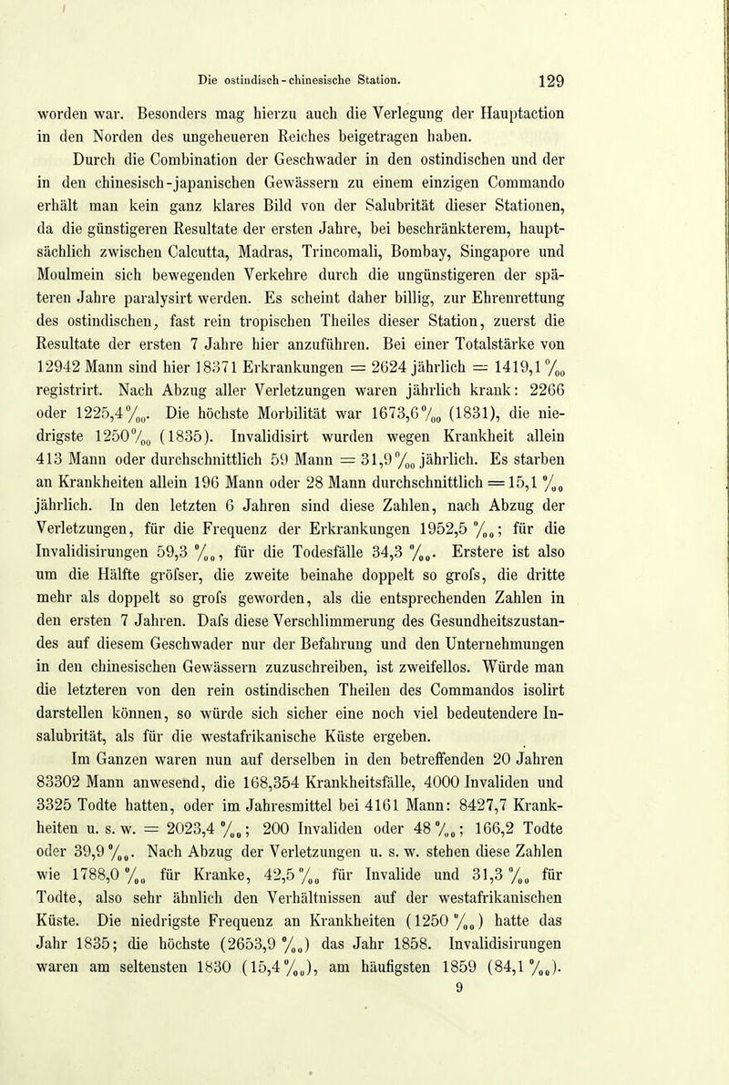 worden war. Besonders mag hierzu auch die Verlegung der Hauptaction in den Norden des ungeheueren Reiches beigetragen haben. Durch die Combination der Geschwader in den ostindischen und der in den chinesisch-japanischen Gewässern zu einem einzigen Commando erhält man kein ganz klares Bild von der Salubrität dieser Stationen, da die günstigeren Resultate der ersten Jahre, bei beschränkterem, haupt- sächlich zwischen Calcutta, Madras, Trincomali, Bombay, Singapore und Moulmein sich bewegenden Verkehre durch die ungünstigeren der spä- teren Jahre paralysirt werden. Es scheint daher billig, zur Ehrenrettung des ostindischen, fast rein tropischen Theiles dieser Station, zuerst die Resultate der ersten 7 Jahre hier anzuführen. Bei einer Totalstärke von 12942 Mann sind hier 18371 Erkrankungen = 2624 jährlich r:^ 1419,1 % registrirt. Nach Abzug aller Verletzungen waren jährlich krank: 2266 oder 1225,4%. Die höchste Morbilität war 1613,6/^, (1831), die nie- drigste 1250 7oo (1835). Invalidisirt wurden wegen Krankheit allein 413 Mann oder durchschnittlich 59 Mann = 31,9 %o jährlich. Es starben an Krankheiten allein 196 Mann oder 28 Mann durchschnittlich = 15,1 %^ jährlich. In den letzten 6 Jahren sind diese Zahlen, nach Abzug der Verletzungen, für die Frequenz der Erkrankungen 1952,5 /„„; für die Invalidisirungen 59,3 %„, für die Todesfälle 34,3 Erstere ist also um die Hälfte gröfser, die zweite beinahe doppelt so grofs, die dritte mehr als doppelt so grofs geworden, als die entsprechenden Zahlen in den ersten 7 Jahren. Dafs diese Verschlimmerung des Gesundheitszustan- des auf diesem Geschwader nur der Befahrung und den Unternehmungen in den chinesischen Gewässern zuzuschreiben, ist zweifellos. Würde man die letzteren von den rein ostindischen Theilen des Commandos isolirt darstellen können, so würde sich sicher eine noch viel bedeutendere In- salubrität, als für die westafrikanische Küste ergeben. Im Ganzen waren nun auf derselben in den betreffenden 20 Jahren 83302 Mann anwesend, die 168,354 Krankheitsfälle, 4000 Invaliden und 3325 Todte hatten, oder im Jahresmittel bei 4161 Mann: 8427,7 Krank- heiten u. s.w. = 2023,4 y„„; 200 Invaliden oder 48 7„„; 166,2 Todte oder 39,9 %„. Nach Abzug der Verletzungen u. s. w. stehen diese Zahlen wie 1788,0 y„„ für Kranke, 42,5für Invalide und 31,3 /„„ für Todte, also sehr ähnlich den Verhältnissen auf der westafrikanischen Küste. Die niedrigste Frequenz an Krankheiten (1250 /,„) hatte das Jahr 1835; die höchste (2653,9 %J das Jahr 1858. Invalidisirungen waren am seltensten 1830 (15,4%„), am häufigsten 1859 (84,1 %„). 9