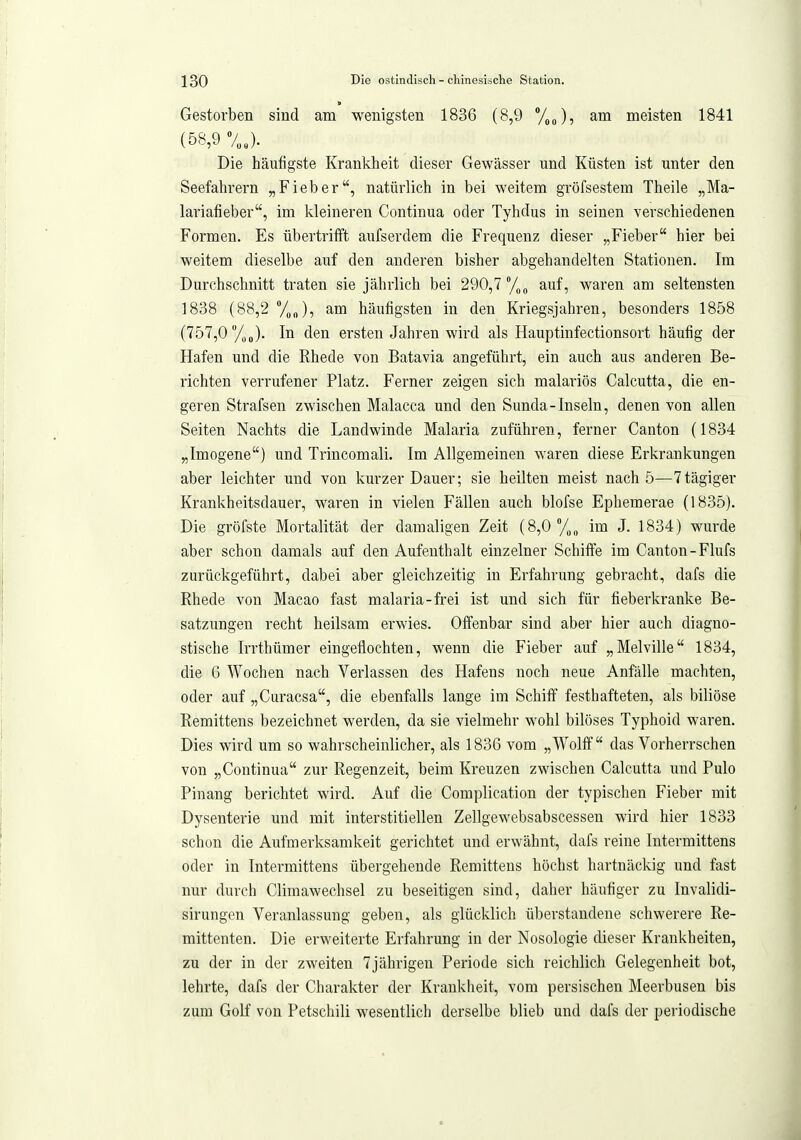 Gestorben sind am wenigsten 1836 (8,9 %o)? Siva meisten 1841 (58,9 7„J. Die häufigste Krankheit dieser Gewässer und Küsten ist unter den Seefahrern „Fieber, natürlich in bei weitem gröfsestem Theile „Ma- lariafieber, im kleineren Continua oder Tyhdus in seinen verschiedenen Formen. Es übertrifft aufserdem die Frequenz dieser „Fieber hier bei weitem dieselbe auf den anderen bisher abgehandelten Stationen. Im Durchschnitt traten sie jährlich bei 290,7 y„„ auf, waren am seltensten 1838 (88,2 Von), am häufigsten in den Kriegsjahren, besonders 1858 (757,0 /iJ. In den ersten Jahren wird als Hauptinfectionsort häufig der Hafen und die Rhede von Batavia angeführt, ein auch aus anderen Be- richten verrufener Platz. Ferner zeigen sich malariös Calcutta, die en- geren Strafsen zwischen Malacca und den Sunda-Inseln, denen von allen Seiten Nachts die Landwinde Malaria zuführen, ferner Canton (1834 „Imogene) und Trincomali. Im Allgemeinen waren diese Erkrankungen aber leichter und von kurzer Dauer; sie heilten meist nach 5—7tägiger Krankheitsdauer, waren in vielen Fällen auch blofse Ephemerae (1835). Die gröfste Mortalität der damaligen Zeit (8,0%,, im J. 1834) wurde aber schon damals auf den Aufenthalt einzelner Schiffe im Canton-Flufs zurückgeführt, dabei aber gleichzeitig in Erfahrung gebracht, dafs die Rhede von Macao fast malaria-frei ist und sich für fieberkranke Be- satzungen recht heilsam erwies. Offenbar sind aber hier auch diagno- stische Irrthümer eingeflochten, wenn die Fieber auf „Melville 1834, die 6 Wochen nach Verlassen des Hafens noch neue Anfälle machten, oder auf „Curacsa, die ebenfalls lange im Schiff festhafteteu, als biliöse Remittens bezeichnet werden, da sie vielmehr wohl bilöses Typhoid waren. Dies wird um so wahrscheinlicher, als 1836 vom „Wolff das Vorherrschen von „Continua zur Regenzeit, beim Kreuzen zwischen Calcutta und Pulo Pinang berichtet wird. Auf die Complication der typischen Fieber mit Dysenterie und mit interstitiellen Zellgewebsabscessen wird hier 1833 schon die Aufmerksamkeit gerichtet und erwähnt, dafs reine Intermittens oder in Intermittens übergehende Remittens höchst hartnäckig und fast nur durch Climawechsel zu beseitigen sind, daher häufiger zu Invalidi- sirungen Veranlassung geben, als glücklich überstandene schwerere Re- mittenten. Die erweiterte Erfahrung in der Nosologie dieser Krankheiten, zu der in der zweiten 7jährigen Periode sich reichlich Gelegenheit bot, lehrte, dafs der Charakter der Krankheit, vom persischen Meerbusen bis zum Golf von Petschili wesentlich derselbe blieb und dafs der periodische