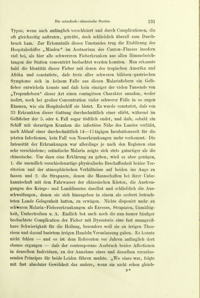 Typus, wenn auch anfänglich verschleiert und durch Complicationen, die oft gleichzeitig auftraten, getrübt, doch schliefslich überall zum Durch- bruch kam. Zur Erkenntnifs dieses Umstandes trug die Etablirung des Hospitalschiffes „Minden im Aestuarium des Canton-Flusses insofern viel bei, als hier alle schwereren Fieberkrauken aus allen Himmelsrich- tungen der Station concentrirt beobachtet werden konnten. Man erkannte bald die Identität dieser Fieber mit denen des tropischen Amerika und Afrika und constatirte, dafs trotz aller schweren biliösen-gastrischen Symptome sich in keinem Falle aus diesen Malariafiebern ein Gelb- fieber entwickeln konnte und dafs kein einziger der vielen Tausende von „Tropenfiebern dieser Art einen contagiösen Charakter annahm, weder isolirt, noch bei grofser Concentration vieler schwerer Fälle in so engen Räumen, wie ein Hospitalschiff sie bietet. Es wurde constatirt, dafs von 33 Erkrankten dieser Gattung durchschnittlich einer stirbt, während im Gelbfieber der 5. oder 4. Fall sogar tödtlich endet, und dafs, sobald ein Schiff mit derartigen Kranken die infectiöse Nähe des Landes verläfst, nach Ablauf einer durchschnittlich 14—ITtägigen Incubationszeit für die [etzten Infectionen, kein Fall von Neuerkrankungen mehr vorkommt. Die Intensität der Ei'krankungen war allerdings je nach den Regionen eine sehr verschiedene; ostindische Malaria zeigte sich stets gutartiger als die chinesische. Um dazu eine Erklärung zu geben, wird es aber genügen, 1. die unendlich verschiedenartige physicalische Beschaffenheit beider Ter- ritorien und der atmosphärischen Verhältnisse auf beiden ins Auge zu fassen und 2. die Strapazen, denen die Mannschaften bei ihrer Unbe- kanntschaft mit dem Fahrwasser der chinesischen Küsten, die Anstren- gungen des Kriegs- und Landdienstes daselbst und schliefslich die Aus- schweifungen, denen sie sich hinzugeben in einem als erobert betrach- teten Lande Gelegenheit hatten, zu erwägen. Nichts disponirt mehr zu schweren Malaria-Fiebererkrankungen als Excesse, Strapazen, Unmäfsig- keit, Umhertreiben u. A. Endlich bot auch noch die nun immer häufiger beobachtete Complication der Fieber mit Dysenterie eine fast unangreif- bare Schwierigkeit für die Heilung, besonders weil sie zu irrigen Theo- rieen und darauf basirtem irrigen Handeln Veranlassung gaben. Es konnte nicht fehlen —■ und es ist dem Referenten vor Jahren anfänglich dort ebenso ergangen ■— dafs der contemporane Ausbruch beider Affectionen in denselben Individuen, zu der Annahme eines und desselben veranlas- senden Principes für beide Leiden führen mufste. „Wo eines war, folgte mit fast absoluter Gewifsheit das andere, wenn sie nicht schon gleich- 9*