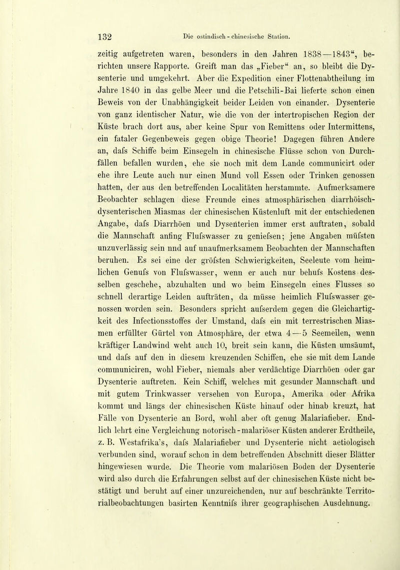 zeitig aufgetreten waren, besonders in den Jahren 1838 — 1843, be- richten unsere Rapporte. Greift man das „Fieber an, so bleibt die Dy- senterie und umgekehrt. Aber die Expedition einer Flottenabtheilung im Jahre 1840 in das gelbe Meer und die Petschili-Bai lieferte schon einen Beweis von der Unabhängigkeit beider Leiden von einander. Dysenterie von ganz identischer Natur, wie die von der intertropischen Region der Küste brach dort aus, aber keine Spur von Remittens oder Intermittens, ein fataler Gegenbeweis gegen obige Theorie! Dagegen führen Andere an, dafs Schiffe beim Einsegeln in chinesische Flüsse schon von Durch- fällen befallen wurden, ehe sie noch mit dem Lande communicirt oder ehe ihre Leute auch nur einen Mund voll Essen oder Trinken genossen hatten, der aus den betreffenden Localitäten herstammte. Aufmerksamere Beobachter schlagen diese Freunde eines atmosphärischen diarrhöisch- dysenterischen Miasmas der chinesischen Küstenluft mit der entschiedenen Angabe, dafs Diarrhöen und Dysenterien immer erst auftraten, sobald die Mannschaft anfing Flufswasser zu geniefsen; jene Angaben müfsten unzuverlässig sein nnd auf unaufmerksamem Beobachten der Mannschaften beruhen. Es sei eine der gröfsten Schwierigkeiten, Seeleute vom heim- lichen Genufs von Flufswasser, wenn er auch nur behufs Kostens des- selben geschehe, abzuhalten und wo beim Einsegeln eines Flusses so schnell derartige Leiden aufträten, da müsse heimlich Flufswasser ge- nossen worden sein. Besonders spricht aufserdem gegen die Gleichartig- keit des Infectionsstoffes der Umstand, dafs ein mit terrestrischen Mias- men erfüllter Gürtel von Atmosphäre, der etwa 4 — 5 Seemeilen, wenn kräftiger Landwind weht auch 10, breit sein kann, die Küsten umsäumt, und dafs auf den in diesem kreuzenden Schiffen, ehe sie mit dem Lande communiciren, wohl Fieber, niemals aber verdächtige Diarrhöen oder gar Dysenterie auftreten. Kein Schiff, welches mit gesunder Mannschaft und mit gutem Trinkwasser versehen von Europa, Amerika oder Afrika kommt und längs der chinesischen Küste hinauf oder hinab kreuzt, hat Fälle von Dysenterie an Bord, wohl aber oft genug Malariafieber. End- lich lehrt eine Vergleichung notorisch-malariöser Küsten anderer Erdtheile, z. B. Westafrika's, dafs Malariafieber und Dysenterie nicht aetiologisch verbunden sind, worauf schon in dem betreffenden Abschnitt dieser Blätter hingewiesen wurde. Die Theorie vom malariösen Boden der Dysenterie wird also durch die Erfahrungen selbst auf der chinesischen Küste nicht be- stätigt und beruht auf einer unzureichenden, nur auf beschränkte Territo- rialbeobachtungen basirten Kenntnifs ihrer geographischen Ausdehnung,