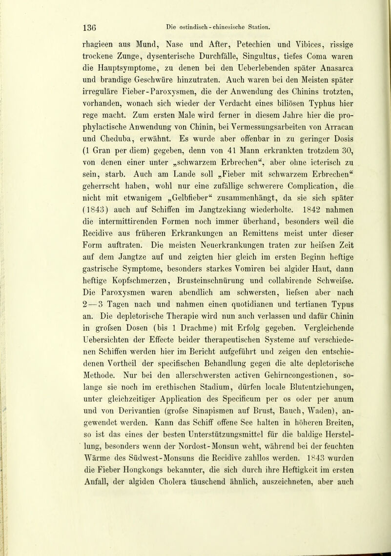 rhagieen aus Mund, Nase und After, Petechien und Vibices, rissige trockene Zunge, dysenterische Durchfälle, Singultus, tiefes Coma waren die Hauptsymptome, zu denen bei den Ueberlebenden später Anasarca und brandige Geschwüre hinzutraten. Auch waren bei den Meisten später irreguläre Fieber-Paroxysmen, die der Anwendung des Chinins trotzten, vorhanden, wonach sich wieder der Verdacht eines biliösen Typhus hier rege macht. Zum ersten Male wird ferner in diesem Jahre hier die pro- phylactische Anwendung von Chinin, bei Vermessungsarbeiten von Arracan und Cheduba, erwähnt. Es wurde aber offenbar in zu geringer Dosis (1 Gran per diem) gegeben, denn von 41 Mann erkrankten trotzdem 30, von denen einer unter „schwarzem Erbrechen, aber ohne icterisch zu sein, starb. Auch am Lande soll „Fieber mit schwarzem Erbrechen geherrscht haben, wohl nur eine zufällige schwerere Complication, die nicht mit etwanigem „Gelbfieber zusammenhängt, da sie sich später (1843) auch auf Schiffen im Jangtzekiang wiederholte. 1842 nahmen die intermittirenden Formen noch immer überhand, besonders weil die Recidive aus früheren Erkrankungen an Remittens meist unter dieser Form auftraten. Die meisten Neuerkrankungen traten zur heifsen Zeit auf dem Jangtze auf und zeigten hier gleich im ersten Beginn heftige gastrische Symptome, besonders starkes Vomiren bei algider Haut, dann heftige Kopfschmerzen, Brusteinschnürung und collabirende Schweifse. Die Paroxysmen waren abendlich am schwersten, liefsen aber nach 2 — 3 Tagen nach und nahmen einen quotidianen und tertianen Typus an. Die depletorische Therapie wird nun auch verlassen und dafür Chinin in grofsen Dosen (bis 1 Drachme) mit Erfolg gegeben. Vergleichende Uebersichten der Effecte beider therapeutischen Systeme auf verschiede- nen Schiften werden hier im Bericht aufgeführt und zeigen den entschie- denen Vortheil der specifischen Behandlung gegen die alte depletorische Methode. Nur bei den allerschwersten activen Gehirncongestionen, so- lange sie noch im erethischen Stadium, dürfen locale Blutentziehungen, unter gleichzeitiger Application des Specificum per os oder per anum und von Derivantien (grofse Sinapismen auf Brust, Bauch, Waden), an- gewendet werden. Kann das Schiff offene See halten in höheren Breiten, so ist das eines der besten Unterstützungsmittel für die baldige Herstel- lung, besonders wenn der Nordost-Monsun weht, während bei der feuchten Wärme des Südwest-Monsuns die Recidive zahllos werden. 1843 wurden die Fieber Hongkongs bekannter, die sich durch ihre Heftigkeit im ersten Anfall, der algiden Cholera täuschend ähnlich, auszeichneten, aber auch